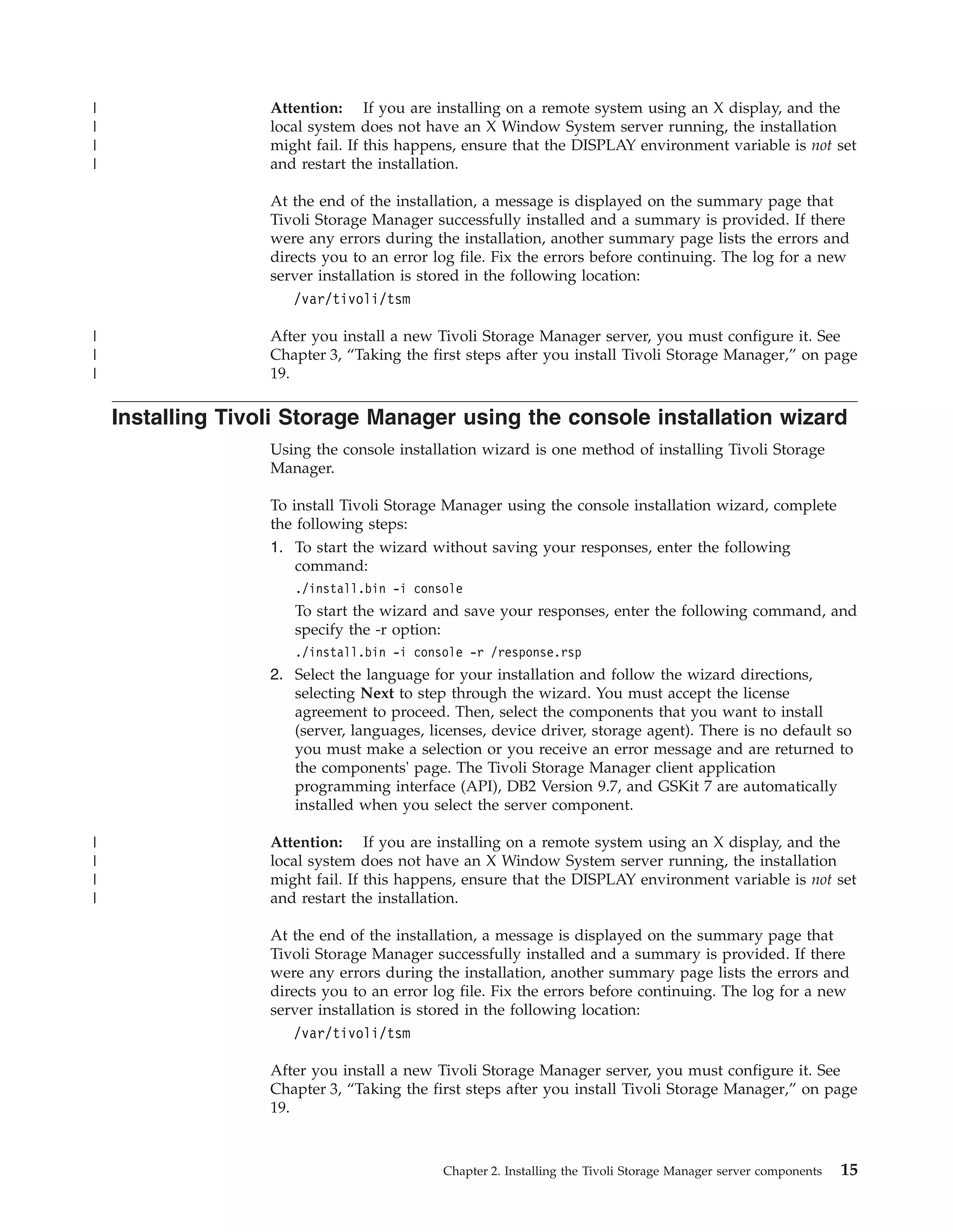 |                  Attention: If you are installing on a remote system using an X display, and the
|                  local system does not have an X Window System server running, the installation
|                  might fail. If this happens, ensure that the DISPLAY environment variable is not set
|                  and restart the installation.

                   At the end of the installation, a message is displayed on the summary page that
                   Tivoli Storage Manager successfully installed and a summary is provided. If there
                   were any errors during the installation, another summary page lists the errors and
                   directs you to an error log file. Fix the errors before continuing. The log for a new
                   server installation is stored in the following location:
                      /var/tivoli/tsm

|                  After you install a new Tivoli Storage Manager server, you must configure it. See
|                  Chapter 3, “Taking the first steps after you install Tivoli Storage Manager,” on page
|                  19.

    Installing Tivoli Storage Manager using the console installation wizard
                   Using the console installation wizard is one method of installing Tivoli Storage
                   Manager.

                   To install Tivoli Storage Manager using the console installation wizard, complete
                   the following steps:
                   1. To start the wizard without saving your responses, enter the following
                       command:
                      ./install.bin -i console
                      To start the wizard and save your responses, enter the following command, and
                      specify the -r option:
                      ./install.bin -i console -r /response.rsp
                   2. Select the language for your installation and follow the wizard directions,
                      selecting Next to step through the wizard. You must accept the license
                      agreement to proceed. Then, select the components that you want to install
                      (server, languages, licenses, device driver, storage agent). There is no default so
                      you must make a selection or you receive an error message and are returned to
                      the components' page. The Tivoli Storage Manager client application
                      programming interface (API), DB2 Version 9.7, and GSKit 7 are automatically
                      installed when you select the server component.

|                  Attention: If you are installing on a remote system using an X display, and the
|                  local system does not have an X Window System server running, the installation
|                  might fail. If this happens, ensure that the DISPLAY environment variable is not set
|                  and restart the installation.

                   At the end of the installation, a message is displayed on the summary page that
                   Tivoli Storage Manager successfully installed and a summary is provided. If there
                   were any errors during the installation, another summary page lists the errors and
                   directs you to an error log file. Fix the errors before continuing. The log for a new
                   server installation is stored in the following location:
                      /var/tivoli/tsm

                   After you install a new Tivoli Storage Manager server, you must configure it. See
                   Chapter 3, “Taking the first steps after you install Tivoli Storage Manager,” on page
                   19.



                                            Chapter 2. Installing the Tivoli Storage Manager server components   15
 