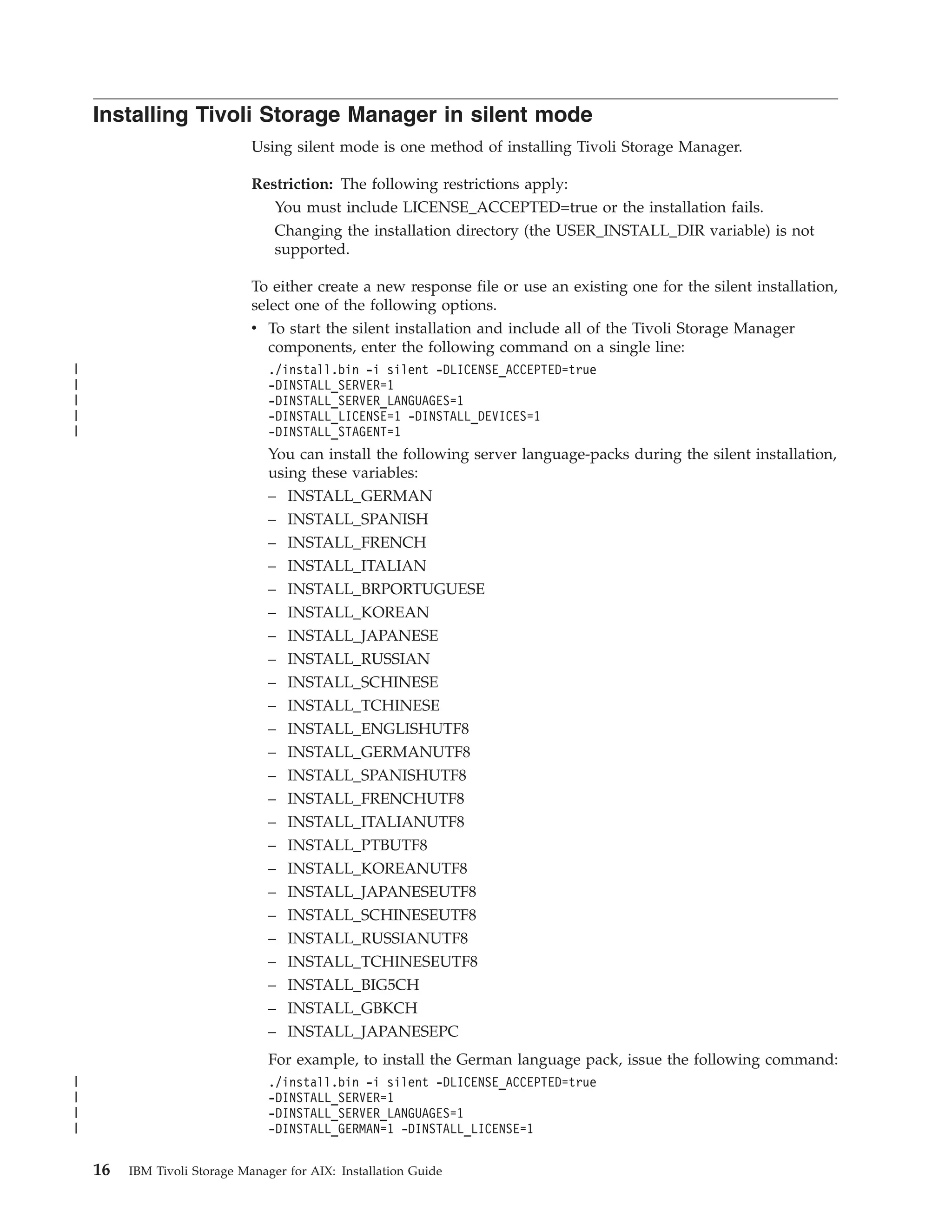 Installing Tivoli Storage Manager in silent mode
                              Using silent mode is one method of installing Tivoli Storage Manager.

                              Restriction: The following restrictions apply:
                                  You must include LICENSE_ACCEPTED=true or the installation fails.
                                  Changing the installation directory (the USER_INSTALL_DIR variable) is not
                                  supported.

                              To either create a new response file or use an existing one for the silent installation,
                              select one of the following options.
                              v To start the silent installation and include all of the Tivoli Storage Manager
                                components, enter the following command on a single line:
|                                ./install.bin -i silent -DLICENSE_ACCEPTED=true
|                                -DINSTALL_SERVER=1
|                                -DINSTALL_SERVER_LANGUAGES=1
|                                -DINSTALL_LICENSE=1 -DINSTALL_DEVICES=1
|                                -DINSTALL_STAGENT=1
                                 You can install the following server language-packs during the silent installation,
                                 using these variables:
                                 – INSTALL_GERMAN
                                 – INSTALL_SPANISH
                                 – INSTALL_FRENCH
                                 –   INSTALL_ITALIAN
                                 –   INSTALL_BRPORTUGUESE
                                 –   INSTALL_KOREAN
                                 –   INSTALL_JAPANESE
                                 –   INSTALL_RUSSIAN
                                 – INSTALL_SCHINESE
                                 – INSTALL_TCHINESE
                                 – INSTALL_ENGLISHUTF8
                                 –   INSTALL_GERMANUTF8
                                 –   INSTALL_SPANISHUTF8
                                 –   INSTALL_FRENCHUTF8
                                 –   INSTALL_ITALIANUTF8
                                 –   INSTALL_PTBUTF8
                                 – INSTALL_KOREANUTF8
                                 – INSTALL_JAPANESEUTF8
                                 – INSTALL_SCHINESEUTF8
                                 – INSTALL_RUSSIANUTF8
                                 – INSTALL_TCHINESEUTF8
                                 – INSTALL_BIG5CH
                                 – INSTALL_GBKCH
                                 – INSTALL_JAPANESEPC
                                 For example, to install the German language pack, issue the following command:
|                                ./install.bin -i silent -DLICENSE_ACCEPTED=true
|                                -DINSTALL_SERVER=1
|                                -DINSTALL_SERVER_LANGUAGES=1
|                                -DINSTALL_GERMAN=1 -DINSTALL_LICENSE=1

    16   IBM Tivoli Storage Manager for AIX: Installation Guide
 