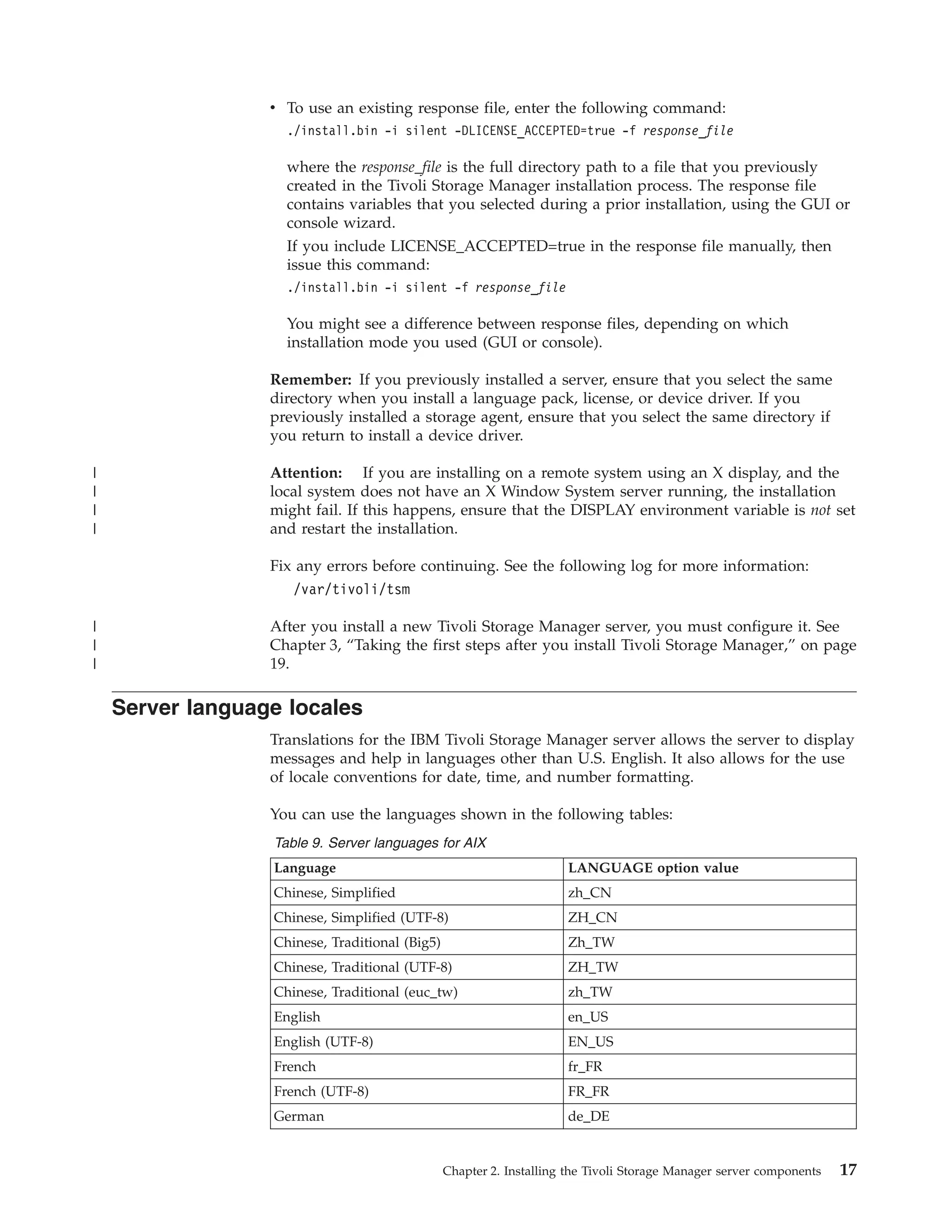v To use an existing response file, enter the following command:
                    ./install.bin -i silent -DLICENSE_ACCEPTED=true -f response_file

                    where the response_file is the full directory path to a file that you previously
                    created in the Tivoli Storage Manager installation process. The response file
                    contains variables that you selected during a prior installation, using the GUI or
                    console wizard.
                    If you include LICENSE_ACCEPTED=true in the response file manually, then
                    issue this command:
                    ./install.bin -i silent -f response_file

                    You might see a difference between response files, depending on which
                    installation mode you used (GUI or console).

                  Remember: If you previously installed a server, ensure that you select the same
                  directory when you install a language pack, license, or device driver. If you
                  previously installed a storage agent, ensure that you select the same directory if
                  you return to install a device driver.

|                 Attention: If you are installing on a remote system using an X display, and the
|                 local system does not have an X Window System server running, the installation
|                 might fail. If this happens, ensure that the DISPLAY environment variable is not set
|                 and restart the installation.

                  Fix any errors before continuing. See the following log for more information:
                     /var/tivoli/tsm

|                 After you install a new Tivoli Storage Manager server, you must configure it. See
|                 Chapter 3, “Taking the first steps after you install Tivoli Storage Manager,” on page
|                 19.

    Server language locales
                  Translations for the IBM Tivoli Storage Manager server allows the server to display
                  messages and help in languages other than U.S. English. It also allows for the use
                  of locale conventions for date, time, and number formatting.

                  You can use the languages shown in the following tables:
                  Table 9. Server languages for AIX
                  Language                                           LANGUAGE option value
                  Chinese, Simplified                                zh_CN
                  Chinese, Simplified (UTF-8)                        ZH_CN
                  Chinese, Traditional (Big5)                        Zh_TW
                  Chinese, Traditional (UTF-8)                       ZH_TW
                  Chinese, Traditional (euc_tw)                      zh_TW
                  English                                            en_US
                  English (UTF-8)                                    EN_US
                  French                                             fr_FR
                  French (UTF-8)                                     FR_FR
                  German                                             de_DE


                                                Chapter 2. Installing the Tivoli Storage Manager server components   17
 