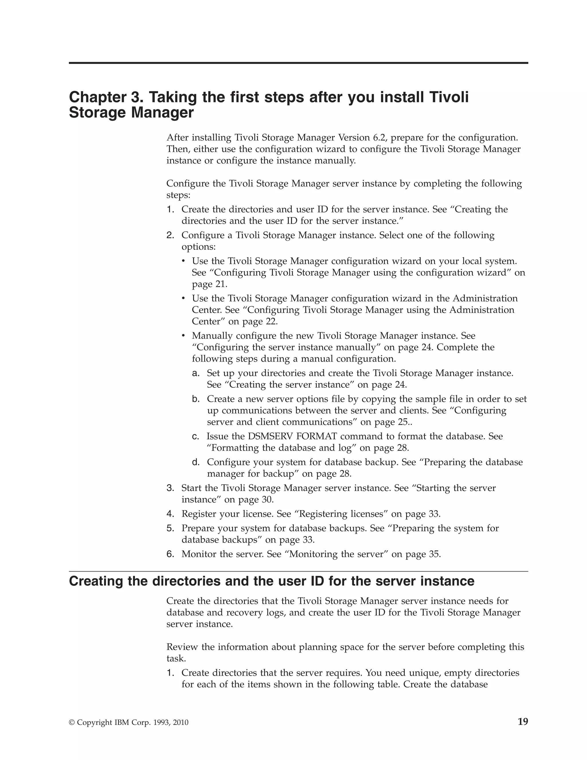Chapter 3. Taking the first steps after you install Tivoli
Storage Manager
                          After installing Tivoli Storage Manager Version 6.2, prepare for the configuration.
                          Then, either use the configuration wizard to configure the Tivoli Storage Manager
                          instance or configure the instance manually.

                          Configure the Tivoli Storage Manager server instance by completing the following
                          steps:
                          1. Create the directories and user ID for the server instance. See “Creating the
                              directories and the user ID for the server instance.”
                          2. Configure a Tivoli Storage Manager instance. Select one of the following
                              options:
                              v Use the Tivoli Storage Manager configuration wizard on your local system.
                                 See “Configuring Tivoli Storage Manager using the configuration wizard” on
                                 page 21.
                              v Use the Tivoli Storage Manager configuration wizard in the Administration
                                 Center. See “Configuring Tivoli Storage Manager using the Administration
                                 Center” on page 22.
                              v Manually configure the new Tivoli Storage Manager instance. See
                                 “Configuring the server instance manually” on page 24. Complete the
                                 following steps during a manual configuration.
                                 a. Set up your directories and create the Tivoli Storage Manager instance.
                                     See “Creating the server instance” on page 24.
                                   b. Create a new server options file by copying the sample file in order to set
                                      up communications between the server and clients. See “Configuring
                                      server and client communications” on page 25..
                                   c. Issue the DSMSERV FORMAT command to format the database. See
                                      “Formatting the database and log” on page 28.
                               d. Configure your system for database backup. See “Preparing the database
                                    manager for backup” on page 28.
                          3. Start the Tivoli Storage Manager server instance. See “Starting the server
                             instance” on page 30.
                          4. Register your license. See “Registering licenses” on page 33.
                          5. Prepare your system for database backups. See “Preparing the system for
                             database backups” on page 33.
                          6. Monitor the server. See “Monitoring the server” on page 35.

Creating the directories and the user ID for the server instance
                          Create the directories that the Tivoli Storage Manager server instance needs for
                          database and recovery logs, and create the user ID for the Tivoli Storage Manager
                          server instance.

                          Review the information about planning space for the server before completing this
                          task.
                          1. Create directories that the server requires. You need unique, empty directories
                              for each of the items shown in the following table. Create the database


© Copyright IBM Corp. 1993, 2010                                                                              19
 