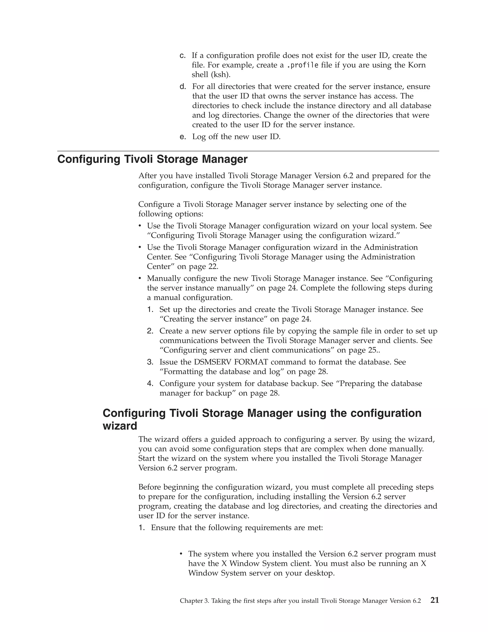 c. If a configuration profile does not exist for the user ID, create the
                            file. For example, create a .profile file if you are using the Korn
                            shell (ksh).
                         d. For all directories that were created for the server instance, ensure
                            that the user ID that owns the server instance has access. The
                            directories to check include the instance directory and all database
                            and log directories. Change the owner of the directories that were
                            created to the user ID for the server instance.
                         e. Log off the new user ID.

Configuring Tivoli Storage Manager
              After you have installed Tivoli Storage Manager Version 6.2 and prepared for the
              configuration, configure the Tivoli Storage Manager server instance.

              Configure a Tivoli Storage Manager server instance by selecting one of the
              following options:
              v Use the Tivoli Storage Manager configuration wizard on your local system. See
                 “Configuring Tivoli Storage Manager using the configuration wizard.”
              v Use the Tivoli Storage Manager configuration wizard in the Administration
                Center. See “Configuring Tivoli Storage Manager using the Administration
                Center” on page 22.
              v Manually configure the new Tivoli Storage Manager instance. See “Configuring
                the server instance manually” on page 24. Complete the following steps during
                a manual configuration.
                1. Set up the directories and create the Tivoli Storage Manager instance. See
                    “Creating the server instance” on page 24.
                2. Create a new server options file by copying the sample file in order to set up
                    communications between the Tivoli Storage Manager server and clients. See
                    “Configuring server and client communications” on page 25..
                3. Issue the DSMSERV FORMAT command to format the database. See
                    “Formatting the database and log” on page 28.
                4. Configure your system for database backup. See “Preparing the database
                   manager for backup” on page 28.

        Configuring Tivoli Storage Manager using the configuration
        wizard
              The wizard offers a guided approach to configuring a server. By using the wizard,
              you can avoid some configuration steps that are complex when done manually.
              Start the wizard on the system where you installed the Tivoli Storage Manager
              Version 6.2 server program.

              Before beginning the configuration wizard, you must complete all preceding steps
              to prepare for the configuration, including installing the Version 6.2 server
              program, creating the database and log directories, and creating the directories and
              user ID for the server instance.
              1. Ensure that the following requirements are met:


                         v The system where you installed the Version 6.2 server program must
                           have the X Window System client. You must also be running an X
                           Window System server on your desktop.


                         Chapter 3. Taking the first steps after you install Tivoli Storage Manager Version 6.2   21
 