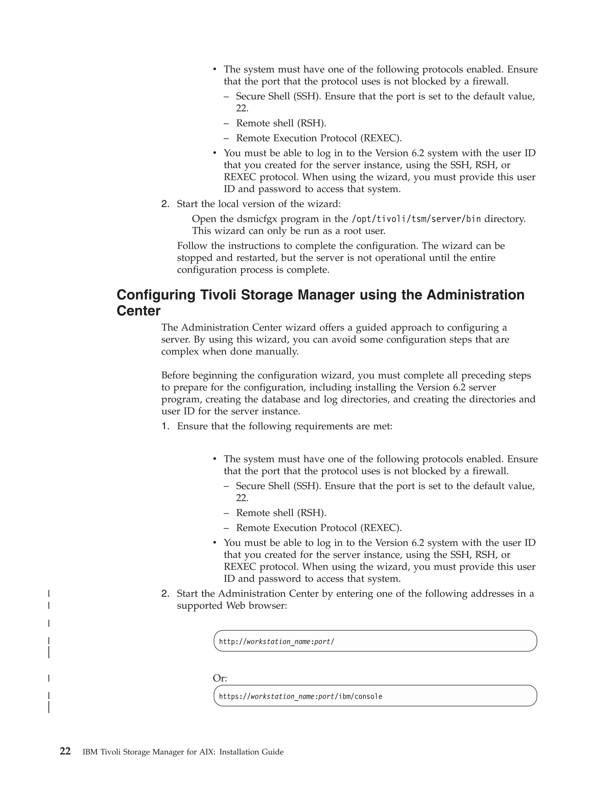 v The system must have one of the following protocols enabled. Ensure
                                            that the port that the protocol uses is not blocked by a firewall.
                                            – Secure Shell (SSH). Ensure that the port is set to the default value,
                                               22.
                                            – Remote shell (RSH).
                                            – Remote Execution Protocol (REXEC).
                                          v You must be able to log in to the Version 6.2 system with the user ID
                                            that you created for the server instance, using the SSH, RSH, or
                                            REXEC protocol. When using the wizard, you must provide this user
                                            ID and password to access that system.
                              2. Start the local version of the wizard:
                                    Open the dsmicfgx program in the /opt/tivoli/tsm/server/bin directory.
                                    This wizard can only be run as a root user.
                                 Follow the instructions to complete the configuration. The wizard can be
                                 stopped and restarted, but the server is not operational until the entire
                                 configuration process is complete.

                  Configuring Tivoli Storage Manager using the Administration
                  Center
                              The Administration Center wizard offers a guided approach to configuring a
                              server. By using this wizard, you can avoid some configuration steps that are
                              complex when done manually.

                              Before beginning the configuration wizard, you must complete all preceding steps
                              to prepare for the configuration, including installing the Version 6.2 server
                              program, creating the database and log directories, and creating the directories and
                              user ID for the server instance.
                              1. Ensure that the following requirements are met:


                                            v The system must have one of the following protocols enabled. Ensure
                                              that the port that the protocol uses is not blocked by a firewall.
                                              – Secure Shell (SSH). Ensure that the port is set to the default value,
                                                 22.
                                            – Remote shell (RSH).
                                            – Remote Execution Protocol (REXEC).
                                          v You must be able to log in to the Version 6.2 system with the user ID
                                            that you created for the server instance, using the SSH, RSH, or
                                            REXEC protocol. When using the wizard, you must provide this user
                                            ID and password to access that system.
|                             2. Start the Administration Center by entering one of the following addresses in a
|                                supported Web browser:
|
|                                            http://workstation_name:port/
|
|

|                                           Or:
|                                            https://workstation_name:port/ibm/console
|
|



    22   IBM Tivoli Storage Manager for AIX: Installation Guide
 