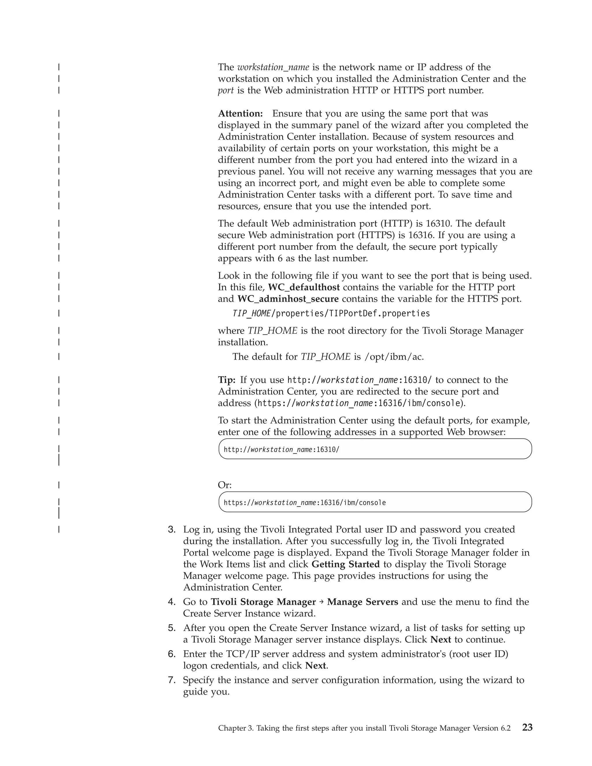 |              The workstation_name is the network name or IP address of the
|              workstation on which you installed the Administration Center and the
|              port is the Web administration HTTP or HTTPS port number.

|              Attention: Ensure that you are using the same port that was
|              displayed in the summary panel of the wizard after you completed the
|              Administration Center installation. Because of system resources and
|              availability of certain ports on your workstation, this might be a
|              different number from the port you had entered into the wizard in a
|              previous panel. You will not receive any warning messages that you are
|              using an incorrect port, and might even be able to complete some
|              Administration Center tasks with a different port. To save time and
|              resources, ensure that you use the intended port.
|              The default Web administration port (HTTP) is 16310. The default
|              secure Web administration port (HTTPS) is 16316. If you are using a
|              different port number from the default, the secure port typically
|              appears with 6 as the last number.
|              Look in the following file if you want to see the port that is being used.
|              In this file, WC_defaulthost contains the variable for the HTTP port
|              and WC_adminhost_secure contains the variable for the HTTPS port.
|                  TIP_HOME/properties/TIPPortDef.properties
|              where TIP_HOME is the root directory for the Tivoli Storage Manager
|              installation.
|                  The default for TIP_HOME is /opt/ibm/ac.

|              Tip: If you use http://workstation_name:16310/ to connect to the
|              Administration Center, you are redirected to the secure port and
|              address (https://workstation_name:16316/ibm/console).
|              To start the Administration Center using the default ports, for example,
|              enter one of the following addresses in a supported Web browser:
|               http://workstation_name:16310/
|
|

|              Or:
|               https://workstation_name:16316/ibm/console
|
|
|   3. Log in, using the Tivoli Integrated Portal user ID and password you created
       during the installation. After you successfully log in, the Tivoli Integrated
       Portal welcome page is displayed. Expand the Tivoli Storage Manager folder in
       the Work Items list and click Getting Started to display the Tivoli Storage
       Manager welcome page. This page provides instructions for using the
       Administration Center.
    4. Go to Tivoli Storage Manager → Manage Servers and use the menu to find the
       Create Server Instance wizard.
    5. After you open the Create Server Instance wizard, a list of tasks for setting up
       a Tivoli Storage Manager server instance displays. Click Next to continue.
    6. Enter the TCP/IP server address and system administrator's (root user ID)
       logon credentials, and click Next.
    7. Specify the instance and server configuration information, using the wizard to
       guide you.


               Chapter 3. Taking the first steps after you install Tivoli Storage Manager Version 6.2   23
 