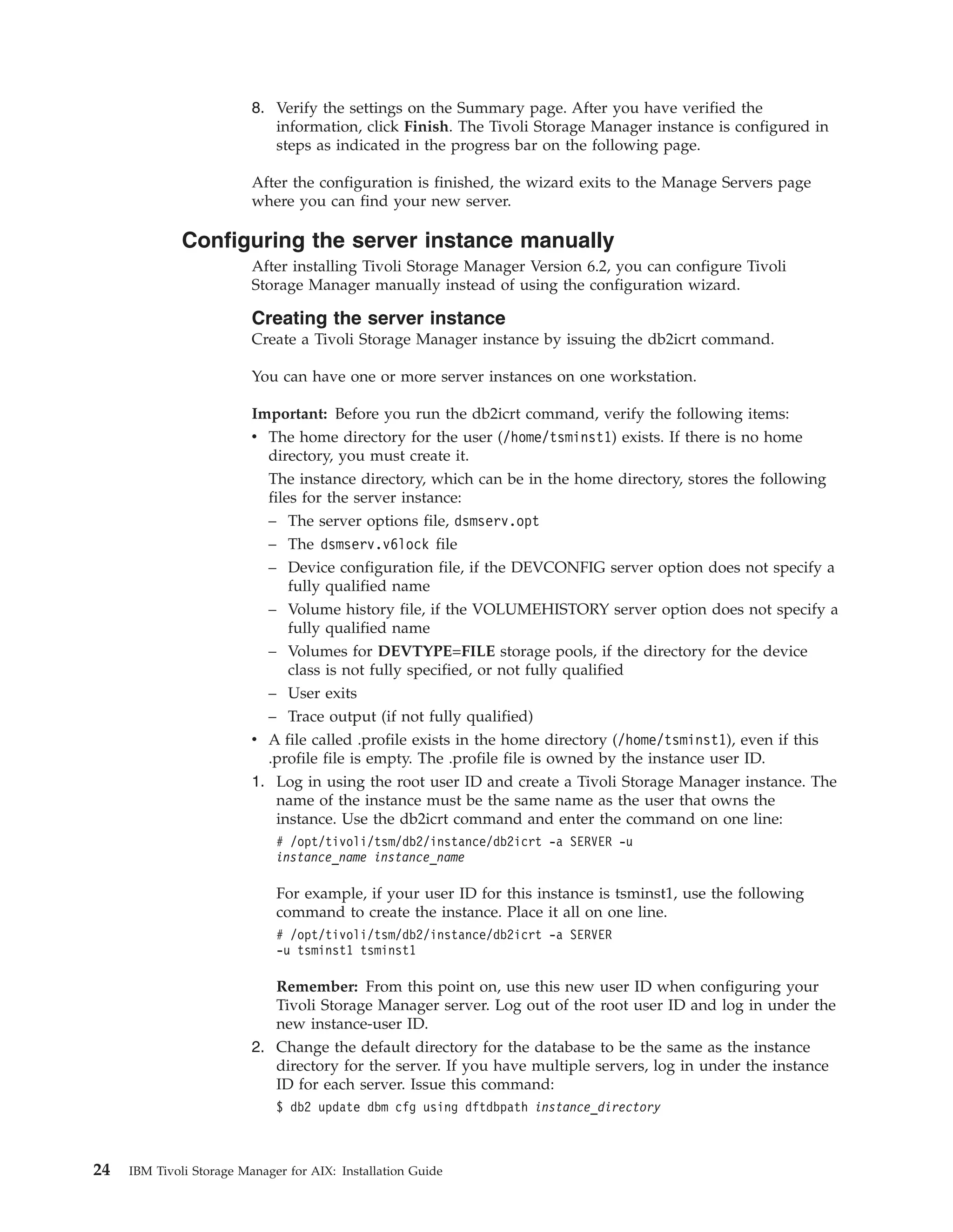 8. Verify the settings on the Summary page. After you have verified the
                             information, click Finish. The Tivoli Storage Manager instance is configured in
                             steps as indicated in the progress bar on the following page.

                          After the configuration is finished, the wizard exits to the Manage Servers page
                          where you can find your new server.

              Configuring the server instance manually
                          After installing Tivoli Storage Manager Version 6.2, you can configure Tivoli
                          Storage Manager manually instead of using the configuration wizard.

                          Creating the server instance
                          Create a Tivoli Storage Manager instance by issuing the db2icrt command.

                          You can have one or more server instances on one workstation.

                          Important: Before you run the db2icrt command, verify the following items:
                          v The home directory for the user (/home/tsminst1) exists. If there is no home
                            directory, you must create it.
                             The instance directory, which can be in the home directory, stores the following
                             files for the server instance:
                             – The server options file, dsmserv.opt
                             – The dsmserv.v6lock file
                             – Device configuration file, if the DEVCONFIG server option does not specify a
                               fully qualified name
                             – Volume history file, if the VOLUMEHISTORY server option does not specify a
                               fully qualified name
                             – Volumes for DEVTYPE=FILE storage pools, if the directory for the device
                               class is not fully specified, or not fully qualified
                             – User exits
                            – Trace output (if not fully qualified)
                          v A file called .profile exists in the home directory (/home/tsminst1), even if this
                            .profile file is empty. The .profile file is owned by the instance user ID.
                          1. Log in using the root user ID and create a Tivoli Storage Manager instance. The
                             name of the instance must be the same name as the user that owns the
                             instance. Use the db2icrt command and enter the command on one line:
                              # /opt/tivoli/tsm/db2/instance/db2icrt -a SERVER -u
                              instance_name instance_name

                              For example, if your user ID for this instance is tsminst1, use the following
                              command to create the instance. Place it all on one line.
                              # /opt/tivoli/tsm/db2/instance/db2icrt -a SERVER
                              -u tsminst1 tsminst1

                             Remember: From this point on, use this new user ID when configuring your
                             Tivoli Storage Manager server. Log out of the root user ID and log in under the
                             new instance-user ID.
                          2. Change the default directory for the database to be the same as the instance
                             directory for the server. If you have multiple servers, log in under the instance
                             ID for each server. Issue this command:
                              $ db2 update dbm cfg using dftdbpath instance_directory



24   IBM Tivoli Storage Manager for AIX: Installation Guide
 