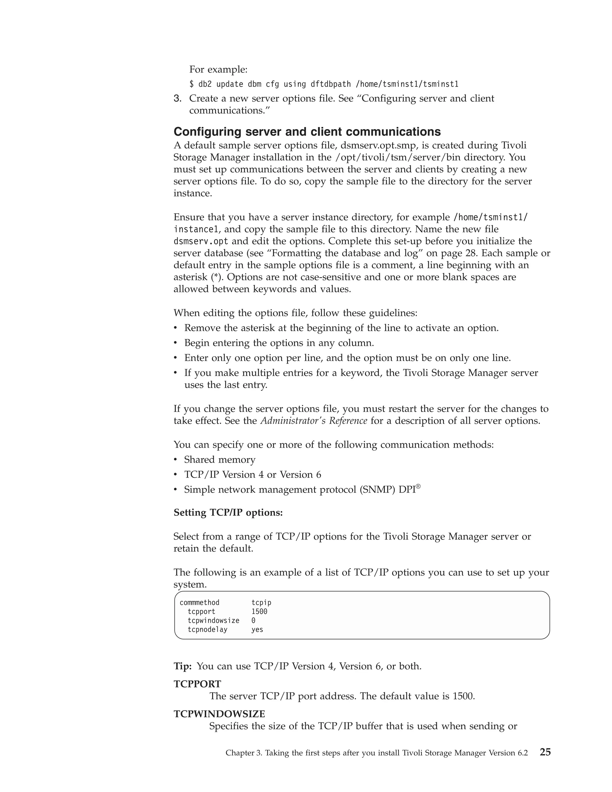 For example:
   $ db2 update dbm cfg using dftdbpath /home/tsminst1/tsminst1
3. Create a new server options file. See “Configuring server and client
   communications.”

Configuring server and client communications
A default sample server options file, dsmserv.opt.smp, is created during Tivoli
Storage Manager installation in the /opt/tivoli/tsm/server/bin directory. You
must set up communications between the server and clients by creating a new
server options file. To do so, copy the sample file to the directory for the server
instance.

Ensure that you have a server instance directory, for example /home/tsminst1/
instance1, and copy the sample file to this directory. Name the new file
dsmserv.opt and edit the options. Complete this set-up before you initialize the
server database (see “Formatting the database and log” on page 28. Each sample or
default entry in the sample options file is a comment, a line beginning with an
asterisk (*). Options are not case-sensitive and one or more blank spaces are
allowed between keywords and values.

When editing the options file, follow these guidelines:
v Remove the asterisk at the beginning of the line to activate an option.
v Begin entering the options in any column.
v Enter only one option per line, and the option must be on only one line.
v If you make multiple entries for a keyword, the Tivoli Storage Manager server
  uses the last entry.

If you change the server options file, you must restart the server for the changes to
take effect. See the Administrator's Reference for a description of all server options.

You can specify one or more of the following communication methods:
v Shared memory
v TCP/IP Version 4 or Version 6
v Simple network management protocol (SNMP) DPI®

Setting TCP/IP options:

Select from a range of TCP/IP options for the Tivoli Storage Manager server or
retain the default.

The following is an example of a list of TCP/IP options you can use to set up your
system.
 commmethod        tcpip
   tcpport         1500
   tcpwindowsize   0
   tcpnodelay      yes



Tip: You can use TCP/IP Version 4, Version 6, or both.
TCPPORT
     The server TCP/IP port address. The default value is 1500.
TCPWINDOWSIZE
     Specifies the size of the TCP/IP buffer that is used when sending or

            Chapter 3. Taking the first steps after you install Tivoli Storage Manager Version 6.2   25
 