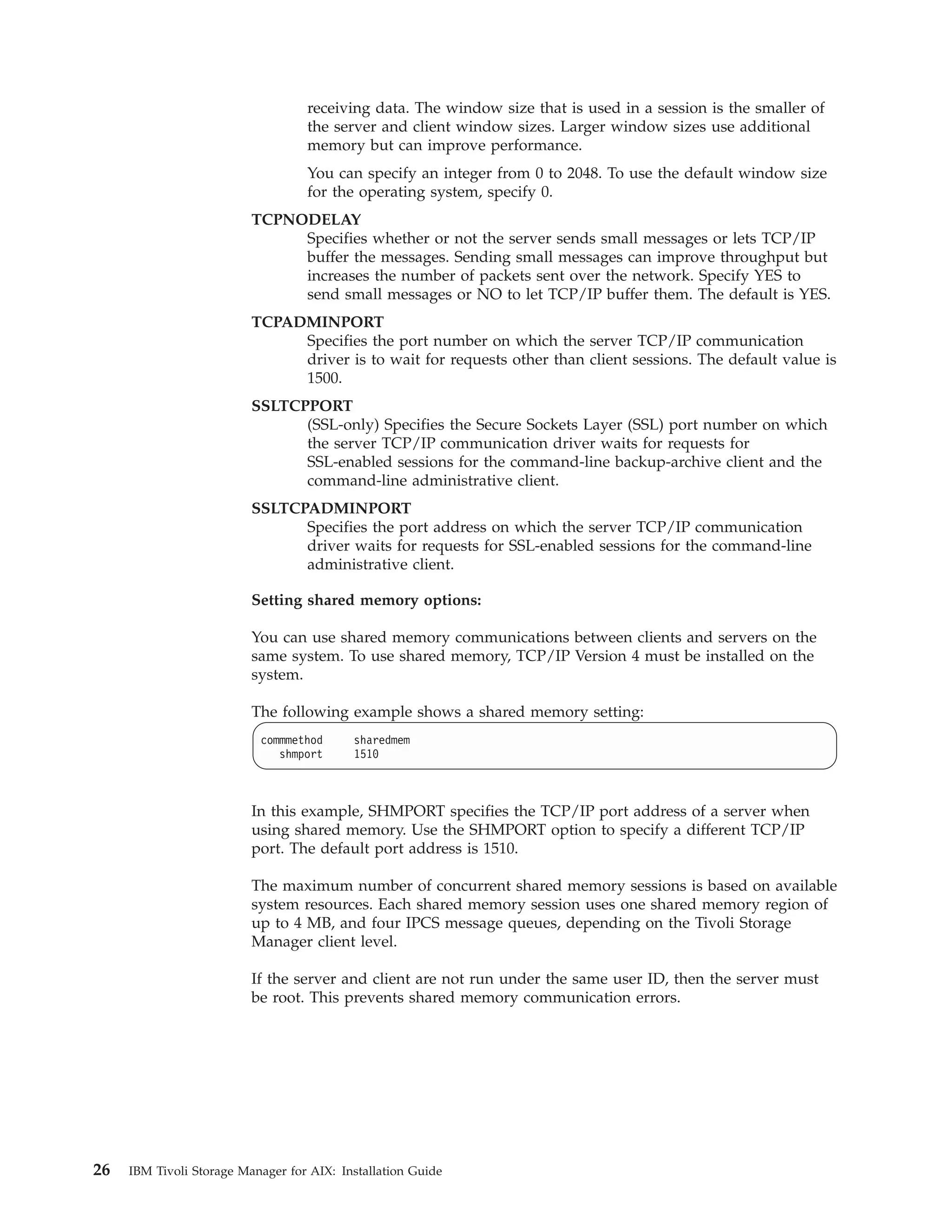 receiving data. The window size that is used in a session is the smaller of
                                   the server and client window sizes. Larger window sizes use additional
                                   memory but can improve performance.
                                   You can specify an integer from 0 to 2048. To use the default window size
                                   for the operating system, specify 0.
                          TCPNODELAY
                               Specifies whether or not the server sends small messages or lets TCP/IP
                               buffer the messages. Sending small messages can improve throughput but
                               increases the number of packets sent over the network. Specify YES to
                               send small messages or NO to let TCP/IP buffer them. The default is YES.
                          TCPADMINPORT
                               Specifies the port number on which the server TCP/IP communication
                               driver is to wait for requests other than client sessions. The default value is
                               1500.
                          SSLTCPPORT
                                (SSL-only) Specifies the Secure Sockets Layer (SSL) port number on which
                                the server TCP/IP communication driver waits for requests for
                                SSL-enabled sessions for the command-line backup-archive client and the
                                command-line administrative client.
                          SSLTCPADMINPORT
                                Specifies the port address on which the server TCP/IP communication
                                driver waits for requests for SSL-enabled sessions for the command-line
                                administrative client.

                          Setting shared memory options:

                          You can use shared memory communications between clients and servers on the
                          same system. To use shared memory, TCP/IP Version 4 must be installed on the
                          system.

                          The following example shows a shared memory setting:
                           commmethod      sharedmem
                              shmport      1510



                          In this example, SHMPORT specifies the TCP/IP port address of a server when
                          using shared memory. Use the SHMPORT option to specify a different TCP/IP
                          port. The default port address is 1510.

                          The maximum number of concurrent shared memory sessions is based on available
                          system resources. Each shared memory session uses one shared memory region of
                          up to 4 MB, and four IPCS message queues, depending on the Tivoli Storage
                          Manager client level.

                          If the server and client are not run under the same user ID, then the server must
                          be root. This prevents shared memory communication errors.




26   IBM Tivoli Storage Manager for AIX: Installation Guide
 