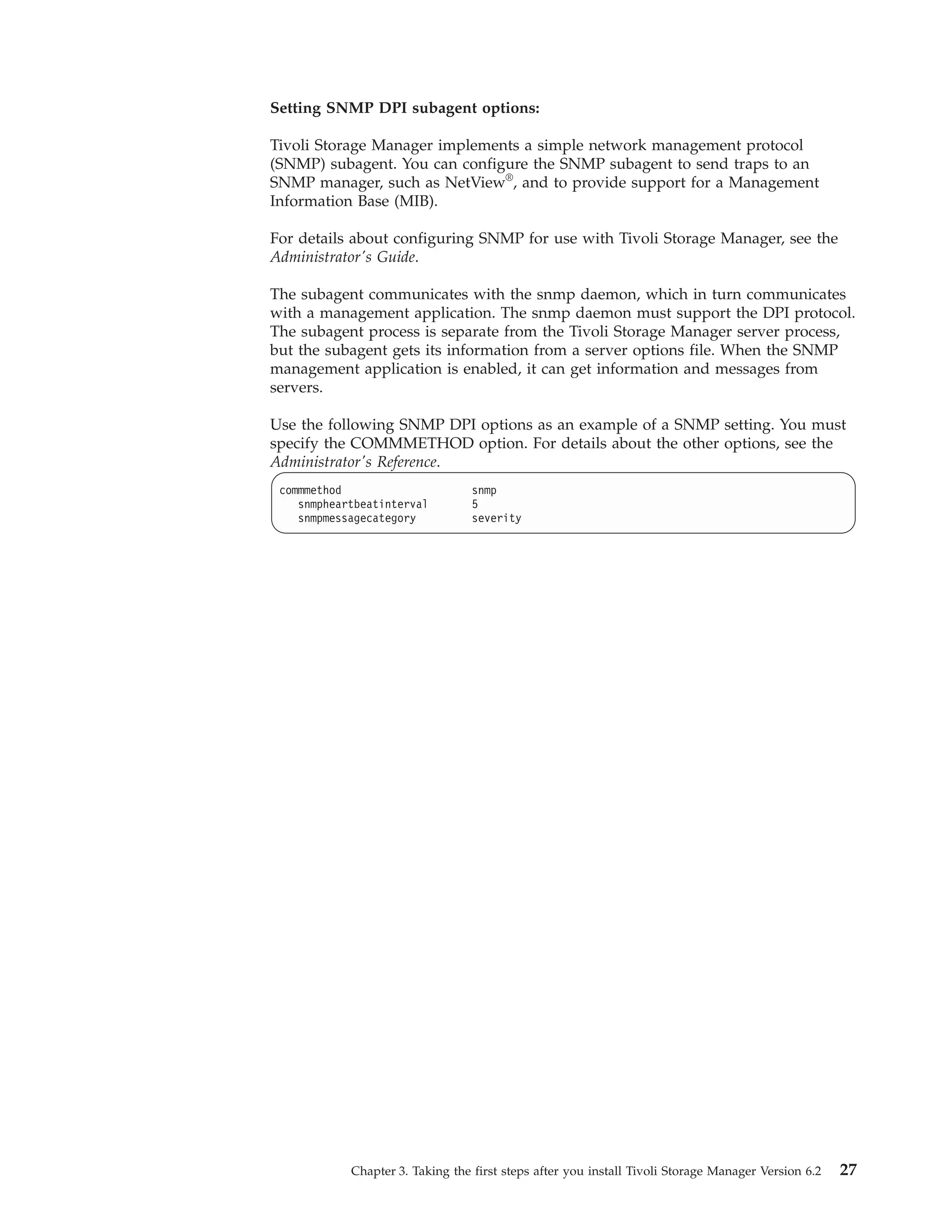 Setting SNMP DPI subagent options:

Tivoli Storage Manager implements a simple network management protocol
(SNMP) subagent. You can configure the SNMP subagent to send traps to an
SNMP manager, such as NetView®, and to provide support for a Management
Information Base (MIB).

For details about configuring SNMP for use with Tivoli Storage Manager, see the
Administrator's Guide.

The subagent communicates with the snmp daemon, which in turn communicates
with a management application. The snmp daemon must support the DPI protocol.
The subagent process is separate from the Tivoli Storage Manager server process,
but the subagent gets its information from a server options file. When the SNMP
management application is enabled, it can get information and messages from
servers.

Use the following SNMP DPI options as an example of a SNMP setting. You must
specify the COMMMETHOD option. For details about the other options, see the
Administrator's Reference.
 commmethod                       snmp
    snmpheartbeatinterval         5
    snmpmessagecategory           severity




            Chapter 3. Taking the first steps after you install Tivoli Storage Manager Version 6.2   27
 