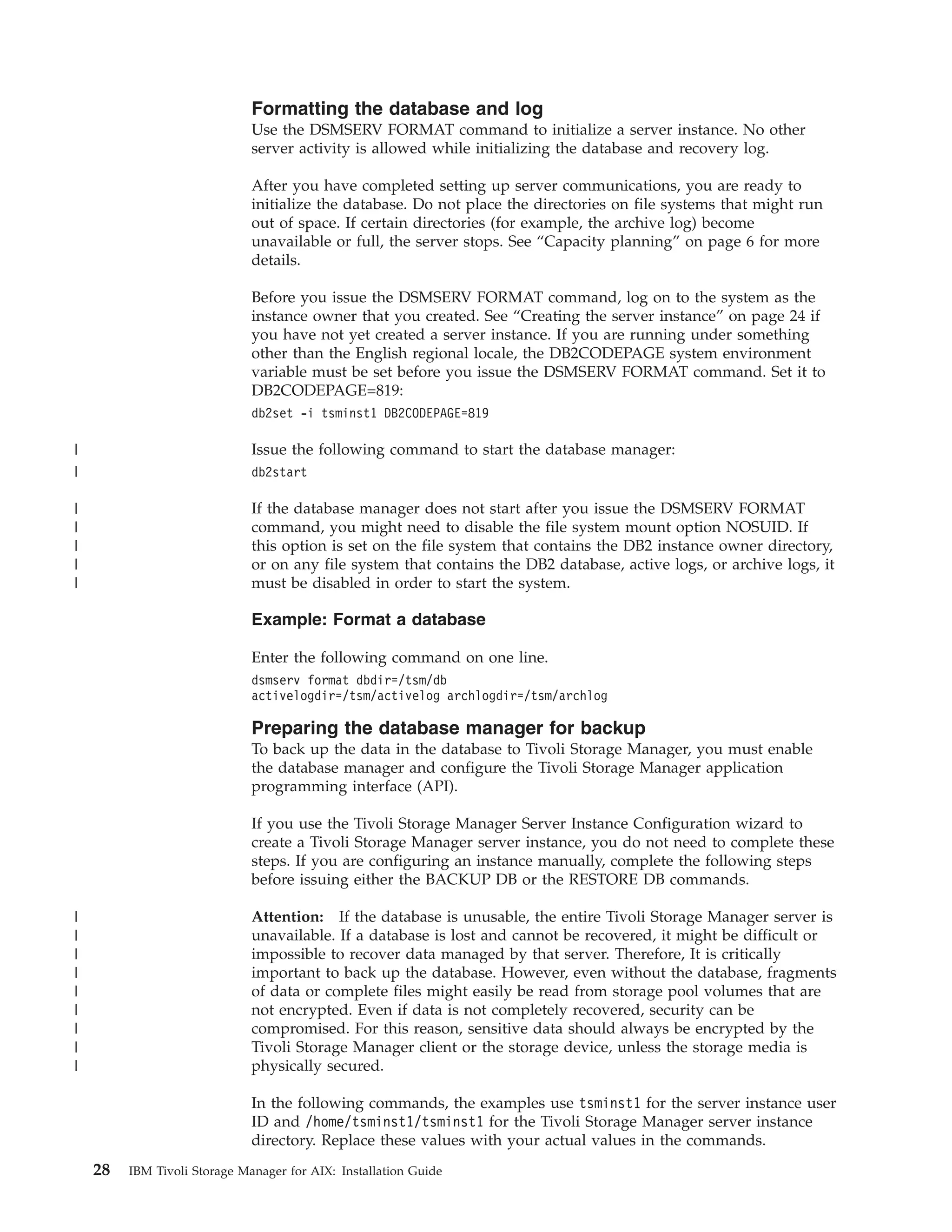 Formatting the database and log
                              Use the DSMSERV FORMAT command to initialize a server instance. No other
                              server activity is allowed while initializing the database and recovery log.

                              After you have completed setting up server communications, you are ready to
                              initialize the database. Do not place the directories on file systems that might run
                              out of space. If certain directories (for example, the archive log) become
                              unavailable or full, the server stops. See “Capacity planning” on page 6 for more
                              details.

                              Before you issue the DSMSERV FORMAT command, log on to the system as the
                              instance owner that you created. See “Creating the server instance” on page 24 if
                              you have not yet created a server instance. If you are running under something
                              other than the English regional locale, the DB2CODEPAGE system environment
                              variable must be set before you issue the DSMSERV FORMAT command. Set it to
                              DB2CODEPAGE=819:
                              db2set -i tsminst1 DB2CODEPAGE=819

|                             Issue the following command to start the database manager:
|                             db2start

|                             If the database manager does not start after you issue the DSMSERV FORMAT
|                             command, you might need to disable the file system mount option NOSUID. If
|                             this option is set on the file system that contains the DB2 instance owner directory,
|                             or on any file system that contains the DB2 database, active logs, or archive logs, it
|                             must be disabled in order to start the system.

                              Example: Format a database

                              Enter the following command on one line.
                              dsmserv format dbdir=/tsm/db
                              activelogdir=/tsm/activelog archlogdir=/tsm/archlog

                              Preparing the database manager for backup
                              To back up the data in the database to Tivoli Storage Manager, you must enable
                              the database manager and configure the Tivoli Storage Manager application
                              programming interface (API).

                              If you use the Tivoli Storage Manager Server Instance Configuration wizard to
                              create a Tivoli Storage Manager server instance, you do not need to complete these
                              steps. If you are configuring an instance manually, complete the following steps
                              before issuing either the BACKUP DB or the RESTORE DB commands.

|                             Attention: If the database is unusable, the entire Tivoli Storage Manager server is
|                             unavailable. If a database is lost and cannot be recovered, it might be difficult or
|                             impossible to recover data managed by that server. Therefore, It is critically
|                             important to back up the database. However, even without the database, fragments
|                             of data or complete files might easily be read from storage pool volumes that are
|                             not encrypted. Even if data is not completely recovered, security can be
|                             compromised. For this reason, sensitive data should always be encrypted by the
|                             Tivoli Storage Manager client or the storage device, unless the storage media is
|                             physically secured.

                              In the following commands, the examples use tsminst1 for the server instance user
                              ID and /home/tsminst1/tsminst1 for the Tivoli Storage Manager server instance
                              directory. Replace these values with your actual values in the commands.
    28   IBM Tivoli Storage Manager for AIX: Installation Guide
 