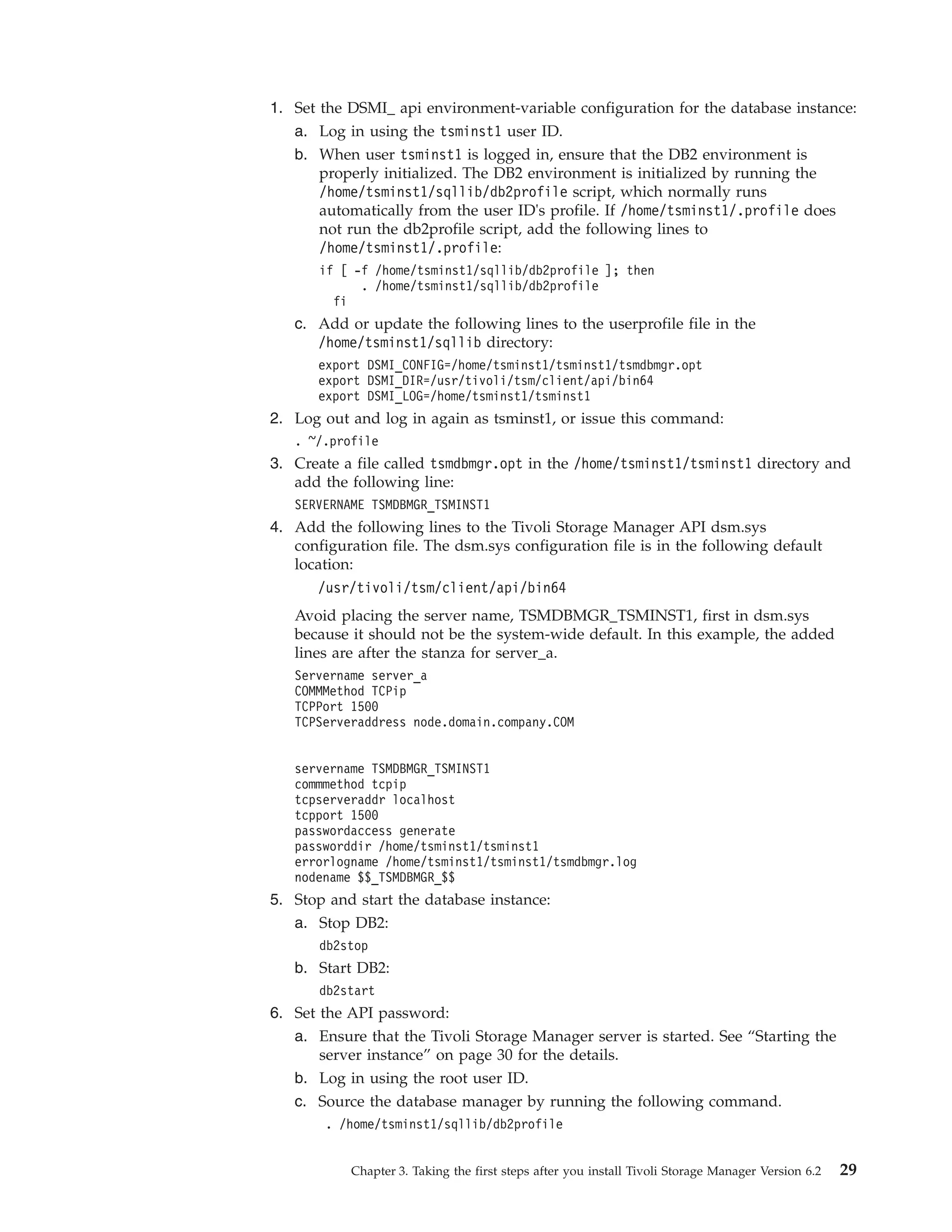 1. Set the DSMI_ api environment-variable configuration for the database instance:
   a. Log in using the tsminst1 user ID.
   b. When user tsminst1 is logged in, ensure that the DB2 environment is
       properly initialized. The DB2 environment is initialized by running the
       /home/tsminst1/sqllib/db2profile script, which normally runs
       automatically from the user ID's profile. If /home/tsminst1/.profile does
       not run the db2profile script, add the following lines to
       /home/tsminst1/.profile:
       if [ -f /home/tsminst1/sqllib/db2profile ]; then
             . /home/tsminst1/sqllib/db2profile
         fi
   c. Add or update the following lines to the userprofile file in the
      /home/tsminst1/sqllib directory:
       export DSMI_CONFIG=/home/tsminst1/tsminst1/tsmdbmgr.opt
       export DSMI_DIR=/usr/tivoli/tsm/client/api/bin64
       export DSMI_LOG=/home/tsminst1/tsminst1
2. Log out and log in again as tsminst1, or issue this command:
   . ~/.profile
3. Create a file called tsmdbmgr.opt in the /home/tsminst1/tsminst1 directory and
   add the following line:
   SERVERNAME TSMDBMGR_TSMINST1
4. Add the following lines to the Tivoli Storage Manager API dsm.sys
   configuration file. The dsm.sys configuration file is in the following default
   location:
      /usr/tivoli/tsm/client/api/bin64
   Avoid placing the server name, TSMDBMGR_TSMINST1, first in dsm.sys
   because it should not be the system-wide default. In this example, the added
   lines are after the stanza for server_a.
   Servername server_a
   COMMMethod TCPip
   TCPPort 1500
   TCPServeraddress node.domain.company.COM


   servername TSMDBMGR_TSMINST1
   commmethod tcpip
   tcpserveraddr localhost
   tcpport 1500
   passwordaccess generate
   passworddir /home/tsminst1/tsminst1
   errorlogname /home/tsminst1/tsminst1/tsmdbmgr.log
   nodename $$_TSMDBMGR_$$
5. Stop and start the database instance:
   a. Stop DB2:
       db2stop
   b. Start DB2:
       db2start
6. Set the API password:
   a. Ensure that the Tivoli Storage Manager server is started. See “Starting the
       server instance” on page 30 for the details.
   b. Log in using the root user ID.
   c. Source the database manager by running the following command.
        . /home/tsminst1/sqllib/db2profile


           Chapter 3. Taking the first steps after you install Tivoli Storage Manager Version 6.2   29
 