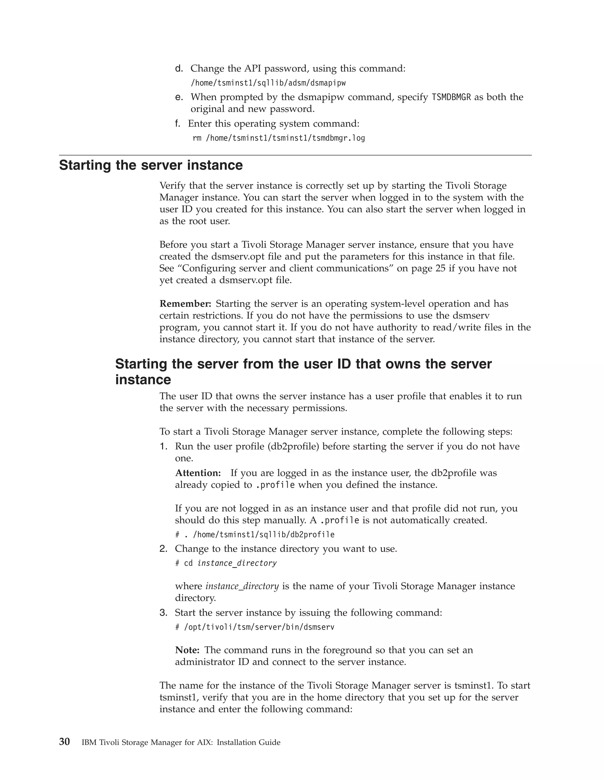 d. Change the API password, using this command:
                                  /home/tsminst1/sqllib/adsm/dsmapipw
                              e. When prompted by the dsmapipw command, specify TSMDBMGR as both the
                                 original and new password.
                              f. Enter this operating system command:
                                   rm /home/tsminst1/tsminst1/tsmdbmgr.log


Starting the server instance
                          Verify that the server instance is correctly set up by starting the Tivoli Storage
                          Manager instance. You can start the server when logged in to the system with the
                          user ID you created for this instance. You can also start the server when logged in
                          as the root user.

                          Before you start a Tivoli Storage Manager server instance, ensure that you have
                          created the dsmserv.opt file and put the parameters for this instance in that file.
                          See “Configuring server and client communications” on page 25 if you have not
                          yet created a dsmserv.opt file.

                          Remember: Starting the server is an operating system-level operation and has
                          certain restrictions. If you do not have the permissions to use the dsmserv
                          program, you cannot start it. If you do not have authority to read/write files in the
                          instance directory, you cannot start that instance of the server.

              Starting the server from the user ID that owns the server
              instance
                          The user ID that owns the server instance has a user profile that enables it to run
                          the server with the necessary permissions.

                          To start a Tivoli Storage Manager server instance, complete the following steps:
                          1. Run the user profile (db2profile) before starting the server if you do not have
                             one.
                             Attention: If you are logged in as the instance user, the db2profile was
                             already copied to .profile when you defined the instance.

                              If you are not logged in as an instance user and that profile did not run, you
                              should do this step manually. A .profile is not automatically created.
                              # . /home/tsminst1/sqllib/db2profile
                          2. Change to the instance directory you want to use.
                              # cd instance_directory

                             where instance_directory is the name of your Tivoli Storage Manager instance
                             directory.
                          3. Start the server instance by issuing the following command:
                              # /opt/tivoli/tsm/server/bin/dsmserv

                              Note: The command runs in the foreground so that you can set an
                              administrator ID and connect to the server instance.

                          The name for the instance of the Tivoli Storage Manager server is tsminst1. To start
                          tsminst1, verify that you are in the home directory that you set up for the server
                          instance and enter the following command:


30   IBM Tivoli Storage Manager for AIX: Installation Guide
 