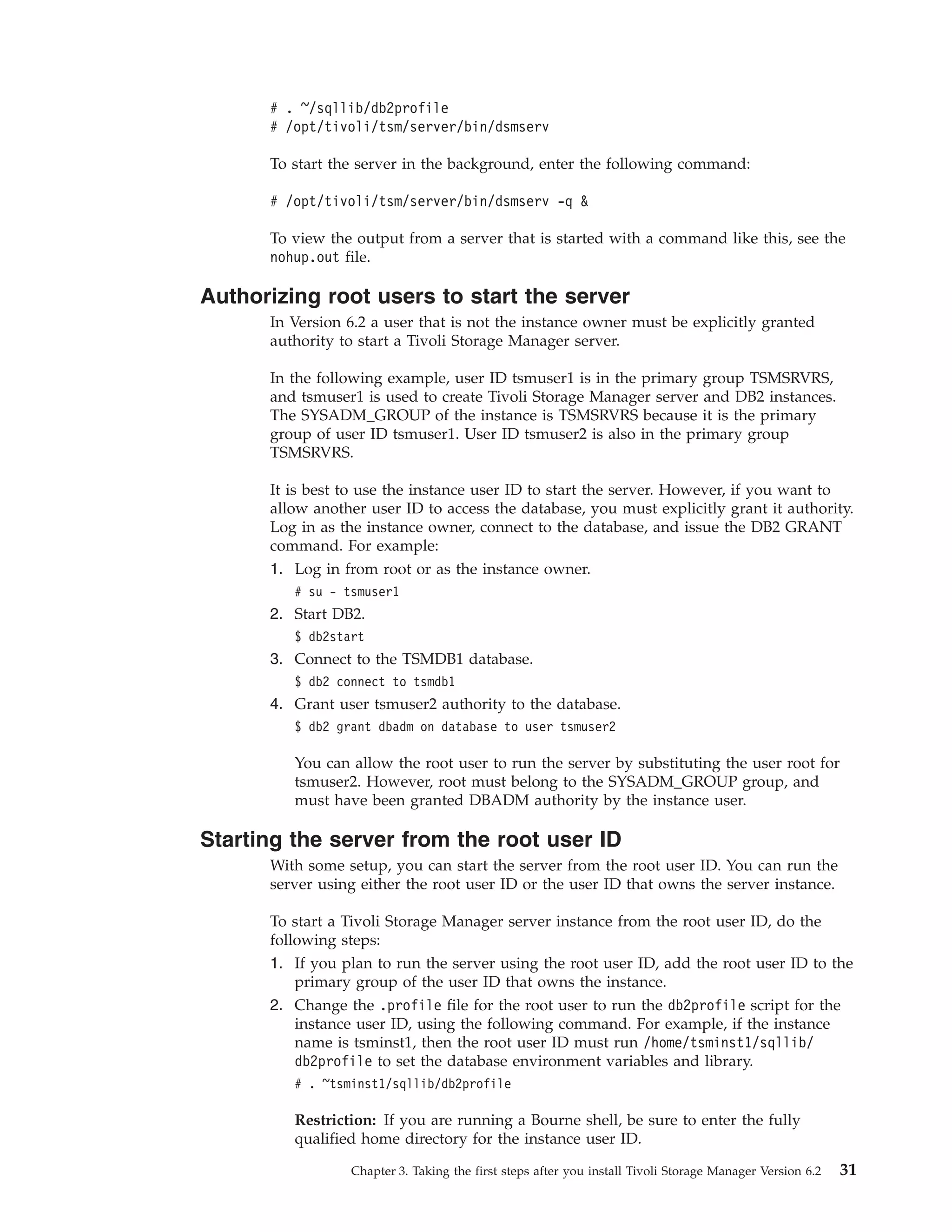 # . ~/sqllib/db2profile
      # /opt/tivoli/tsm/server/bin/dsmserv

      To start the server in the background, enter the following command:

      # /opt/tivoli/tsm/server/bin/dsmserv -q &

      To view the output from a server that is started with a command like this, see the
      nohup.out file.

Authorizing root users to start the server
      In Version 6.2 a user that is not the instance owner must be explicitly granted
      authority to start a Tivoli Storage Manager server.

      In the following example, user ID tsmuser1 is in the primary group TSMSRVRS,
      and tsmuser1 is used to create Tivoli Storage Manager server and DB2 instances.
      The SYSADM_GROUP of the instance is TSMSRVRS because it is the primary
      group of user ID tsmuser1. User ID tsmuser2 is also in the primary group
      TSMSRVRS.

      It is best to use the instance user ID to start the server. However, if you want to
      allow another user ID to access the database, you must explicitly grant it authority.
      Log in as the instance owner, connect to the database, and issue the DB2 GRANT
      command. For example:
      1. Log in from root or as the instance owner.
         # su - tsmuser1
      2. Start DB2.
         $ db2start
      3. Connect to the TSMDB1 database.
         $ db2 connect to tsmdb1
      4. Grant user tsmuser2 authority to the database.
         $ db2 grant dbadm on database to user tsmuser2

         You can allow the root user to run the server by substituting the user root for
         tsmuser2. However, root must belong to the SYSADM_GROUP group, and
         must have been granted DBADM authority by the instance user.

Starting the server from the root user ID
      With some setup, you can start the server from the root user ID. You can run the
      server using either the root user ID or the user ID that owns the server instance.

      To start a Tivoli Storage Manager server instance from the root user ID, do the
      following steps:
      1. If you plan to run the server using the root user ID, add the root user ID to the
          primary group of the user ID that owns the instance.
      2. Change the .profile file for the root user to run the db2profile script for the
          instance user ID, using the following command. For example, if the instance
          name is tsminst1, then the root user ID must run /home/tsminst1/sqllib/
          db2profile to set the database environment variables and library.
         # . ~tsminst1/sqllib/db2profile

         Restriction: If you are running a Bourne shell, be sure to enter the fully
         qualified home directory for the instance user ID.

                 Chapter 3. Taking the first steps after you install Tivoli Storage Manager Version 6.2   31
 