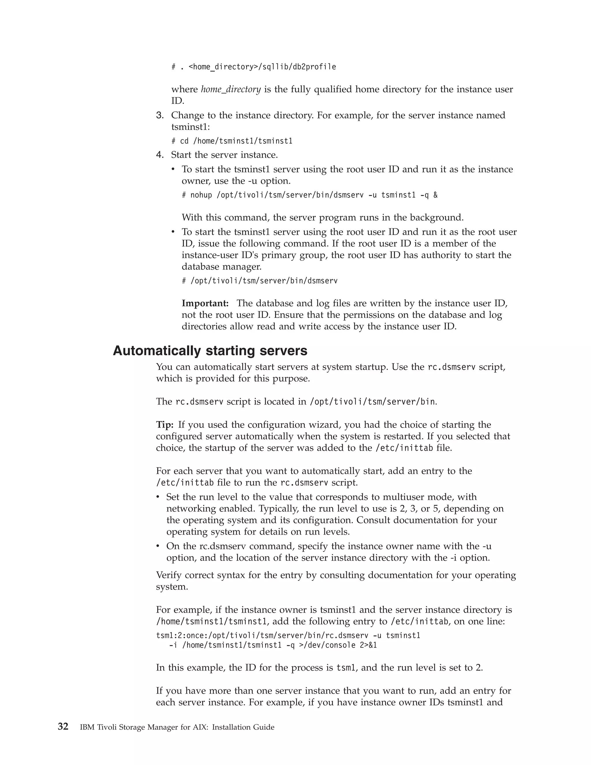 # . <home_directory>/sqllib/db2profile

                             where home_directory is the fully qualified home directory for the instance user
                             ID.
                          3. Change to the instance directory. For example, for the server instance named
                             tsminst1:
                              # cd /home/tsminst1/tsminst1
                          4. Start the server instance.
                             v To start the tsminst1 server using the root user ID and run it as the instance
                               owner, use the -u option.
                                 # nohup /opt/tivoli/tsm/server/bin/dsmserv -u tsminst1 -q &

                                With this command, the server program runs in the background.
                              v To start the tsminst1 server using the root user ID and run it as the root user
                                ID, issue the following command. If the root user ID is a member of the
                                instance-user ID's primary group, the root user ID has authority to start the
                                database manager.
                                 # /opt/tivoli/tsm/server/bin/dsmserv

                                 Important: The database and log files are written by the instance user ID,
                                 not the root user ID. Ensure that the permissions on the database and log
                                 directories allow read and write access by the instance user ID.

              Automatically starting servers
                          You can automatically start servers at system startup. Use the rc.dsmserv script,
                          which is provided for this purpose.

                          The rc.dsmserv script is located in /opt/tivoli/tsm/server/bin.

                          Tip: If you used the configuration wizard, you had the choice of starting the
                          configured server automatically when the system is restarted. If you selected that
                          choice, the startup of the server was added to the /etc/inittab file.

                          For each server that you want to automatically start, add an entry to the
                          /etc/inittab file to run the rc.dsmserv script.
                          v Set the run level to the value that corresponds to multiuser mode, with
                            networking enabled. Typically, the run level to use is 2, 3, or 5, depending on
                            the operating system and its configuration. Consult documentation for your
                            operating system for details on run levels.
                          v On the rc.dsmserv command, specify the instance owner name with the -u
                            option, and the location of the server instance directory with the -i option.
                          Verify correct syntax for the entry by consulting documentation for your operating
                          system.

                          For example, if the instance owner is tsminst1 and the server instance directory is
                          /home/tsminst1/tsminst1, add the following entry to /etc/inittab, on one line:
                          tsm1:2:once:/opt/tivoli/tsm/server/bin/rc.dsmserv -u tsminst1
                             -i /home/tsminst1/tsminst1 -q >/dev/console 2>&1

                          In this example, the ID for the process is tsm1, and the run level is set to 2.

                          If you have more than one server instance that you want to run, add an entry for
                          each server instance. For example, if you have instance owner IDs tsminst1 and

32   IBM Tivoli Storage Manager for AIX: Installation Guide
 