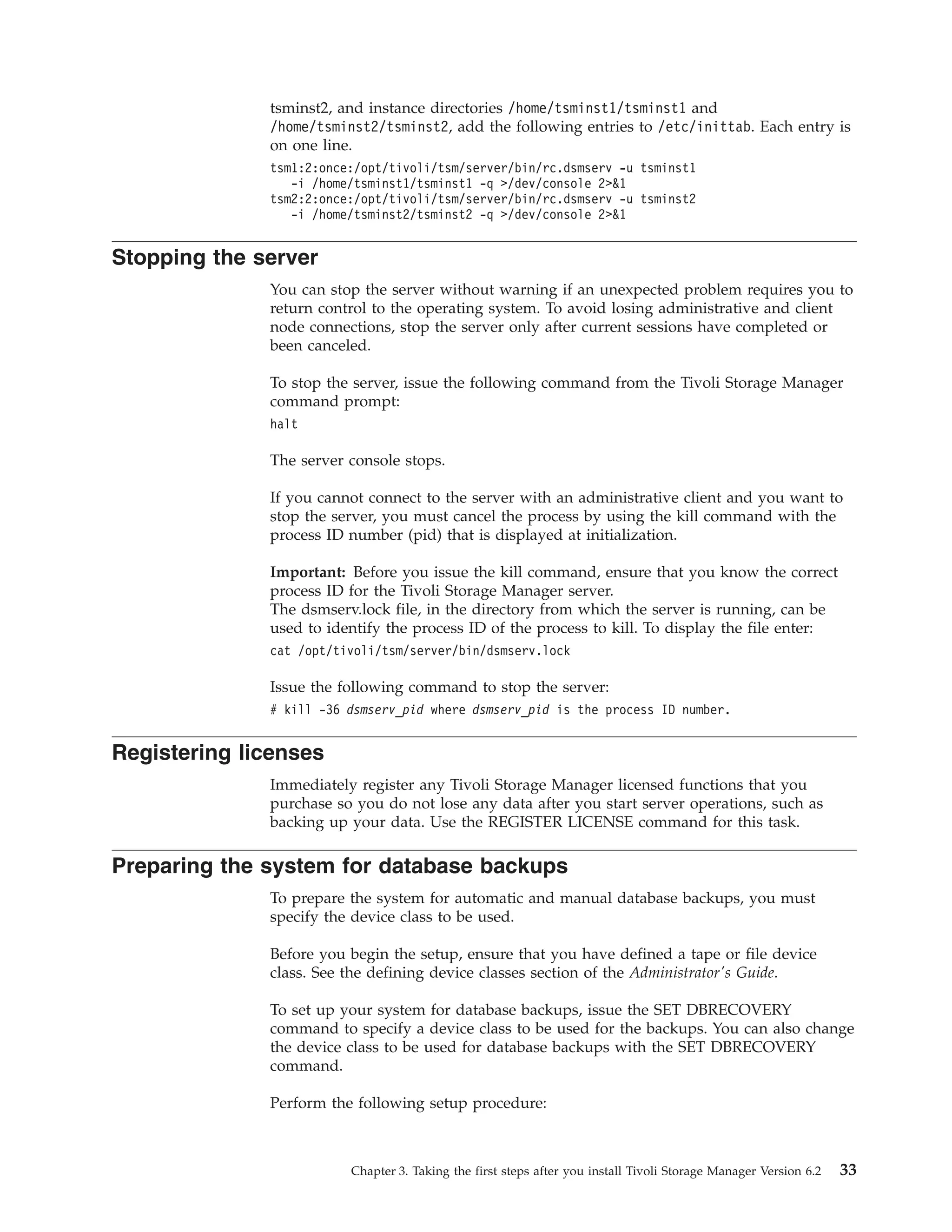 tsminst2, and instance directories /home/tsminst1/tsminst1 and
              /home/tsminst2/tsminst2, add the following entries to /etc/inittab. Each entry is
              on one line.
              tsm1:2:once:/opt/tivoli/tsm/server/bin/rc.dsmserv -u tsminst1
                 -i /home/tsminst1/tsminst1 -q >/dev/console 2>&1
              tsm2:2:once:/opt/tivoli/tsm/server/bin/rc.dsmserv -u tsminst2
                 -i /home/tsminst2/tsminst2 -q >/dev/console 2>&1


Stopping the server
              You can stop the server without warning if an unexpected problem requires you to
              return control to the operating system. To avoid losing administrative and client
              node connections, stop the server only after current sessions have completed or
              been canceled.

              To stop the server, issue the following command from the Tivoli Storage Manager
              command prompt:
              halt

              The server console stops.

              If you cannot connect to the server with an administrative client and you want to
              stop the server, you must cancel the process by using the kill command with the
              process ID number (pid) that is displayed at initialization.

              Important: Before you issue the kill command, ensure that you know the correct
              process ID for the Tivoli Storage Manager server.
              The dsmserv.lock file, in the directory from which the server is running, can be
              used to identify the process ID of the process to kill. To display the file enter:
              cat /opt/tivoli/tsm/server/bin/dsmserv.lock

              Issue the following command to stop the server:
              # kill -36 dsmserv_pid where dsmserv_pid is the process ID number.


Registering licenses
              Immediately register any Tivoli Storage Manager licensed functions that you
              purchase so you do not lose any data after you start server operations, such as
              backing up your data. Use the REGISTER LICENSE command for this task.

Preparing the system for database backups
              To prepare the system for automatic and manual database backups, you must
              specify the device class to be used.

              Before you begin the setup, ensure that you have defined a tape or file device
              class. See the defining device classes section of the Administrator's Guide.

              To set up your system for database backups, issue the SET DBRECOVERY
              command to specify a device class to be used for the backups. You can also change
              the device class to be used for database backups with the SET DBRECOVERY
              command.

              Perform the following setup procedure:



                         Chapter 3. Taking the first steps after you install Tivoli Storage Manager Version 6.2   33
 