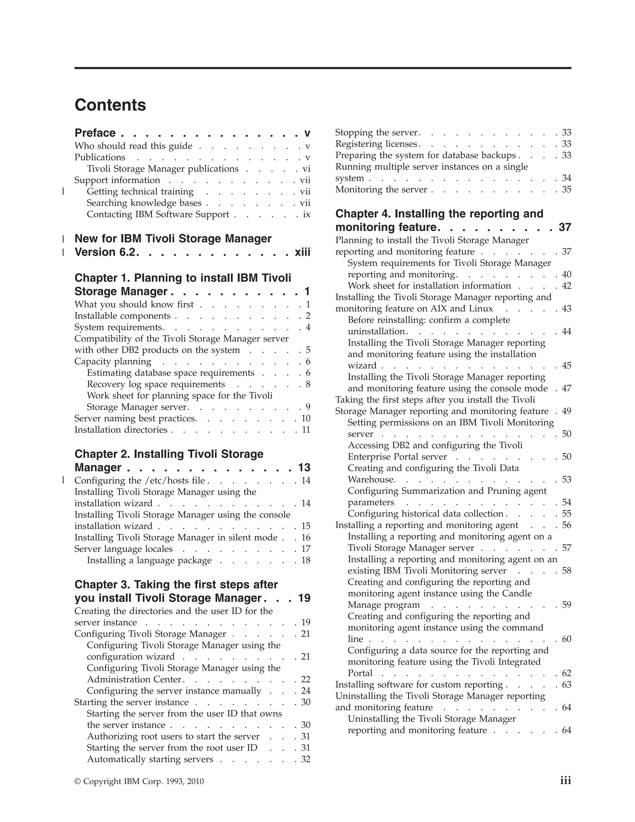 Contents
    Preface . . . . . . . . . . . . . . . v                             Stopping the server . . . . . . . . . .         .   . 33
    Who should read this guide . . . .         .   .   .. v.            Registering licenses . . . . . . . . . .        .   . 33
    Publications . . . . . . . . .             .   .   .. v.            Preparing the system for database backups . .   .   . 33
      Tivoli Storage Manager publications      . . . . . vi             Running multiple server instances on a single
    Support information . . . . . .           . . . . . vii             system . . . . . . . . . . . . . .              .   . 34
|     Getting technical training . . .        . . . . . vii             Monitoring the server . . . . . . . . .         .   . 35
      Searching knowledge bases . . .         . . . . . vii
      Contacting IBM Software Support .        . . . . . ix             Chapter 4. Installing the reporting and
                                                                        monitoring feature. . . . . . . . . . 37
|   New for IBM Tivoli Storage Manager                                  Planning to install the Tivoli Storage Manager
|   Version 6.2. . . . . . . . . . . . . xiii                           reporting and monitoring feature . . . . . . .         37
                                                                           System requirements for Tivoli Storage Manager
    Chapter 1. Planning to install IBM Tivoli                              reporting and monitoring. . . . . . . . .           40
                                                                           Work sheet for installation information . . . .     42
    Storage Manager . . . . . . . . . . . 1                             Installing the Tivoli Storage Manager reporting and
    What you should know first . . . . . . . . . 1                      monitoring feature on AIX and Linux . . . . .          43
    Installable components . . . . . . . . . . . 2                         Before reinstalling: confirm a complete
    System requirements. . . . . . . . . . . . 4                           uninstallation . . . . . . . . . . . . .            44
    Compatibility of the Tivoli Storage Manager server                     Installing the Tivoli Storage Manager reporting
    with other DB2 products on the system . . . . . 5                      and monitoring feature using the installation
    Capacity planning . . . . . . . . . . . . 6                            wizard . . . . . . . . . . . . . . .                45
       Estimating database space requirements . . . . 6                    Installing the Tivoli Storage Manager reporting
       Recovery log space requirements . . . . . . 8                       and monitoring feature using the console mode .     47
       Work sheet for planning space for the Tivoli                     Taking the first steps after you install the Tivoli
       Storage Manager server. . . . . . . . . . 9                      Storage Manager reporting and monitoring feature .     49
    Server naming best practices. . . . . . . . . 10                       Setting permissions on an IBM Tivoli Monitoring
    Installation directories . . . . . . . . . . . 11                      server . . . . . . . . . . . . . . .                50
                                                                           Accessing DB2 and configuring the Tivoli
    Chapter 2. Installing Tivoli Storage                                   Enterprise Portal server . . . . . . . . .          50
    Manager . . . . . . . . . . . . . . 13                                 Creating and configuring the Tivoli Data
|   Configuring the /etc/hosts file .    . . . . . .           . 14        Warehouse. . . . . . . . . . . . . .                53
    Installing Tivoli Storage Manager   using the                          Configuring Summarization and Pruning agent
    installation wizard . . . . .        . . . . . .           . 14        parameters . . . . . . . . . . . . .                54
    Installing Tivoli Storage Manager   using the console                  Configuring historical data collection . . . . .    55
    installation wizard . . . . .        . . . . . .           .   15   Installing a reporting and monitoring agent . . .      56
    Installing Tivoli Storage Manager   in silent mode .       .   16      Installing a reporting and monitoring agent on a
    Server language locales . . .        . . . . . .           .   17      Tivoli Storage Manager server . . . . . . .         57
       Installing a language package     . . . . . .           .   18      Installing a reporting and monitoring agent on an
                                                                           existing IBM Tivoli Monitoring server . . . .       58
    Chapter 3. Taking the first steps after                                Creating and configuring the reporting and
                                                                           monitoring agent instance using the Candle
    you install Tivoli Storage Manager . . . 19
                                                                           Manage program . . . . . . . . . . .                59
    Creating the directories and the user ID for the
                                                                           Creating and configuring the reporting and
    server instance . . . . . . . . . . . .                    . 19
                                                                           monitoring agent instance using the command
    Configuring Tivoli Storage Manager . . . . .               . 21
                                                                           line . . . . . . . . . . . . . . . .                60
       Configuring Tivoli Storage Manager using the
                                                                           Configuring a data source for the reporting and
       configuration wizard . . . . . . . . .                  . 21
                                                                           monitoring feature using the Tivoli Integrated
       Configuring Tivoli Storage Manager using the
                                                                           Portal . . . . . . . . . . . . . . .                62
       Administration Center . . . . . . . . .                 . 22
                                                                        Installing software for custom reporting . . . . .     63
       Configuring the server instance manually . .            . 24
                                                                        Uninstalling the Tivoli Storage Manager reporting
    Starting the server instance . . . . . . . .               . 30
                                                                        and monitoring feature . . . . . . . . . .             64
       Starting the server from the user ID that owns
                                                                           Uninstalling the Tivoli Storage Manager
       the server instance . . . . . . . . . .                 .   30
                                                                           reporting and monitoring feature . . . . . .        64
       Authorizing root users to start the server . .          .   31
       Starting the server from the root user ID . .           .   31
       Automatically starting servers . . . . . .              .   32

    © Copyright IBM Corp. 1993, 2010                                                                                           iii
 