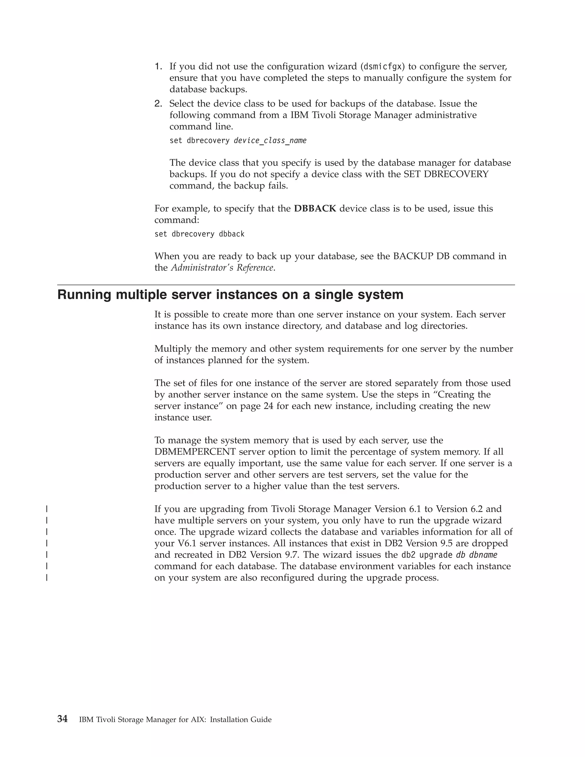 1. If you did not use the configuration wizard (dsmicfgx) to configure the server,
                                 ensure that you have completed the steps to manually configure the system for
                                 database backups.
                              2. Select the device class to be used for backups of the database. Issue the
                                 following command from a IBM Tivoli Storage Manager administrative
                                 command line.
                                  set dbrecovery device_class_name

                                  The device class that you specify is used by the database manager for database
                                  backups. If you do not specify a device class with the SET DBRECOVERY
                                  command, the backup fails.

                              For example, to specify that the DBBACK device class is to be used, issue this
                              command:
                              set dbrecovery dbback

                              When you are ready to back up your database, see the BACKUP DB command in
                              the Administrator's Reference.

    Running multiple server instances on a single system
                              It is possible to create more than one server instance on your system. Each server
                              instance has its own instance directory, and database and log directories.

                              Multiply the memory and other system requirements for one server by the number
                              of instances planned for the system.

                              The set of files for one instance of the server are stored separately from those used
                              by another server instance on the same system. Use the steps in “Creating the
                              server instance” on page 24 for each new instance, including creating the new
                              instance user.

                              To manage the system memory that is used by each server, use the
                              DBMEMPERCENT server option to limit the percentage of system memory. If all
                              servers are equally important, use the same value for each server. If one server is a
                              production server and other servers are test servers, set the value for the
                              production server to a higher value than the test servers.

|                             If you are upgrading from Tivoli Storage Manager Version 6.1 to Version 6.2 and
|                             have multiple servers on your system, you only have to run the upgrade wizard
|                             once. The upgrade wizard collects the database and variables information for all of
|                             your V6.1 server instances. All instances that exist in DB2 Version 9.5 are dropped
|                             and recreated in DB2 Version 9.7. The wizard issues the db2 upgrade db dbname
|                             command for each database. The database environment variables for each instance
|                             on your system are also reconfigured during the upgrade process.




    34   IBM Tivoli Storage Manager for AIX: Installation Guide
 