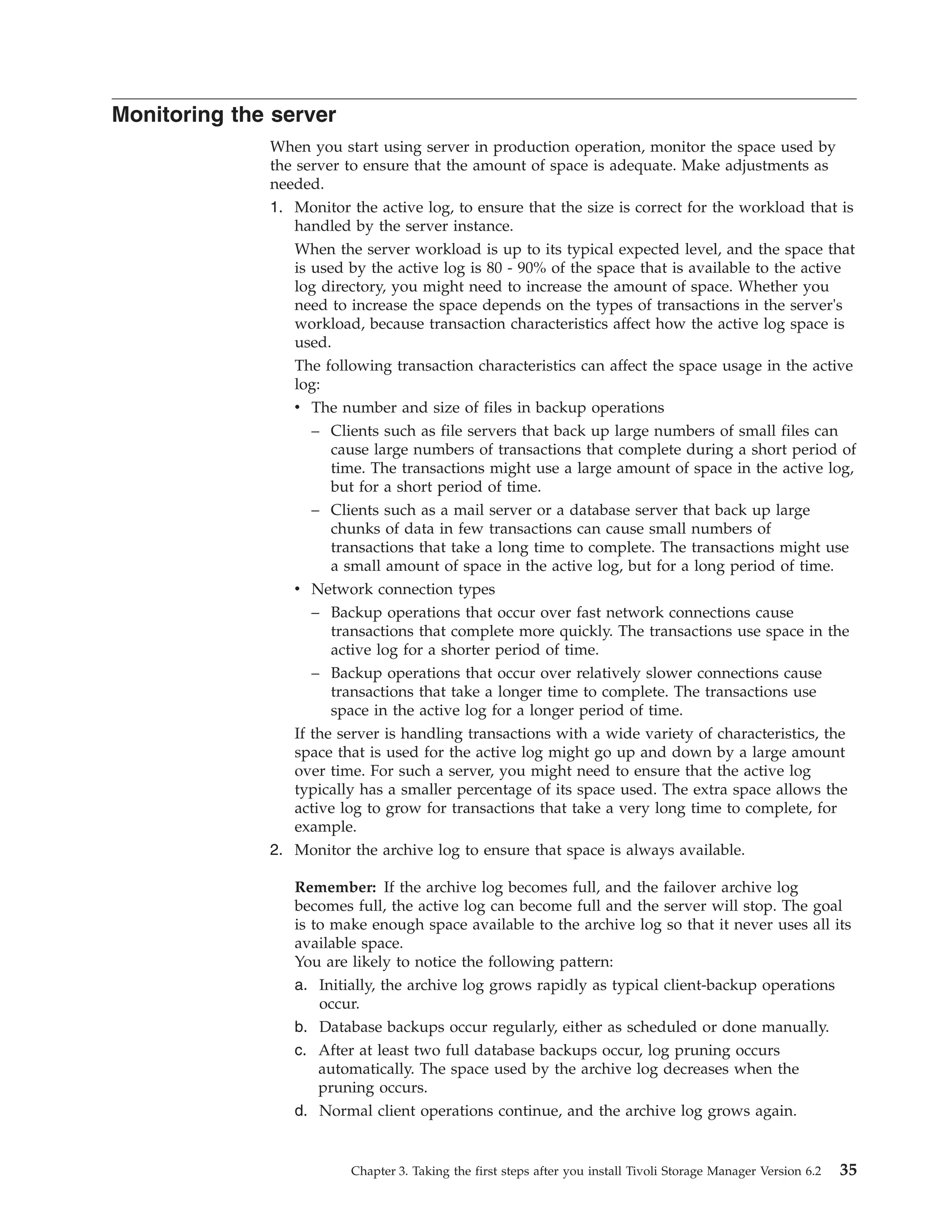 Monitoring the server
              When you start using server in production operation, monitor the space used by
              the server to ensure that the amount of space is adequate. Make adjustments as
              needed.
              1. Monitor the active log, to ensure that the size is correct for the workload that is
                 handled by the server instance.
                 When the server workload is up to its typical expected level, and the space that
                 is used by the active log is 80 - 90% of the space that is available to the active
                 log directory, you might need to increase the amount of space. Whether you
                 need to increase the space depends on the types of transactions in the server's
                 workload, because transaction characteristics affect how the active log space is
                 used.
                 The following transaction characteristics can affect the space usage in the active
                 log:
                 v The number and size of files in backup operations
                    – Clients such as file servers that back up large numbers of small files can
                       cause large numbers of transactions that complete during a short period of
                       time. The transactions might use a large amount of space in the active log,
                       but for a short period of time.
                    – Clients such as a mail server or a database server that back up large
                       chunks of data in few transactions can cause small numbers of
                       transactions that take a long time to complete. The transactions might use
                       a small amount of space in the active log, but for a long period of time.
                 v Network connection types
                    – Backup operations that occur over fast network connections cause
                       transactions that complete more quickly. The transactions use space in the
                       active log for a shorter period of time.
                    – Backup operations that occur over relatively slower connections cause
                       transactions that take a longer time to complete. The transactions use
                       space in the active log for a longer period of time.
                 If the server is handling transactions with a wide variety of characteristics, the
                 space that is used for the active log might go up and down by a large amount
                 over time. For such a server, you might need to ensure that the active log
                 typically has a smaller percentage of its space used. The extra space allows the
                 active log to grow for transactions that take a very long time to complete, for
                 example.
              2. Monitor the archive log to ensure that space is always available.

                 Remember: If the archive log becomes full, and the failover archive log
                 becomes full, the active log can become full and the server will stop. The goal
                 is to make enough space available to the archive log so that it never uses all its
                 available space.
                 You are likely to notice the following pattern:
                 a. Initially, the archive log grows rapidly as typical client-backup operations
                    occur.
                 b. Database backups occur regularly, either as scheduled or done manually.
                 c. After at least two full database backups occur, log pruning occurs
                    automatically. The space used by the archive log decreases when the
                    pruning occurs.
                 d. Normal client operations continue, and the archive log grows again.


                         Chapter 3. Taking the first steps after you install Tivoli Storage Manager Version 6.2   35
 