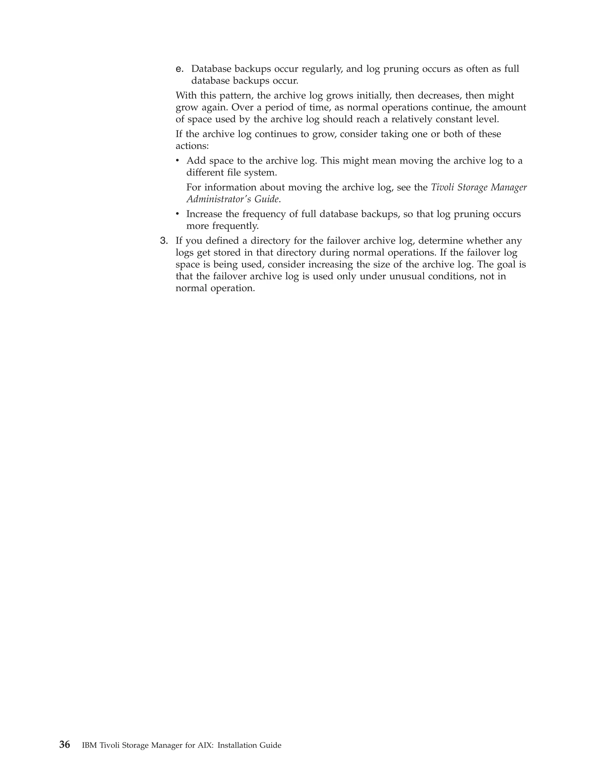 e. Database backups occur regularly, and log pruning occurs as often as full
                                 database backups occur.
                             With this pattern, the archive log grows initially, then decreases, then might
                             grow again. Over a period of time, as normal operations continue, the amount
                             of space used by the archive log should reach a relatively constant level.
                             If the archive log continues to grow, consider taking one or both of these
                             actions:
                             v Add space to the archive log. This might mean moving the archive log to a
                                different file system.
                                For information about moving the archive log, see the Tivoli Storage Manager
                                Administrator's Guide.
                             v Increase the frequency of full database backups, so that log pruning occurs
                                more frequently.
                          3. If you defined a directory for the failover archive log, determine whether any
                             logs get stored in that directory during normal operations. If the failover log
                             space is being used, consider increasing the size of the archive log. The goal is
                             that the failover archive log is used only under unusual conditions, not in
                             normal operation.




36   IBM Tivoli Storage Manager for AIX: Installation Guide
 