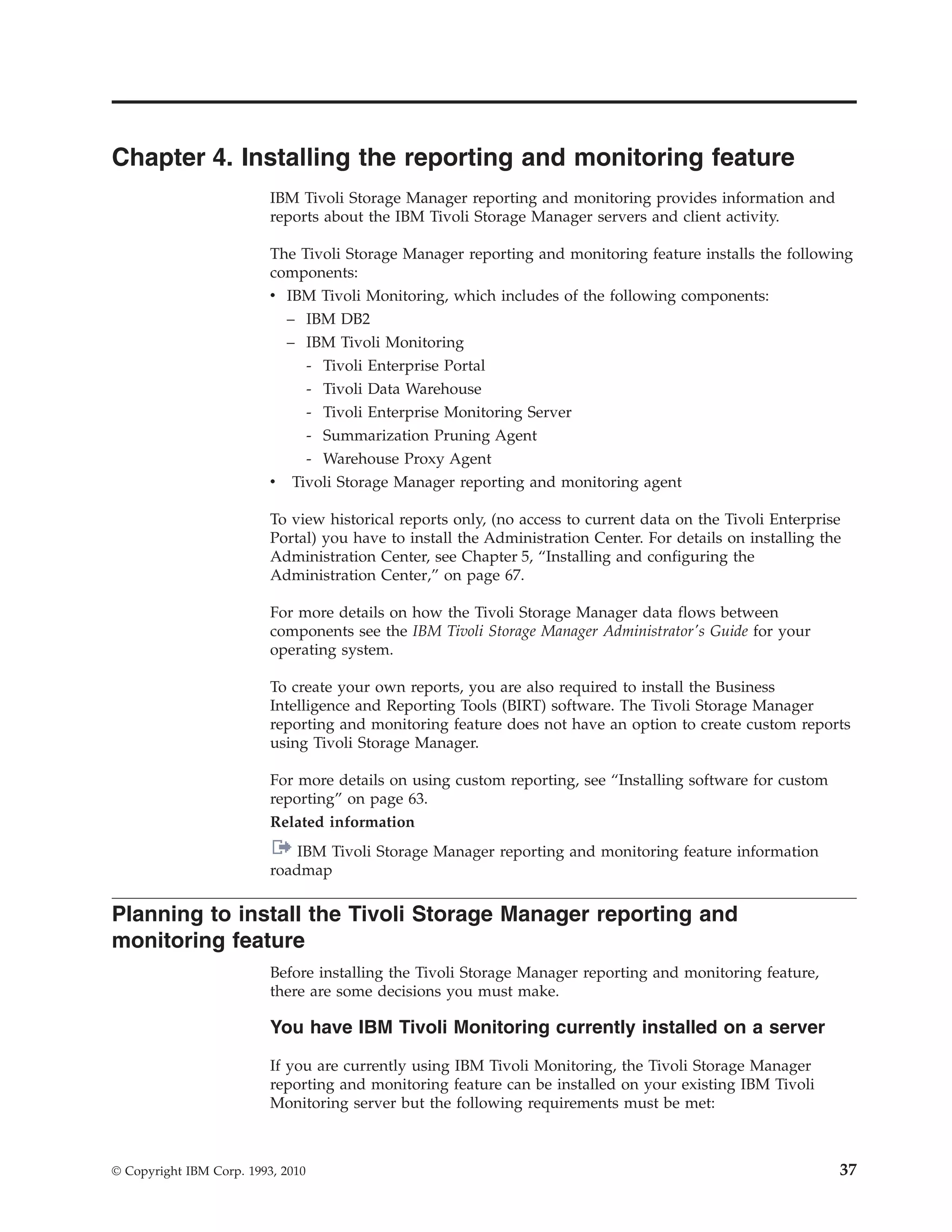 Chapter 4. Installing the reporting and monitoring feature
                          IBM Tivoli Storage Manager reporting and monitoring provides information and
                          reports about the IBM Tivoli Storage Manager servers and client activity.

                          The Tivoli Storage Manager reporting and monitoring feature installs the following
                          components:
                          v IBM Tivoli Monitoring, which includes of the following components:
                            – IBM DB2
                            – IBM Tivoli Monitoring
                               - Tivoli Enterprise Portal
                                - Tivoli Data Warehouse
                                - Tivoli Enterprise Monitoring Server
                                - Summarization Pruning Agent
                                - Warehouse Proxy Agent
                          v   Tivoli Storage Manager reporting and monitoring agent

                          To view historical reports only, (no access to current data on the Tivoli Enterprise
                          Portal) you have to install the Administration Center. For details on installing the
                          Administration Center, see Chapter 5, “Installing and configuring the
                          Administration Center,” on page 67.

                          For more details on how the Tivoli Storage Manager data flows between
                          components see the IBM Tivoli Storage Manager Administrator's Guide for your
                          operating system.

                          To create your own reports, you are also required to install the Business
                          Intelligence and Reporting Tools (BIRT) software. The Tivoli Storage Manager
                          reporting and monitoring feature does not have an option to create custom reports
                          using Tivoli Storage Manager.

                          For more details on using custom reporting, see “Installing software for custom
                          reporting” on page 63.
                          Related information
                              IBM Tivoli Storage Manager reporting and monitoring feature information
                          roadmap

Planning to install the Tivoli Storage Manager reporting and
monitoring feature
                          Before installing the Tivoli Storage Manager reporting and monitoring feature,
                          there are some decisions you must make.

                          You have IBM Tivoli Monitoring currently installed on a server

                          If you are currently using IBM Tivoli Monitoring, the Tivoli Storage Manager
                          reporting and monitoring feature can be installed on your existing IBM Tivoli
                          Monitoring server but the following requirements must be met:



© Copyright IBM Corp. 1993, 2010                                                                             37
 