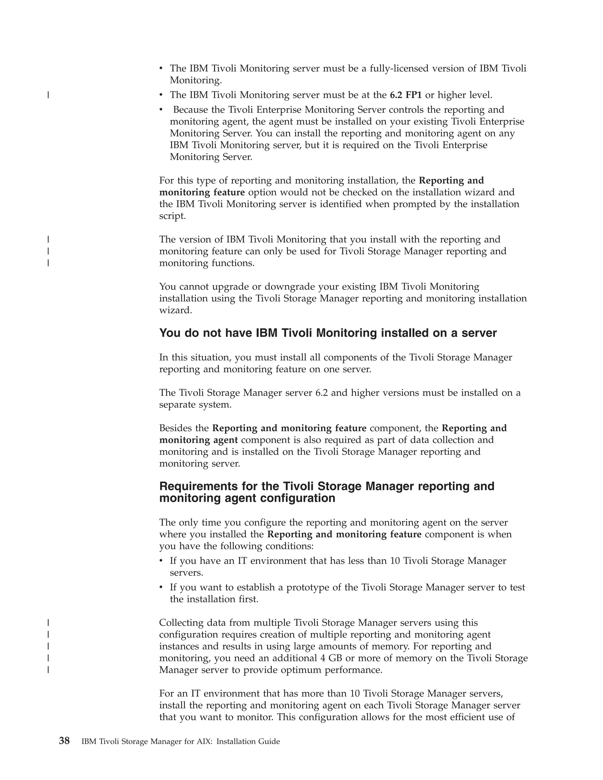 v The IBM Tivoli Monitoring server must be a fully-licensed version of IBM Tivoli
                                Monitoring.
|                             v The IBM Tivoli Monitoring server must be at the 6.2 FP1 or higher level.
                              v Because the Tivoli Enterprise Monitoring Server controls the reporting and
                                monitoring agent, the agent must be installed on your existing Tivoli Enterprise
                                Monitoring Server. You can install the reporting and monitoring agent on any
                                IBM Tivoli Monitoring server, but it is required on the Tivoli Enterprise
                                Monitoring Server.

                              For this type of reporting and monitoring installation, the Reporting and
                              monitoring feature option would not be checked on the installation wizard and
                              the IBM Tivoli Monitoring server is identified when prompted by the installation
                              script.

|                             The version of IBM Tivoli Monitoring that you install with the reporting and
|                             monitoring feature can only be used for Tivoli Storage Manager reporting and
|                             monitoring functions.

                              You cannot upgrade or downgrade your existing IBM Tivoli Monitoring
                              installation using the Tivoli Storage Manager reporting and monitoring installation
                              wizard.

                              You do not have IBM Tivoli Monitoring installed on a server

                              In this situation, you must install all components of the Tivoli Storage Manager
                              reporting and monitoring feature on one server.

                              The Tivoli Storage Manager server 6.2 and higher versions must be installed on a
                              separate system.

                              Besides the Reporting and monitoring feature component, the Reporting and
                              monitoring agent component is also required as part of data collection and
                              monitoring and is installed on the Tivoli Storage Manager reporting and
                              monitoring server.

                              Requirements for the Tivoli Storage Manager reporting and
                              monitoring agent configuration

                              The only time you configure the reporting and monitoring agent on the server
                              where you installed the Reporting and monitoring feature component is when
                              you have the following conditions:
                              v If you have an IT environment that has less than 10 Tivoli Storage Manager
                                servers.
                              v If you want to establish a prototype of the Tivoli Storage Manager server to test
                                the installation first.

|                             Collecting data from multiple Tivoli Storage Manager servers using this
|                             configuration requires creation of multiple reporting and monitoring agent
|                             instances and results in using large amounts of memory. For reporting and
|                             monitoring, you need an additional 4 GB or more of memory on the Tivoli Storage
|                             Manager server to provide optimum performance.

                              For an IT environment that has more than 10 Tivoli Storage Manager servers,
                              install the reporting and monitoring agent on each Tivoli Storage Manager server
                              that you want to monitor. This configuration allows for the most efficient use of

    38   IBM Tivoli Storage Manager for AIX: Installation Guide
 