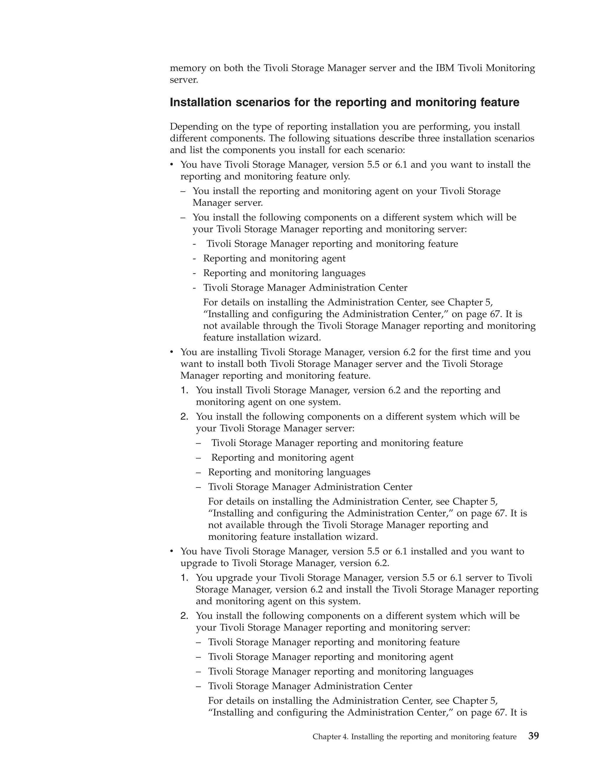memory on both the Tivoli Storage Manager server and the IBM Tivoli Monitoring
server.

Installation scenarios for the reporting and monitoring feature

Depending on the type of reporting installation you are performing, you install
different components. The following situations describe three installation scenarios
and list the components you install for each scenario:
v You have Tivoli Storage Manager, version 5.5 or 6.1 and you want to install the
  reporting and monitoring feature only.
  – You install the reporting and monitoring agent on your Tivoli Storage
     Manager server.
  – You install the following components on a different system which will be
     your Tivoli Storage Manager reporting and monitoring server:
     - Tivoli Storage Manager reporting and monitoring feature
     - Reporting and monitoring agent
     - Reporting and monitoring languages
     - Tivoli Storage Manager Administration Center
       For details on installing the Administration Center, see Chapter 5,
       “Installing and configuring the Administration Center,” on page 67. It is
       not available through the Tivoli Storage Manager reporting and monitoring
       feature installation wizard.
v You are installing Tivoli Storage Manager, version 6.2 for the first time and you
  want to install both Tivoli Storage Manager server and the Tivoli Storage
  Manager reporting and monitoring feature.
  1. You install Tivoli Storage Manager, version 6.2 and the reporting and
      monitoring agent on one system.
  2. You install the following components on a different system which will be
      your Tivoli Storage Manager server:
      – Tivoli Storage Manager reporting and monitoring feature
      – Reporting and monitoring agent
     – Reporting and monitoring languages
     – Tivoli Storage Manager Administration Center
       For details on installing the Administration Center, see Chapter 5,
       “Installing and configuring the Administration Center,” on page 67. It is
       not available through the Tivoli Storage Manager reporting and
       monitoring feature installation wizard.
v You have Tivoli Storage Manager, version 5.5 or 6.1 installed and you want to
  upgrade to Tivoli Storage Manager, version 6.2.
  1. You upgrade your Tivoli Storage Manager, version 5.5 or 6.1 server to Tivoli
     Storage Manager, version 6.2 and install the Tivoli Storage Manager reporting
     and monitoring agent on this system.
  2. You install the following components on a different system which will be
     your Tivoli Storage Manager reporting and monitoring server:
     – Tivoli Storage Manager reporting and monitoring feature
     – Tivoli Storage Manager reporting and monitoring agent
     – Tivoli Storage Manager reporting and monitoring languages
     – Tivoli Storage Manager Administration Center
       For details on installing the Administration Center, see Chapter 5,
       “Installing and configuring the Administration Center,” on page 67. It is

                                Chapter 4. Installing the reporting and monitoring feature   39
 
