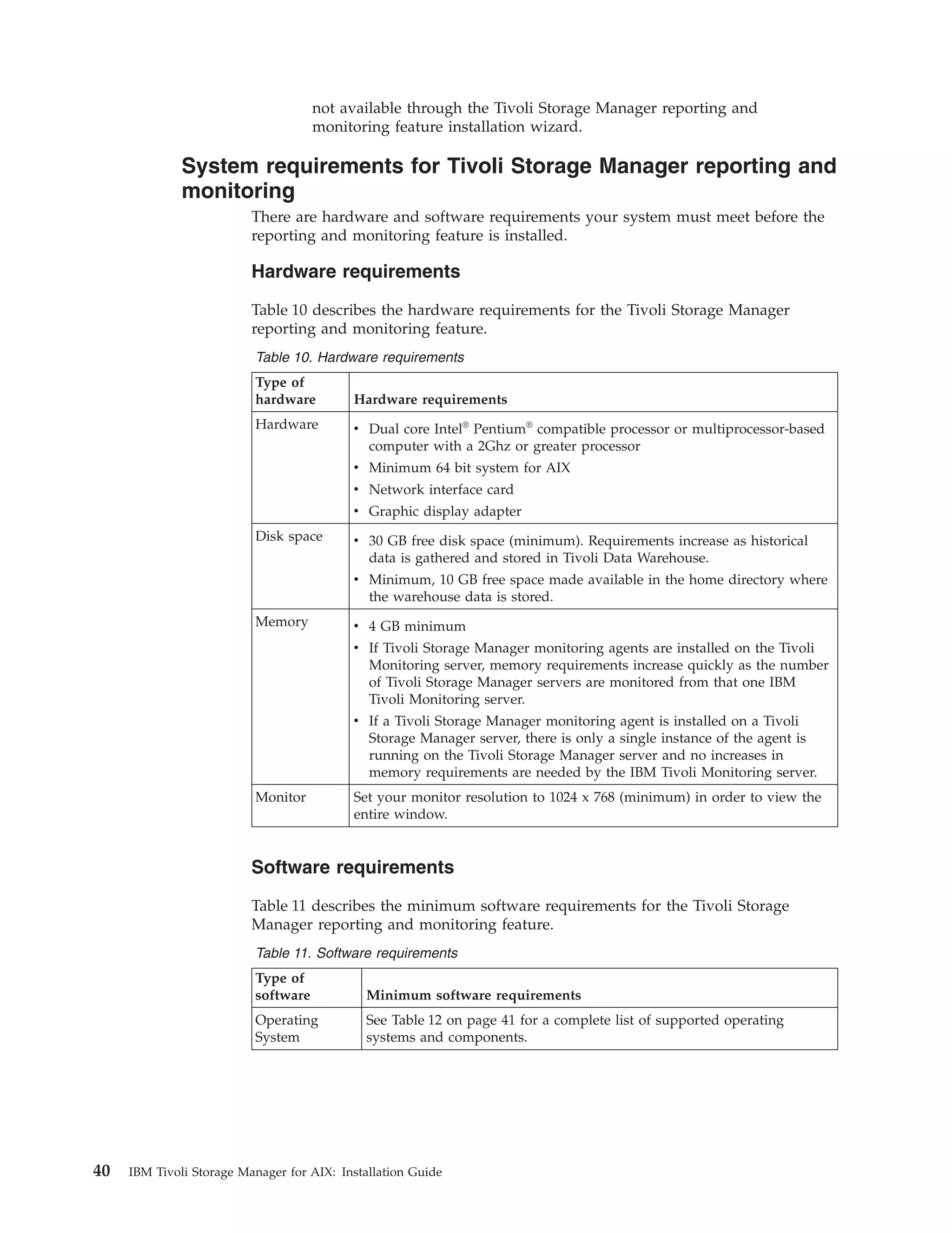 not available through the Tivoli Storage Manager reporting and
                                     monitoring feature installation wizard.

              System requirements for Tivoli Storage Manager reporting and
              monitoring
                          There are hardware and software requirements your system must meet before the
                          reporting and monitoring feature is installed.

                          Hardware requirements

                          Table 10 describes the hardware requirements for the Tivoli Storage Manager
                          reporting and monitoring feature.
                          Table 10. Hardware requirements
                          Type of
                          hardware         Hardware requirements
                          Hardware         v Dual core Intel® Pentium® compatible processor or multiprocessor-based
                                             computer with a 2Ghz or greater processor
                                           v Minimum 64 bit system for AIX
                                           v Network interface card
                                           v Graphic display adapter
                          Disk space       v 30 GB free disk space (minimum). Requirements increase as historical
                                             data is gathered and stored in Tivoli Data Warehouse.
                                           v Minimum, 10 GB free space made available in the home directory where
                                             the warehouse data is stored.
                          Memory           v 4 GB minimum
                                           v If Tivoli Storage Manager monitoring agents are installed on the Tivoli
                                             Monitoring server, memory requirements increase quickly as the number
                                             of Tivoli Storage Manager servers are monitored from that one IBM
                                             Tivoli Monitoring server.
                                           v If a Tivoli Storage Manager monitoring agent is installed on a Tivoli
                                             Storage Manager server, there is only a single instance of the agent is
                                             running on the Tivoli Storage Manager server and no increases in
                                             memory requirements are needed by the IBM Tivoli Monitoring server.
                          Monitor          Set your monitor resolution to 1024 x 768 (minimum) in order to view the
                                           entire window.


                          Software requirements

                          Table 11 describes the minimum software requirements for the Tivoli Storage
                          Manager reporting and monitoring feature.
                          Table 11. Software requirements
                          Type of
                          software           Minimum software requirements
                          Operating          See Table 12 on page 41 for a complete list of supported operating
                          System             systems and components.




40   IBM Tivoli Storage Manager for AIX: Installation Guide
 