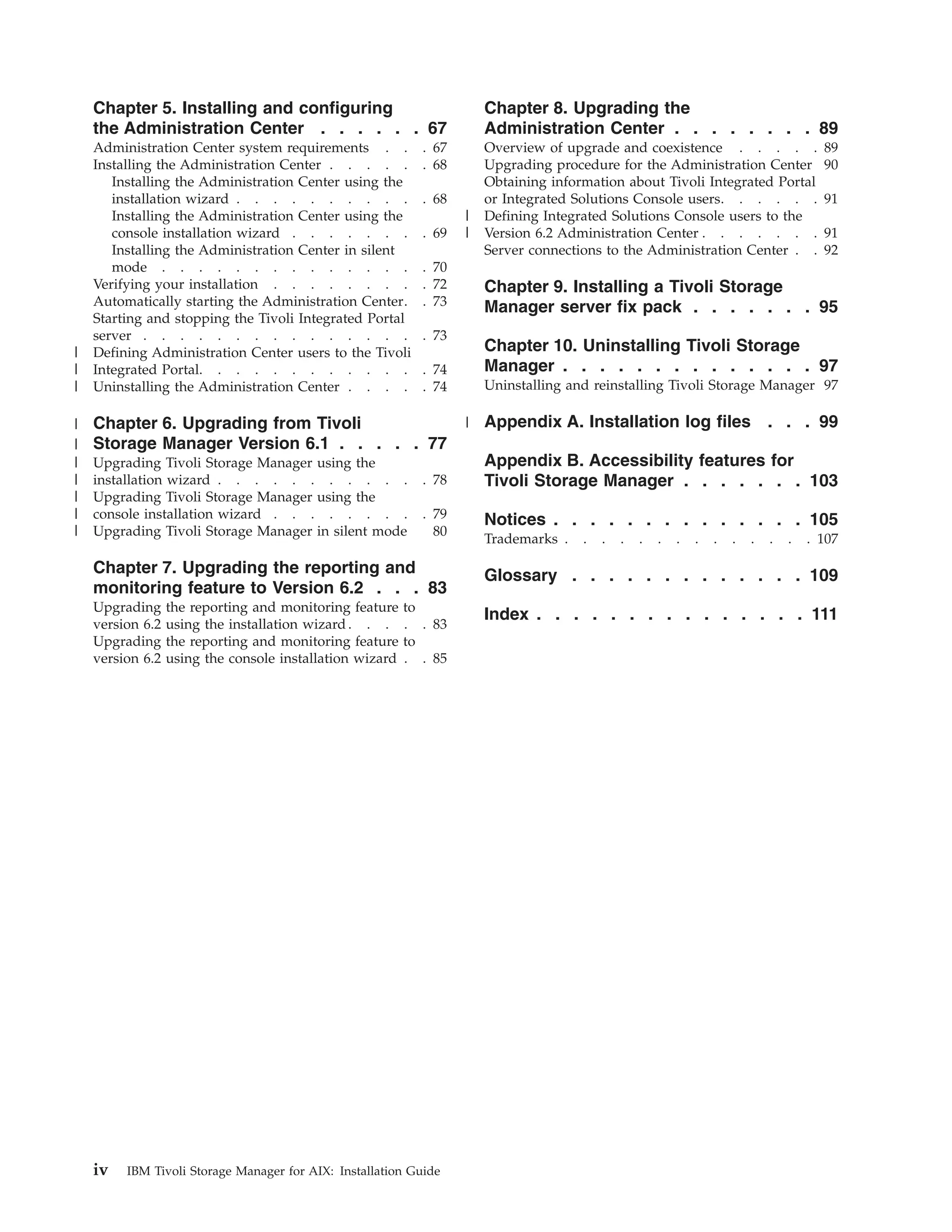 Chapter 5. Installing and configuring                              Chapter 8. Upgrading the
    the Administration Center . . . . . . 67                           Administration Center . . . . . . . . 89
    Administration Center system requirements . .           . 67       Overview of upgrade and coexistence . . . . .                    89
    Installing the Administration Center . . . . .          . 68       Upgrading procedure for the Administration Center                90
       Installing the Administration Center using the                  Obtaining information about Tivoli Integrated Portal
       installation wizard . . . . . . . . . .              . 68       or Integrated Solutions Console users. . . . . .                 91
       Installing the Administration Center using the              |   Defining Integrated Solutions Console users to the
       console installation wizard . . . . . . .            . 69   |   Version 6.2 Administration Center . . . . . . .                  91
       Installing the Administration Center in silent                  Server connections to the Administration Center . .              92
       mode . . . . . . . . . . . . . .                     . 70
    Verifying your installation . . . . . . . .             . 72       Chapter 9. Installing a Tivoli Storage
    Automatically starting the Administration Center.       . 73       Manager server fix pack . . . . . . . 95
    Starting and stopping the Tivoli Integrated Portal
    server . . . . . . . . . . . . . . .                    . 73
|   Defining Administration Center users to the Tivoli                 Chapter 10. Uninstalling Tivoli Storage
|   Integrated Portal. . . . . . . . . . . .                . 74       Manager . . . . . . . . . . . . . . 97
|   Uninstalling the Administration Center . . . .          . 74       Uninstalling and reinstalling Tivoli Storage Manager 97

|   Chapter 6. Upgrading from Tivoli                               | Appendix A. Installation log files                       . . . 99
|   Storage Manager Version 6.1 . . . . . 77
|   Upgrading Tivoli Storage Manager using the                         Appendix B. Accessibility features for
|   installation wizard . . . . . . . . . . .               . 78       Tivoli Storage Manager . . . . . . . 103
|   Upgrading Tivoli Storage Manager using the
|   console installation wizard . . . . . . . .             . 79       Notices . . . . . . . . . . . . . . 105
|   Upgrading Tivoli Storage Manager in silent mode           80
                                                                       Trademarks .   .   .   .   .   .   .   .   .   .   .   .   .   . 107

    Chapter 7. Upgrading the reporting and                             Glossary . . . . . . . . . . . . . 109
    monitoring feature to Version 6.2 . . . 83
    Upgrading     the reporting and monitoring feature    to
                                                                       Index . . . . . . . . . . . . . . . 111
    version 6.2   using the installation wizard . . .     . . 83
    Upgrading     the reporting and monitoring feature    to
    version 6.2   using the console installation wizard   . . 85




    iv   IBM Tivoli Storage Manager for AIX: Installation Guide
 