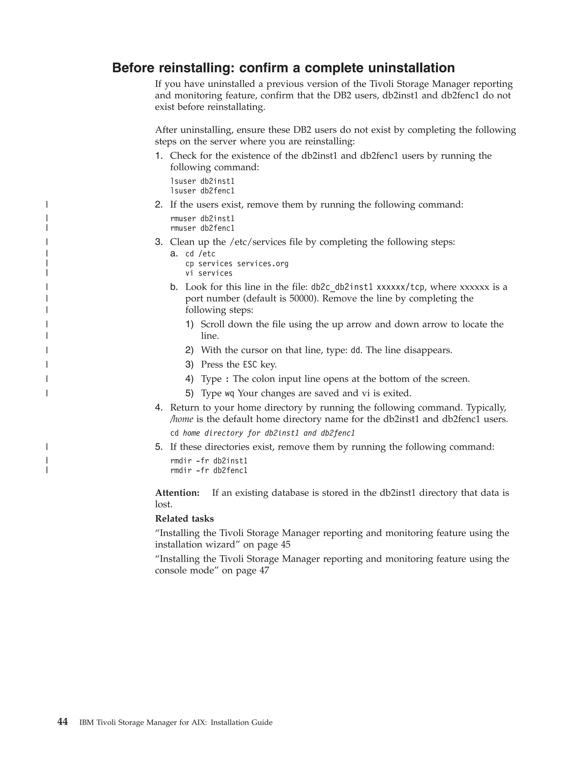Before reinstalling: confirm a complete uninstallation
                              If you have uninstalled a previous version of the Tivoli Storage Manager reporting
                              and monitoring feature, confirm that the DB2 users, db2inst1 and db2fenc1 do not
                              exist before reinstallating.

                              After uninstalling, ensure these DB2 users do not exist by completing the following
                              steps on the server where you are reinstalling:
                              1. Check for the existence of the db2inst1 and db2fenc1 users by running the
                                  following command:
                                  lsuser db2inst1
                                  lsuser db2fenc1
|                             2. If the users exist, remove them by running the following command:
|                                 rmuser db2inst1
|                                 rmuser db2fenc1
|                             3. Clean up the /etc/services file by completing the following steps:
|                                a. cd /etc
|                                     cp services services.org
|                                     vi services
|                                 b. Look for this line in the file: db2c_db2inst1 xxxxxx/tcp, where xxxxxx is a
|                                    port number (default is 50000). Remove the line by completing the
|                                    following steps:
|                                    1) Scroll down the file using the up arrow and down arrow to locate the
|                                        line.
|                                     2) With the cursor on that line, type: dd. The line disappears.
|                                     3) Press the ESC key.
|                                     4) Type : The colon input line opens at the bottom of the screen.
|                                   5) Type wq Your changes are saved and vi is exited.
                              4. Return to your home directory by running the following command. Typically,
                                 /home is the default home directory name for the db2inst1 and db2fenc1 users.
                                  cd home directory for db2inst1 and db2fenc1
|                             5. If these directories exist, remove them by running the following command:
|                                 rmdir -fr db2inst1
|                                 rmdir -fr db2fenc1

                              Attention: If an existing database is stored in the db2inst1 directory that data is
                              lost.
                              Related tasks
                              “Installing the Tivoli Storage Manager reporting and monitoring feature using the
                              installation wizard” on page 45
                              “Installing the Tivoli Storage Manager reporting and monitoring feature using the
                              console mode” on page 47




    44   IBM Tivoli Storage Manager for AIX: Installation Guide
 