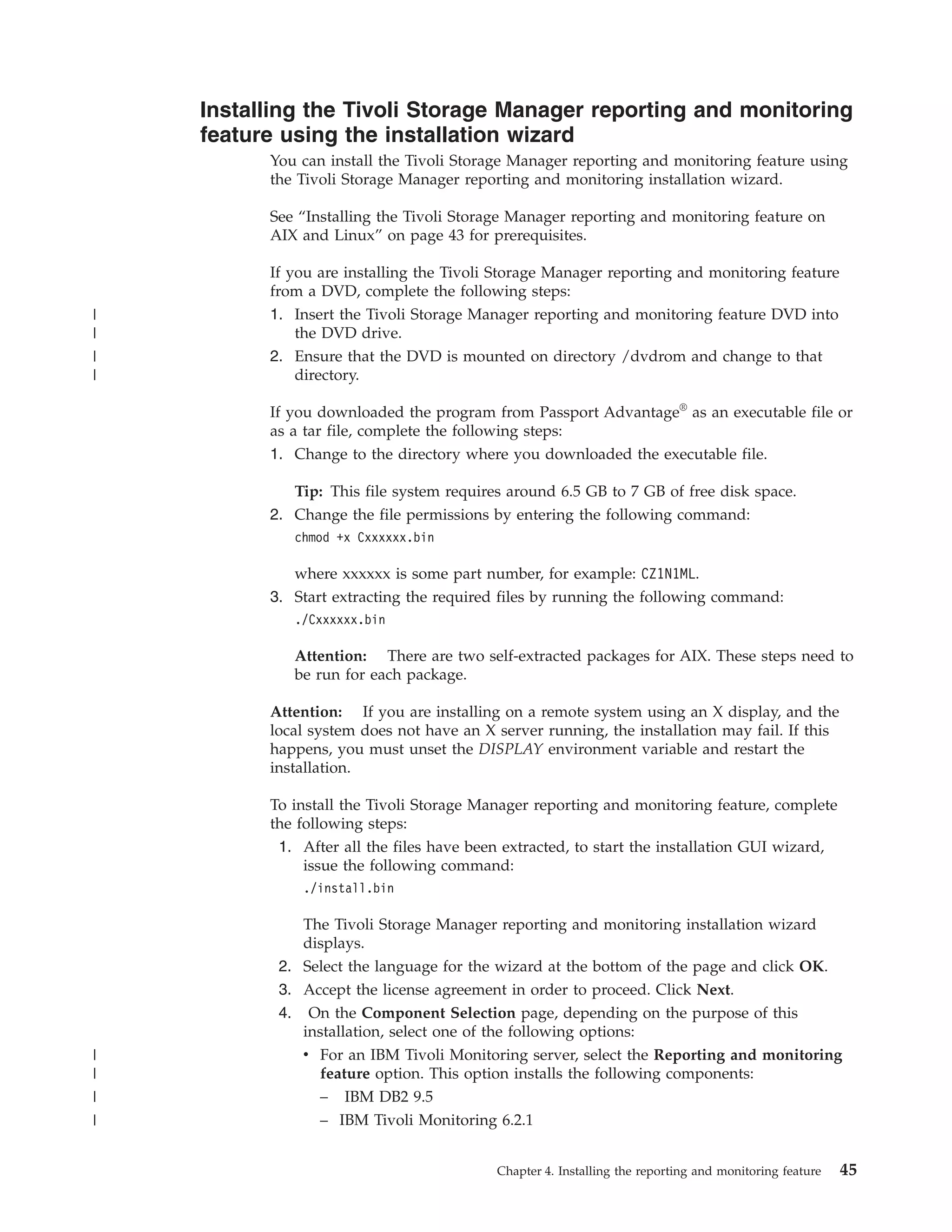 Installing the Tivoli Storage Manager reporting and monitoring
    feature using the installation wizard
          You can install the Tivoli Storage Manager reporting and monitoring feature using
          the Tivoli Storage Manager reporting and monitoring installation wizard.

          See “Installing the Tivoli Storage Manager reporting and monitoring feature on
          AIX and Linux” on page 43 for prerequisites.

          If you are installing the Tivoli Storage Manager reporting and monitoring feature
          from a DVD, complete the following steps:
|         1. Insert the Tivoli Storage Manager reporting and monitoring feature DVD into
|             the DVD drive.
|         2. Ensure that the DVD is mounted on directory /dvdrom and change to that
|             directory.

          If you downloaded the program from Passport Advantage® as an executable file or
          as a tar file, complete the following steps:
          1. Change to the directory where you downloaded the executable file.

             Tip: This file system requires around 6.5 GB to 7 GB of free disk space.
          2. Change the file permissions by entering the following command:
             chmod +x Cxxxxxx.bin

             where xxxxxx is some part number, for example: CZ1N1ML.
          3. Start extracting the required files by running the following command:
             ./Cxxxxxx.bin

             Attention: There are two self-extracted packages for AIX. These steps need to
             be run for each package.

          Attention: If you are installing on a remote system using an X display, and the
          local system does not have an X server running, the installation may fail. If this
          happens, you must unset the DISPLAY environment variable and restart the
          installation.

          To install the Tivoli Storage Manager reporting and monitoring feature, complete
          the following steps:
           1. After all the files have been extracted, to start the installation GUI wizard,
               issue the following command:
              ./install.bin

              The Tivoli Storage Manager reporting and monitoring installation wizard
              displays.
           2. Select the language for the wizard at the bottom of the page and click OK.
           3. Accept the license agreement in order to proceed. Click Next.
           4. On the Component Selection page, depending on the purpose of this
              installation, select one of the following options:
|             v For an IBM Tivoli Monitoring server, select the Reporting and monitoring
|               feature option. This option installs the following components:
|               – IBM DB2 9.5
|               – IBM Tivoli Monitoring 6.2.1


                                          Chapter 4. Installing the reporting and monitoring feature   45
 