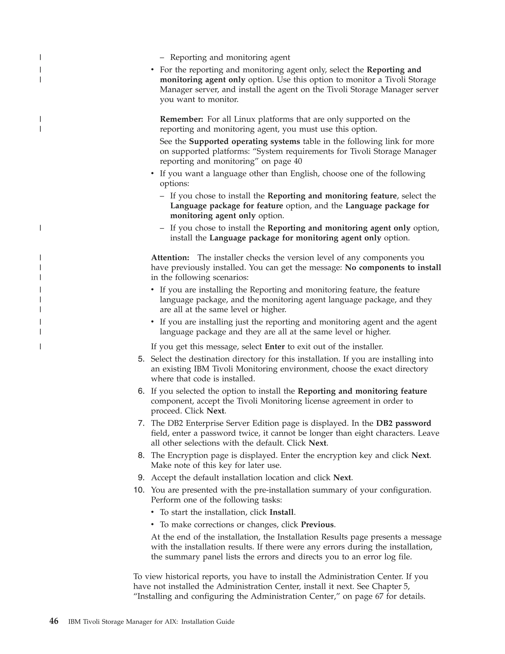 |                                    – Reporting and monitoring agent
|                                  v For the reporting and monitoring agent only, select the Reporting and
|                                    monitoring agent only option. Use this option to monitor a Tivoli Storage
                                     Manager server, and install the agent on the Tivoli Storage Manager server
                                     you want to monitor.

|                                    Remember: For all Linux platforms that are only supported on the
|                                    reporting and monitoring agent, you must use this option.
                                     See the Supported operating systems table in the following link for more
                                     on supported platforms: “System requirements for Tivoli Storage Manager
                                     reporting and monitoring” on page 40
                                   v If you want a language other than English, choose one of the following
                                     options:
                                     – If you chose to install the Reporting and monitoring feature, select the
                                        Language package for feature option, and the Language package for
                                        monitoring agent only option.
|                                    – If you chose to install the Reporting and monitoring agent only option,
                                        install the Language package for monitoring agent only option.

|                                  Attention: The installer checks the version level of any components you
|                                  have previously installed. You can get the message: No components to install
|                                  in the following scenarios:
|                                  v If you are installing the Reporting and monitoring feature, the feature
|                                     language package, and the monitoring agent language package, and they
|                                     are all at the same level or higher.
|                                  v If you are installing just the reporting and monitoring agent and the agent
|                                     language package and they are all at the same level or higher.
|                                 If you get this message, select Enter to exit out of the installer.
                               5. Select the destination directory for this installation. If you are installing into
                                  an existing IBM Tivoli Monitoring environment, choose the exact directory
                                  where that code is installed.
                               6. If you selected the option to install the Reporting and monitoring feature
                                  component, accept the Tivoli Monitoring license agreement in order to
                                  proceed. Click Next.
                               7. The DB2 Enterprise Server Edition page is displayed. In the DB2 password
                                  field, enter a password twice, it cannot be longer than eight characters. Leave
                                  all other selections with the default. Click Next.
                               8. The Encryption page is displayed. Enter the encryption key and click Next.
                                  Make note of this key for later use.
                               9. Accept the default installation location and click Next.
                              10. You are presented with the pre-installation summary of your configuration.
                                  Perform one of the following tasks:
                                   v To start the installation, click Install.
                                   v To make corrections or changes, click Previous.
                                   At the end of the installation, the Installation Results page presents a message
                                   with the installation results. If there were any errors during the installation,
                                   the summary panel lists the errors and directs you to an error log file.

                              To view historical reports, you have to install the Administration Center. If you
                              have not installed the Administration Center, install it next. See Chapter 5,
                              “Installing and configuring the Administration Center,” on page 67 for details.


    46   IBM Tivoli Storage Manager for AIX: Installation Guide
 