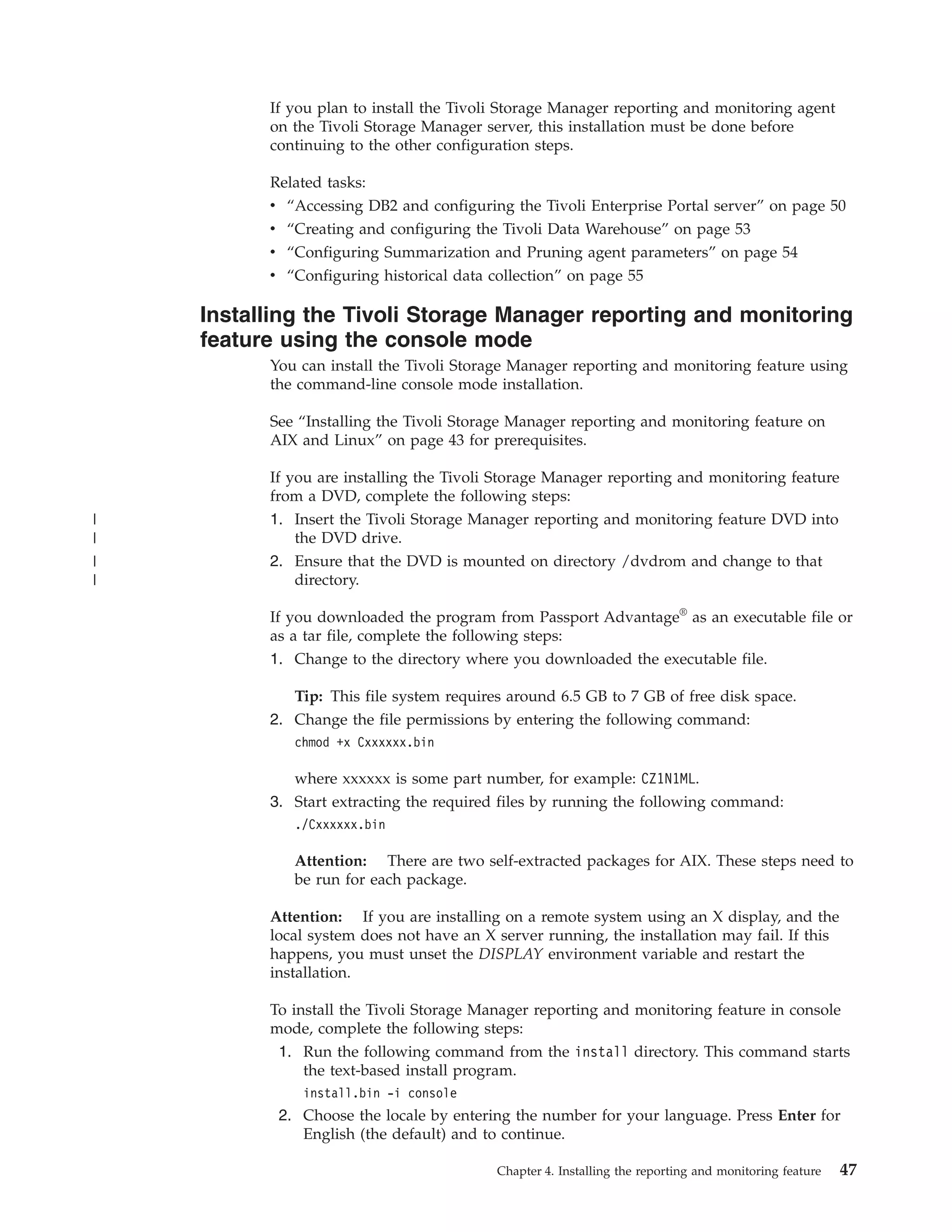 If you plan to install the Tivoli Storage Manager reporting and monitoring agent
          on the Tivoli Storage Manager server, this installation must be done before
          continuing to the other configuration steps.

          Related tasks:
          v “Accessing DB2 and configuring the Tivoli Enterprise Portal server” on page 50
          v “Creating and configuring the Tivoli Data Warehouse” on page 53
          v “Configuring Summarization and Pruning agent parameters” on page 54
          v “Configuring historical data collection” on page 55

    Installing the Tivoli Storage Manager reporting and monitoring
    feature using the console mode
          You can install the Tivoli Storage Manager reporting and monitoring feature using
          the command-line console mode installation.

          See “Installing the Tivoli Storage Manager reporting and monitoring feature on
          AIX and Linux” on page 43 for prerequisites.

          If you are installing the Tivoli Storage Manager reporting and monitoring feature
          from a DVD, complete the following steps:
|         1. Insert the Tivoli Storage Manager reporting and monitoring feature DVD into
|             the DVD drive.
|         2. Ensure that the DVD is mounted on directory /dvdrom and change to that
|             directory.

          If you downloaded the program from Passport Advantage® as an executable file or
          as a tar file, complete the following steps:
          1. Change to the directory where you downloaded the executable file.

             Tip: This file system requires around 6.5 GB to 7 GB of free disk space.
          2. Change the file permissions by entering the following command:
             chmod +x Cxxxxxx.bin

             where xxxxxx is some part number, for example: CZ1N1ML.
          3. Start extracting the required files by running the following command:
             ./Cxxxxxx.bin

             Attention: There are two self-extracted packages for AIX. These steps need to
             be run for each package.

          Attention: If you are installing on a remote system using an X display, and the
          local system does not have an X server running, the installation may fail. If this
          happens, you must unset the DISPLAY environment variable and restart the
          installation.

          To install the Tivoli Storage Manager reporting and monitoring feature in console
          mode, complete the following steps:
           1. Run the following command from the install directory. This command starts
               the text-based install program.
              install.bin -i console
           2. Choose the locale by entering the number for your language. Press Enter for
              English (the default) and to continue.

                                          Chapter 4. Installing the reporting and monitoring feature   47
 