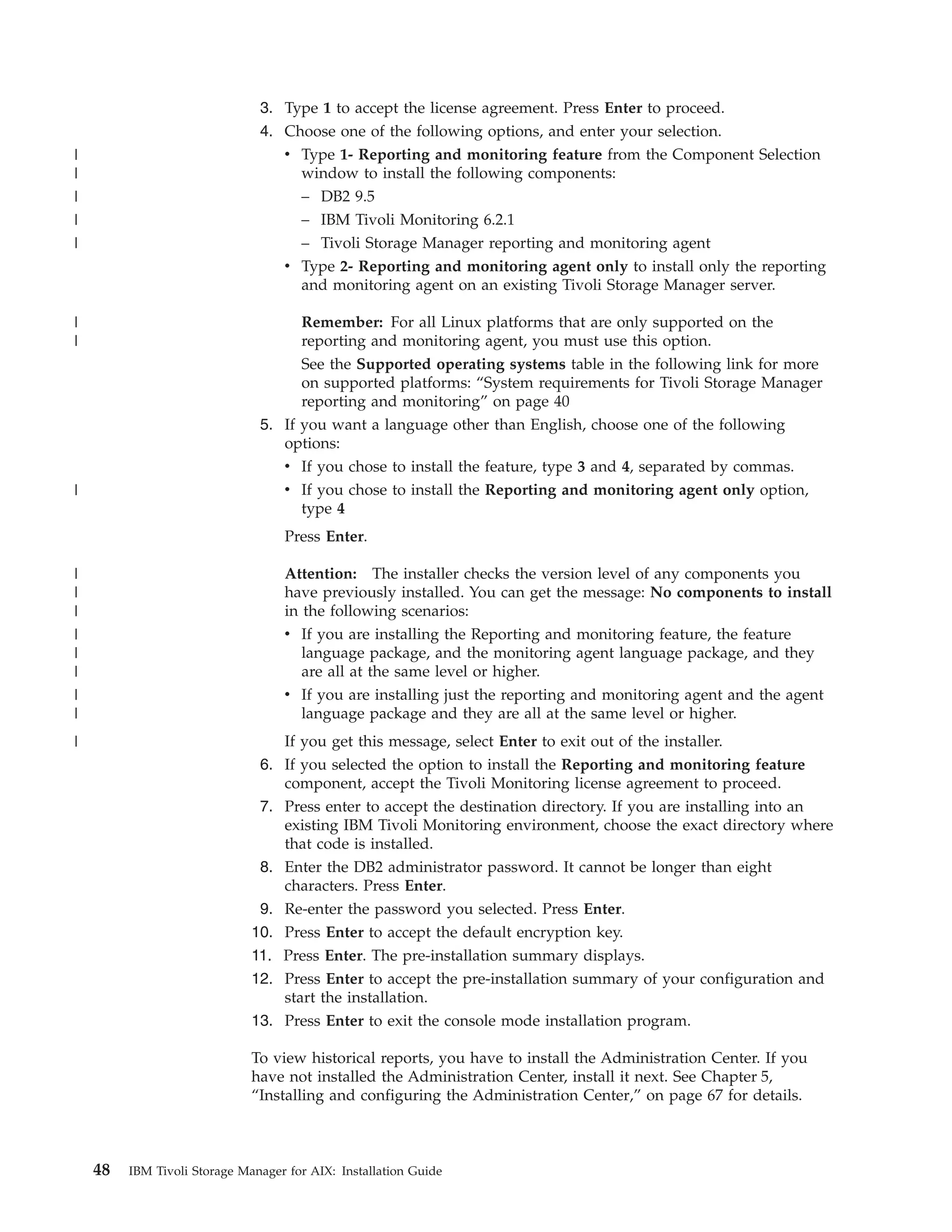 3. Type 1 to accept the license agreement. Press Enter to proceed.
                               4. Choose one of the following options, and enter your selection.
|                                 v Type 1- Reporting and monitoring feature from the Component Selection
|                                   window to install the following components:
|                                   – DB2 9.5
|                                   – IBM Tivoli Monitoring 6.2.1
|                                   – Tivoli Storage Manager reporting and monitoring agent
                                  v Type 2- Reporting and monitoring agent only to install only the reporting
                                    and monitoring agent on an existing Tivoli Storage Manager server.

|                                    Remember: For all Linux platforms that are only supported on the
|                                    reporting and monitoring agent, you must use this option.
                                     See the Supported operating systems table in the following link for more
                                     on supported platforms: “System requirements for Tivoli Storage Manager
                                     reporting and monitoring” on page 40
                               5. If you want a language other than English, choose one of the following
                                  options:
                                  v If you chose to install the feature, type 3 and 4, separated by commas.
|                                   v If you chose to install the Reporting and monitoring agent only option,
                                      type 4
                                    Press Enter.

|                                   Attention: The installer checks the version level of any components you
|                                   have previously installed. You can get the message: No components to install
|                                   in the following scenarios:
|                                   v If you are installing the Reporting and monitoring feature, the feature
|                                     language package, and the monitoring agent language package, and they
|                                     are all at the same level or higher.
|                                   v If you are installing just the reporting and monitoring agent and the agent
|                                     language package and they are all at the same level or higher.
|                                   If you get this message, select Enter to exit out of the installer.
                               6. If you selected the option to install the Reporting and monitoring feature
                                  component, accept the Tivoli Monitoring license agreement to proceed.
                               7. Press enter to accept the destination directory. If you are installing into an
                                  existing IBM Tivoli Monitoring environment, choose the exact directory where
                                  that code is installed.
                               8. Enter the DB2 administrator password. It cannot be longer than eight
                                  characters. Press Enter.
                               9. Re-enter the password you selected. Press Enter.
                              10. Press Enter to accept the default encryption key.
                              11. Press Enter. The pre-installation summary displays.
                              12. Press Enter to accept the pre-installation summary of your configuration and
                                  start the installation.
                              13. Press Enter to exit the console mode installation program.

                              To view historical reports, you have to install the Administration Center. If you
                              have not installed the Administration Center, install it next. See Chapter 5,
                              “Installing and configuring the Administration Center,” on page 67 for details.



    48   IBM Tivoli Storage Manager for AIX: Installation Guide
 
