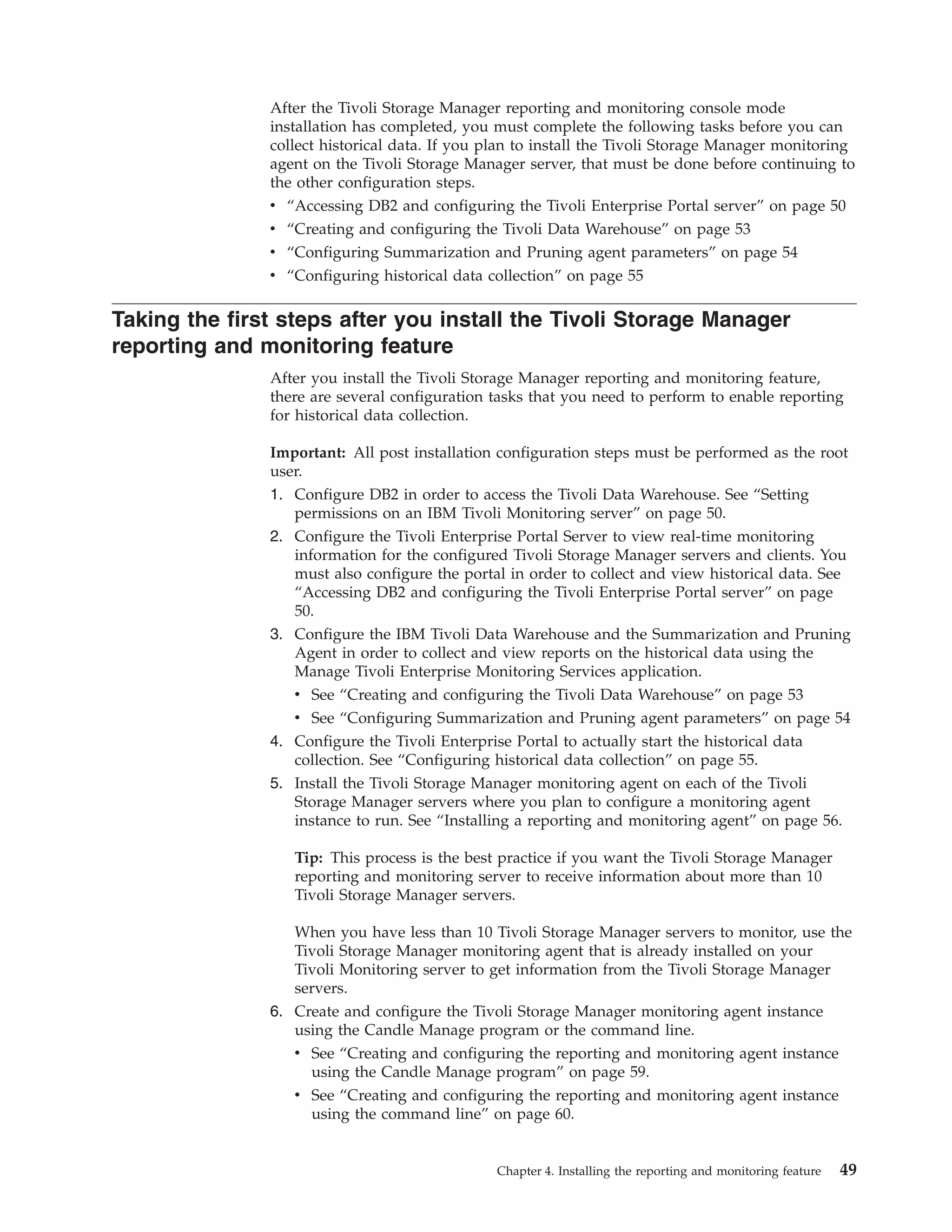 After the Tivoli Storage Manager reporting and monitoring console mode
               installation has completed, you must complete the following tasks before you can
               collect historical data. If you plan to install the Tivoli Storage Manager monitoring
               agent on the Tivoli Storage Manager server, that must be done before continuing to
               the other configuration steps.
               v “Accessing DB2 and configuring the Tivoli Enterprise Portal server” on page 50
               v “Creating and configuring the Tivoli Data Warehouse” on page 53
               v “Configuring Summarization and Pruning agent parameters” on page 54
               v “Configuring historical data collection” on page 55

Taking the first steps after you install the Tivoli Storage Manager
reporting and monitoring feature
               After you install the Tivoli Storage Manager reporting and monitoring feature,
               there are several configuration tasks that you need to perform to enable reporting
               for historical data collection.

               Important: All post installation configuration steps must be performed as the root
               user.
               1. Configure DB2 in order to access the Tivoli Data Warehouse. See “Setting
                  permissions on an IBM Tivoli Monitoring server” on page 50.
               2. Configure the Tivoli Enterprise Portal Server to view real-time monitoring
                  information for the configured Tivoli Storage Manager servers and clients. You
                  must also configure the portal in order to collect and view historical data. See
                  “Accessing DB2 and configuring the Tivoli Enterprise Portal server” on page
                  50.
               3. Configure the IBM Tivoli Data Warehouse and the Summarization and Pruning
                  Agent in order to collect and view reports on the historical data using the
                  Manage Tivoli Enterprise Monitoring Services application.
                  v See “Creating and configuring the Tivoli Data Warehouse” on page 53
                  v See “Configuring Summarization and Pruning agent parameters” on page 54
               4. Configure the Tivoli Enterprise Portal to actually start the historical data
                  collection. See “Configuring historical data collection” on page 55.
               5. Install the Tivoli Storage Manager monitoring agent on each of the Tivoli
                  Storage Manager servers where you plan to configure a monitoring agent
                  instance to run. See “Installing a reporting and monitoring agent” on page 56.

                  Tip: This process is the best practice if you want the Tivoli Storage Manager
                  reporting and monitoring server to receive information about more than 10
                  Tivoli Storage Manager servers.

                  When you have less than 10 Tivoli Storage Manager servers to monitor, use the
                  Tivoli Storage Manager monitoring agent that is already installed on your
                  Tivoli Monitoring server to get information from the Tivoli Storage Manager
                  servers.
               6. Create and configure the Tivoli Storage Manager monitoring agent instance
                  using the Candle Manage program or the command line.
                  v See “Creating and configuring the reporting and monitoring agent instance
                    using the Candle Manage program” on page 59.
                  v See “Creating and configuring the reporting and monitoring agent instance
                    using the command line” on page 60.


                                               Chapter 4. Installing the reporting and monitoring feature   49
 