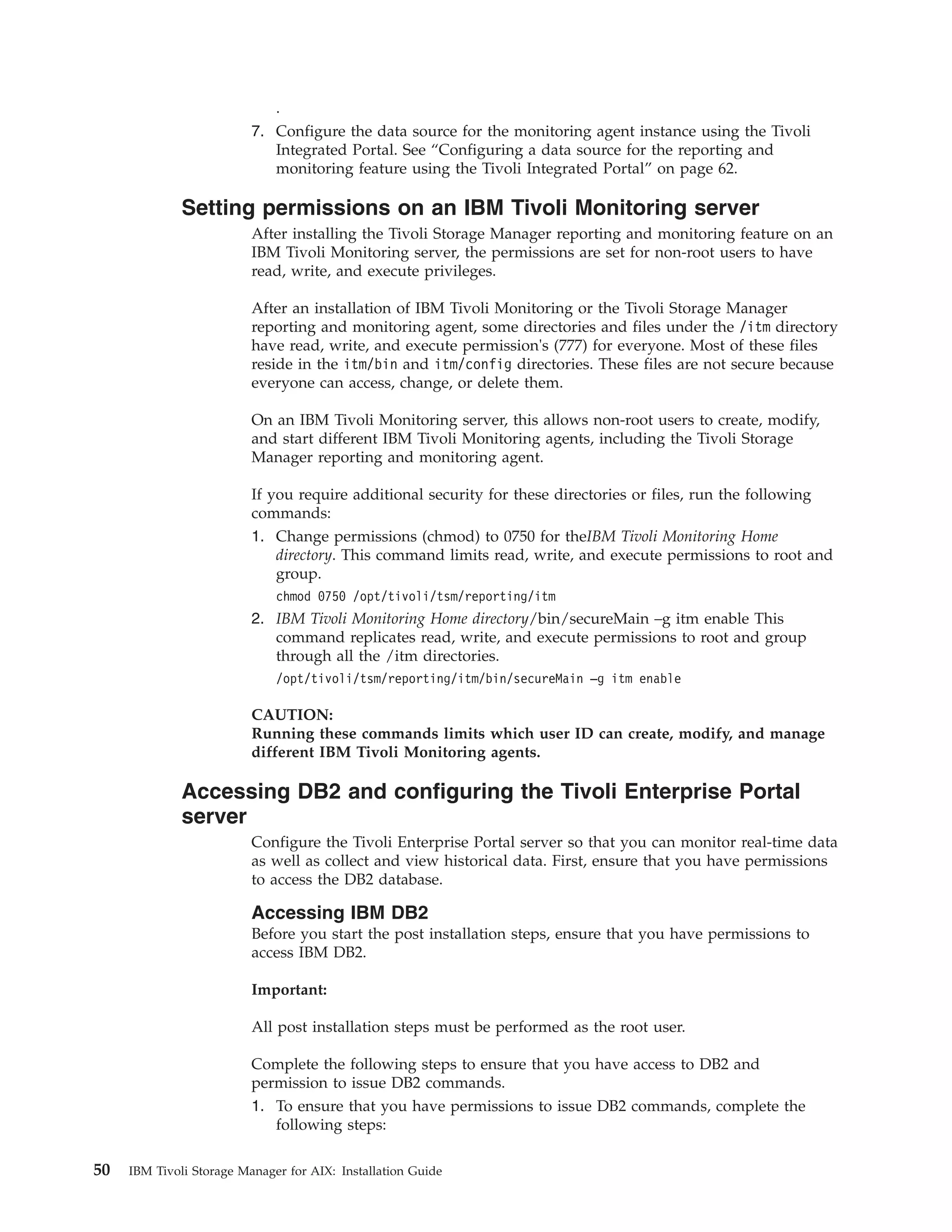 .
                          7. Configure the data source for the monitoring agent instance using the Tivoli
                             Integrated Portal. See “Configuring a data source for the reporting and
                             monitoring feature using the Tivoli Integrated Portal” on page 62.

              Setting permissions on an IBM Tivoli Monitoring server
                          After installing the Tivoli Storage Manager reporting and monitoring feature on an
                          IBM Tivoli Monitoring server, the permissions are set for non-root users to have
                          read, write, and execute privileges.

                          After an installation of IBM Tivoli Monitoring or the Tivoli Storage Manager
                          reporting and monitoring agent, some directories and files under the /itm directory
                          have read, write, and execute permission's (777) for everyone. Most of these files
                          reside in the itm/bin and itm/config directories. These files are not secure because
                          everyone can access, change, or delete them.

                          On an IBM Tivoli Monitoring server, this allows non-root users to create, modify,
                          and start different IBM Tivoli Monitoring agents, including the Tivoli Storage
                          Manager reporting and monitoring agent.

                          If you require additional security for these directories or files, run the following
                          commands:
                          1. Change permissions (chmod) to 0750 for theIBM Tivoli Monitoring Home
                              directory. This command limits read, write, and execute permissions to root and
                              group.
                              chmod 0750 /opt/tivoli/tsm/reporting/itm
                          2. IBM Tivoli Monitoring Home directory/bin/secureMain –g itm enable This
                             command replicates read, write, and execute permissions to root and group
                             through all the /itm directories.
                              /opt/tivoli/tsm/reporting/itm/bin/secureMain –g itm enable

                          CAUTION:
                          Running these commands limits which user ID can create, modify, and manage
                          different IBM Tivoli Monitoring agents.

              Accessing DB2 and configuring the Tivoli Enterprise Portal
              server
                          Configure the Tivoli Enterprise Portal server so that you can monitor real-time data
                          as well as collect and view historical data. First, ensure that you have permissions
                          to access the DB2 database.

                          Accessing IBM DB2
                          Before you start the post installation steps, ensure that you have permissions to
                          access IBM DB2.

                          Important:

                          All post installation steps must be performed as the root user.

                          Complete the following steps to ensure that you have access to DB2 and
                          permission to issue DB2 commands.
                          1. To ensure that you have permissions to issue DB2 commands, complete the
                             following steps:

50   IBM Tivoli Storage Manager for AIX: Installation Guide
 