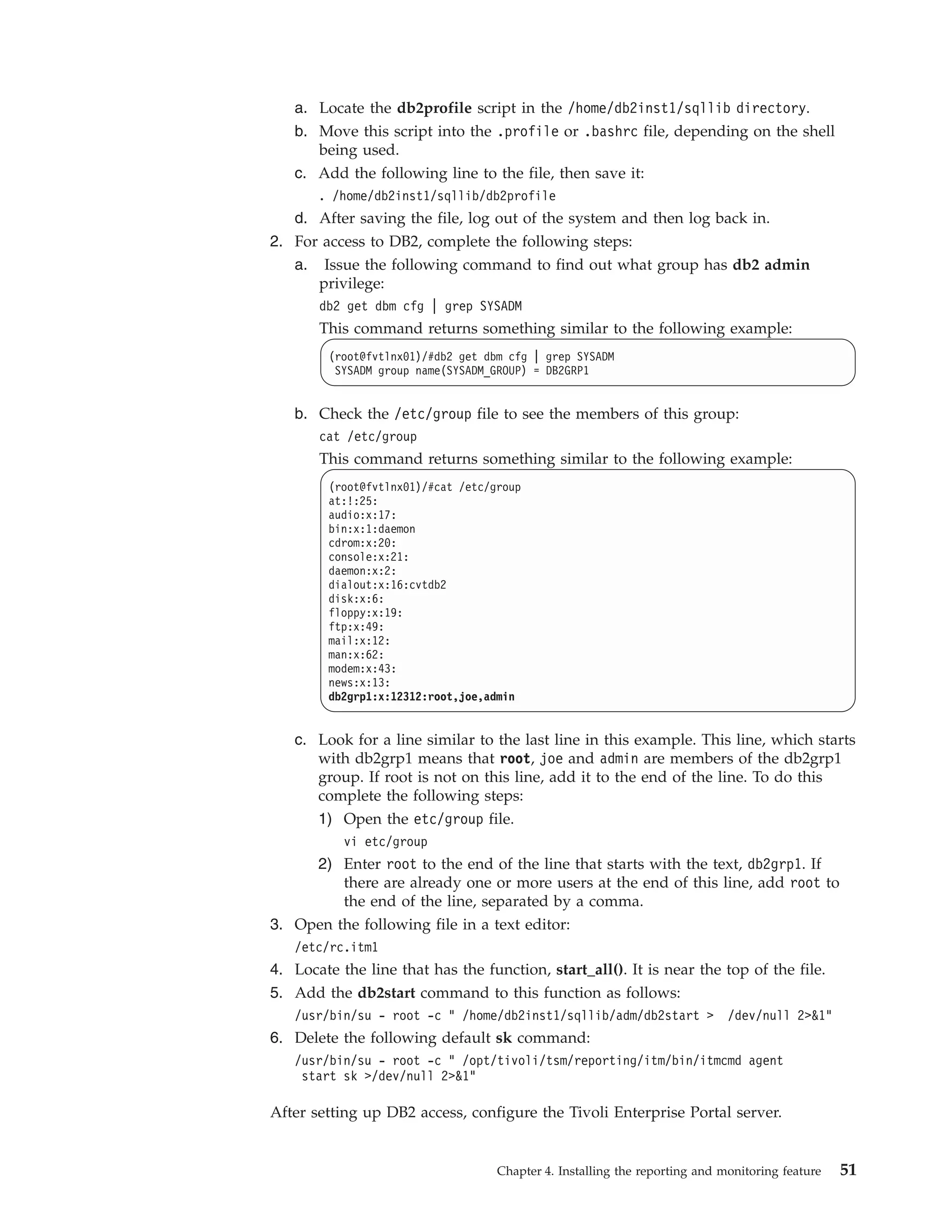 a. Locate the db2profile script in the /home/db2inst1/sqllib directory.
   b. Move this script into the .profile or .bashrc file, depending on the shell
      being used.
   c. Add the following line to the file, then save it:
       . /home/db2inst1/sqllib/db2profile
   d. After saving the file, log out of the system and then log back in.
2. For access to DB2, complete the following steps:
   a. Issue the following command to find out what group has db2 admin
      privilege:
       db2 get dbm cfg | grep SYSADM
       This command returns something similar to the following example:
         (root@fvtlnx01)/#db2 get dbm cfg | grep SYSADM
          SYSADM group name(SYSADM_GROUP) = DB2GRP1


   b. Check the /etc/group file to see the members of this group:
       cat /etc/group
       This command returns something similar to the following example:
         (root@fvtlnx01)/#cat /etc/group
         at:!:25:
         audio:x:17:
         bin:x:1:daemon
         cdrom:x:20:
         console:x:21:
         daemon:x:2:
         dialout:x:16:cvtdb2
         disk:x:6:
         floppy:x:19:
         ftp:x:49:
         mail:x:12:
         man:x:62:
         modem:x:43:
         news:x:13:
         db2grp1:x:12312:root,joe,admin


   c. Look for a line similar to the last line in this example. This line, which starts
      with db2grp1 means that root, joe and admin are members of the db2grp1
      group. If root is not on this line, add it to the end of the line. To do this
      complete the following steps:
      1) Open the etc/group file.
           vi etc/group
       2) Enter root to the end of the line that starts with the text, db2grp1. If
          there are already one or more users at the end of this line, add root to
          the end of the line, separated by a comma.
3. Open the following file in a text editor:
   /etc/rc.itm1
4. Locate the line that has the function, start_all(). It is near the top of the file.
5. Add the db2start command to this function as follows:
   /usr/bin/su - root -c " /home/db2inst1/sqllib/adm/db2start >              /dev/null 2>&1"
6. Delete the following default sk command:
   /usr/bin/su - root -c " /opt/tivoli/tsm/reporting/itm/bin/itmcmd agent
    start sk >/dev/null 2>&1"

After setting up DB2 access, configure the Tivoli Enterprise Portal server.


                                    Chapter 4. Installing the reporting and monitoring feature   51
 