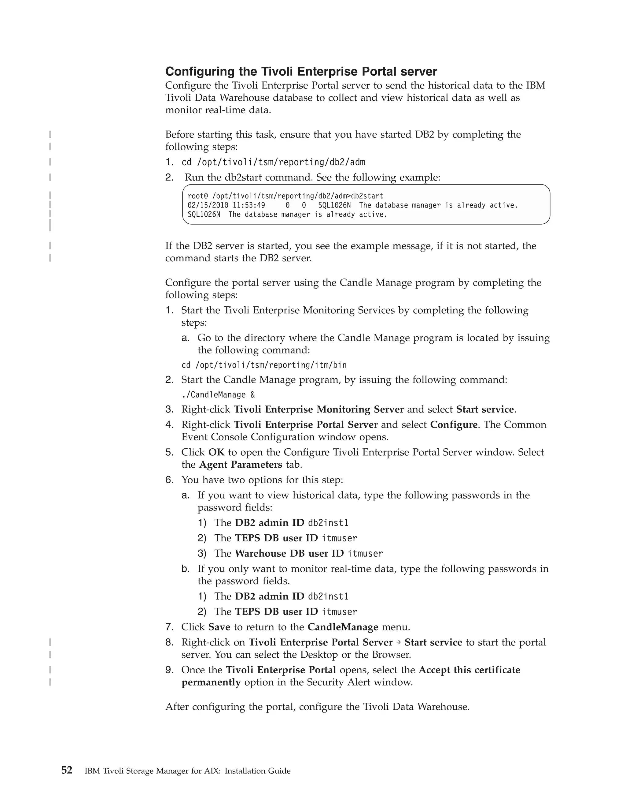 Configuring the Tivoli Enterprise Portal server
                              Configure the Tivoli Enterprise Portal server to send the historical data to the IBM
                              Tivoli Data Warehouse database to collect and view historical data as well as
                              monitor real-time data.

|                             Before starting this task, ensure that you have started DB2 by completing the
|                             following steps:
|                             1. cd /opt/tivoli/tsm/reporting/db2/adm
|                             2. Run the db2start command. See the following example:
|                                  root@ /opt/tivoli/tsm/reporting/db2/adm>db2start
|                                  02/15/2010 11:53:49     0 0 SQL1026N The database manager is already active.
|                                  SQL1026N The database manager is already active.
|
|
|                             If the DB2 server is started, you see the example message, if it is not started, the
|                             command starts the DB2 server.

                              Configure the portal server using the Candle Manage program by completing the
                              following steps:
                              1. Start the Tivoli Enterprise Monitoring Services by completing the following
                                  steps:
                                  a. Go to the directory where the Candle Manage program is located by issuing
                                     the following command:
                                  cd /opt/tivoli/tsm/reporting/itm/bin
                              2. Start the Candle Manage program, by issuing the following command:
                                  ./CandleManage &
                              3. Right-click Tivoli Enterprise Monitoring Server and select Start service.
                              4. Right-click Tivoli Enterprise Portal Server and select Configure. The Common
                                 Event Console Configuration window opens.
                              5. Click OK to open the Configure Tivoli Enterprise Portal Server window. Select
                                 the Agent Parameters tab.
                              6. You have two options for this step:
                                 a. If you want to view historical data, type the following passwords in the
                                     password fields:
                                     1) The DB2 admin ID db2inst1
                                     2) The TEPS DB user ID itmuser
                                     3) The Warehouse DB user ID itmuser
                                 b. If you only want to monitor real-time data, type the following passwords in
                                     the password fields.
                                     1) The DB2 admin ID db2inst1
                                     2) The TEPS DB user ID itmuser
                              7. Click Save to return to the CandleManage menu.
|                             8. Right-click on Tivoli Enterprise Portal Server → Start service to start the portal
|                                server. You can select the Desktop or the Browser.
|                             9. Once the Tivoli Enterprise Portal opens, select the Accept this certificate
|                                permanently option in the Security Alert window.

                              After configuring the portal, configure the Tivoli Data Warehouse.




    52   IBM Tivoli Storage Manager for AIX: Installation Guide
 