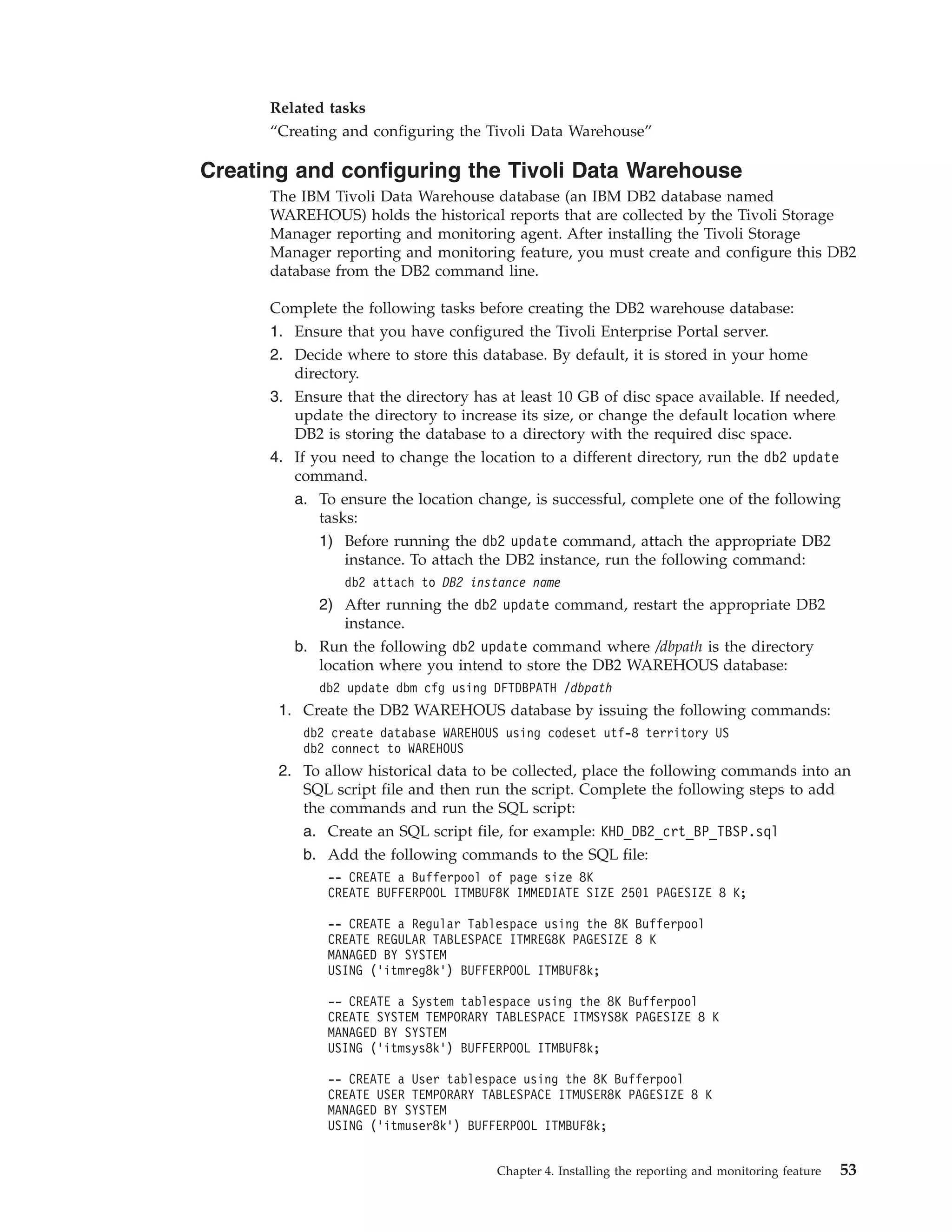 Related tasks
      “Creating and configuring the Tivoli Data Warehouse”

Creating and configuring the Tivoli Data Warehouse
      The IBM Tivoli Data Warehouse database (an IBM DB2 database named
      WAREHOUS) holds the historical reports that are collected by the Tivoli Storage
      Manager reporting and monitoring agent. After installing the Tivoli Storage
      Manager reporting and monitoring feature, you must create and configure this DB2
      database from the DB2 command line.

      Complete the following tasks before creating the DB2 warehouse database:
      1. Ensure that you have configured the Tivoli Enterprise Portal server.
      2. Decide where to store this database. By default, it is stored in your home
         directory.
      3. Ensure that the directory has at least 10 GB of disc space available. If needed,
         update the directory to increase its size, or change the default location where
         DB2 is storing the database to a directory with the required disc space.
      4. If you need to change the location to a different directory, run the db2 update
         command.
         a. To ensure the location change, is successful, complete one of the following
             tasks:
             1) Before running the db2 update command, attach the appropriate DB2
                 instance. To attach the DB2 instance, run the following command:
                db2 attach to DB2 instance name
             2) After running the db2 update command, restart the appropriate DB2
                instance.
         b. Run the following db2 update command where /dbpath is the directory
            location where you intend to store the DB2 WAREHOUS database:
             db2 update dbm cfg using DFTDBPATH /dbpath
       1. Create the DB2 WAREHOUS database by issuing the following commands:
          db2 create database WAREHOUS using codeset utf-8 territory US
          db2 connect to WAREHOUS
       2. To allow historical data to be collected, place the following commands into an
          SQL script file and then run the script. Complete the following steps to add
          the commands and run the SQL script:
          a. Create an SQL script file, for example: KHD_DB2_crt_BP_TBSP.sql
          b. Add the following commands to the SQL file:
              -- CREATE a Bufferpool of page size 8K
              CREATE BUFFERPOOL ITMBUF8K IMMEDIATE SIZE 2501 PAGESIZE 8 K;

              -- CREATE a Regular Tablespace using the 8K Bufferpool
              CREATE REGULAR TABLESPACE ITMREG8K PAGESIZE 8 K
              MANAGED BY SYSTEM
              USING ('itmreg8k') BUFFERPOOL ITMBUF8k;

              -- CREATE a System tablespace using the 8K Bufferpool
              CREATE SYSTEM TEMPORARY TABLESPACE ITMSYS8K PAGESIZE 8 K
              MANAGED BY SYSTEM
              USING ('itmsys8k') BUFFERPOOL ITMBUF8k;

              -- CREATE a User tablespace using the 8K Bufferpool
              CREATE USER TEMPORARY TABLESPACE ITMUSER8K PAGESIZE 8 K
              MANAGED BY SYSTEM
              USING ('itmuser8k') BUFFERPOOL ITMBUF8k;


                                       Chapter 4. Installing the reporting and monitoring feature   53
 