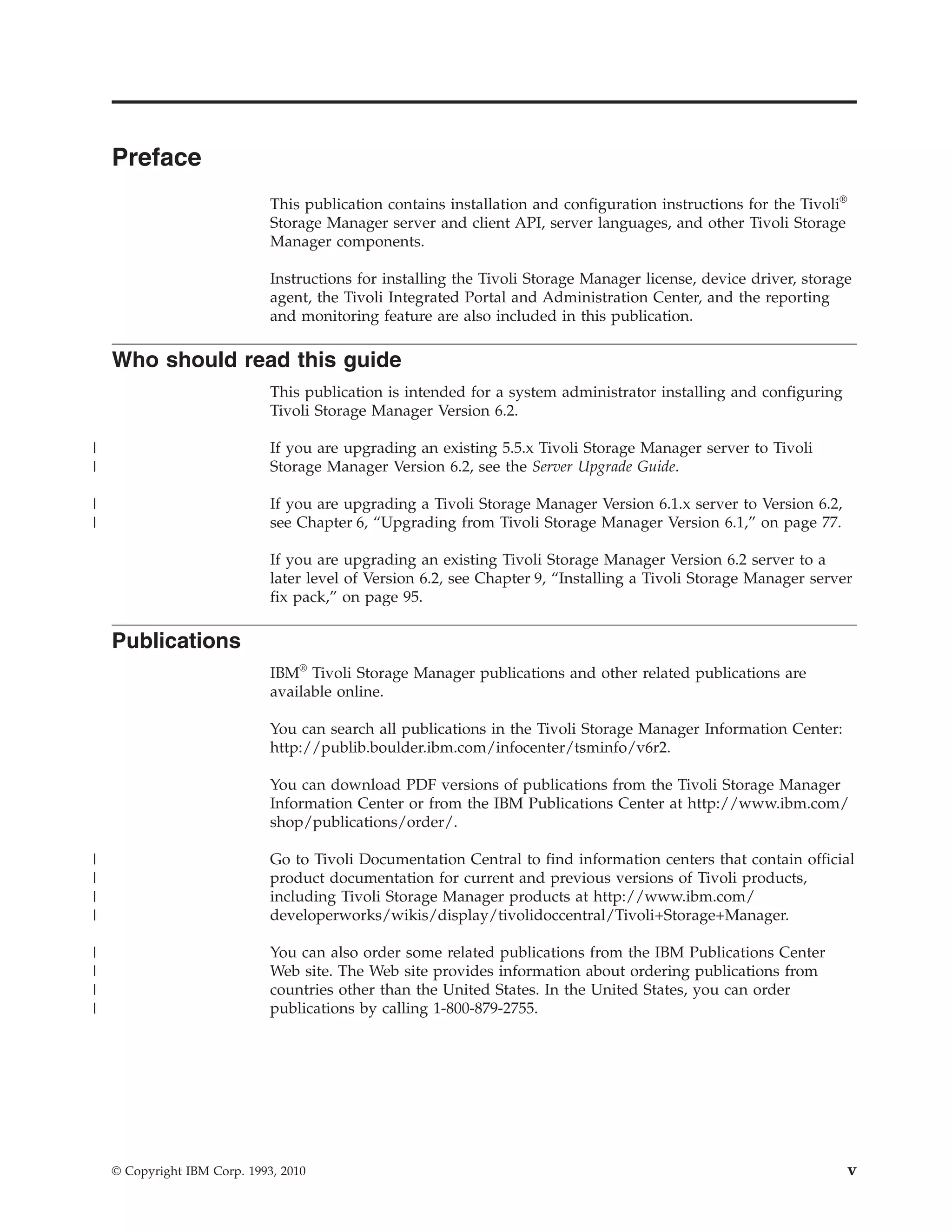 Preface
                              This publication contains installation and configuration instructions for the Tivoli®
                              Storage Manager server and client API, server languages, and other Tivoli Storage
                              Manager components.

                              Instructions for installing the Tivoli Storage Manager license, device driver, storage
                              agent, the Tivoli Integrated Portal and Administration Center, and the reporting
                              and monitoring feature are also included in this publication.

    Who should read this guide
                              This publication is intended for a system administrator installing and configuring
                              Tivoli Storage Manager Version 6.2.

|                             If you are upgrading an existing 5.5.x Tivoli Storage Manager server to Tivoli
|                             Storage Manager Version 6.2, see the Server Upgrade Guide.

|                             If you are upgrading a Tivoli Storage Manager Version 6.1.x server to Version 6.2,
|                             see Chapter 6, “Upgrading from Tivoli Storage Manager Version 6.1,” on page 77.

                              If you are upgrading an existing Tivoli Storage Manager Version 6.2 server to a
                              later level of Version 6.2, see Chapter 9, “Installing a Tivoli Storage Manager server
                              fix pack,” on page 95.

    Publications
                              IBM® Tivoli Storage Manager publications and other related publications are
                              available online.

                              You can search all publications in the Tivoli Storage Manager Information Center:
                              http://publib.boulder.ibm.com/infocenter/tsminfo/v6r2.

                              You can download PDF versions of publications from the Tivoli Storage Manager
                              Information Center or from the IBM Publications Center at http://www.ibm.com/
                              shop/publications/order/.

|                             Go to Tivoli Documentation Central to find information centers that contain official
|                             product documentation for current and previous versions of Tivoli products,
|                             including Tivoli Storage Manager products at http://www.ibm.com/
|                             developerworks/wikis/display/tivolidoccentral/Tivoli+Storage+Manager.

|                             You can also order some related publications from the IBM Publications Center
|                             Web site. The Web site provides information about ordering publications from
|                             countries other than the United States. In the United States, you can order
|                             publications by calling 1-800-879-2755.




    © Copyright IBM Corp. 1993, 2010                                                                                  v
 
