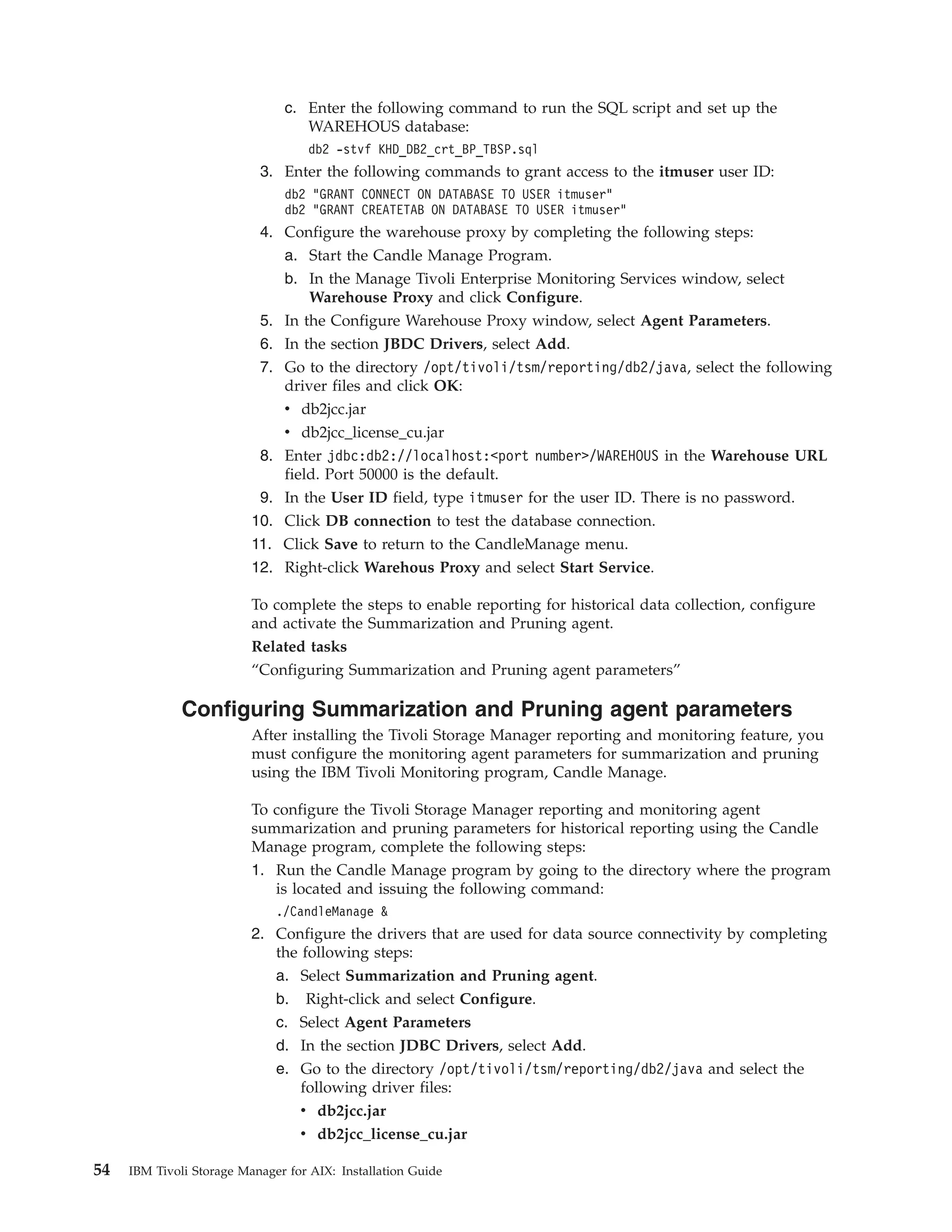 c. Enter the following command to run the SQL script and set up the
                                  WAREHOUS database:
                                   db2 -stvf KHD_DB2_crt_BP_TBSP.sql
                           3. Enter the following commands to grant access to the itmuser user ID:
                               db2 "GRANT CONNECT ON DATABASE TO USER itmuser"
                               db2 "GRANT CREATETAB ON DATABASE TO USER itmuser"
                           4. Configure the warehouse proxy by completing the following steps:
                              a. Start the Candle Manage Program.
                              b. In the Manage Tivoli Enterprise Monitoring Services window, select
                                  Warehouse Proxy and click Configure.
                           5. In the Configure Warehouse Proxy window, select Agent Parameters.
                           6. In the section JBDC Drivers, select Add.
                           7. Go to the directory /opt/tivoli/tsm/reporting/db2/java, select the following
                              driver files and click OK:
                              v db2jcc.jar
                              v db2jcc_license_cu.jar
                           8. Enter jdbc:db2://localhost:<port number>/WAREHOUS in the Warehouse URL
                              field. Port 50000 is the default.
                           9. In the User ID field, type itmuser for the user ID. There is no password.
                          10. Click DB connection to test the database connection.
                          11. Click Save to return to the CandleManage menu.
                          12. Right-click Warehous Proxy and select Start Service.

                          To complete the steps to enable reporting for historical data collection, configure
                          and activate the Summarization and Pruning agent.
                          Related tasks
                          “Configuring Summarization and Pruning agent parameters”

              Configuring Summarization and Pruning agent parameters
                          After installing the Tivoli Storage Manager reporting and monitoring feature, you
                          must configure the monitoring agent parameters for summarization and pruning
                          using the IBM Tivoli Monitoring program, Candle Manage.

                          To configure the Tivoli Storage Manager reporting and monitoring agent
                          summarization and pruning parameters for historical reporting using the Candle
                          Manage program, complete the following steps:
                          1. Run the Candle Manage program by going to the directory where the program
                             is located and issuing the following command:
                              ./CandleManage &
                          2. Configure the drivers that are used for data source connectivity by completing
                             the following steps:
                             a. Select Summarization and Pruning agent.
                             b. Right-click and select Configure.
                             c. Select Agent Parameters
                             d. In the section JDBC Drivers, select Add.
                             e. Go to the directory /opt/tivoli/tsm/reporting/db2/java and select the
                                 following driver files:
                                 v db2jcc.jar
                                 v db2jcc_license_cu.jar

54   IBM Tivoli Storage Manager for AIX: Installation Guide
 