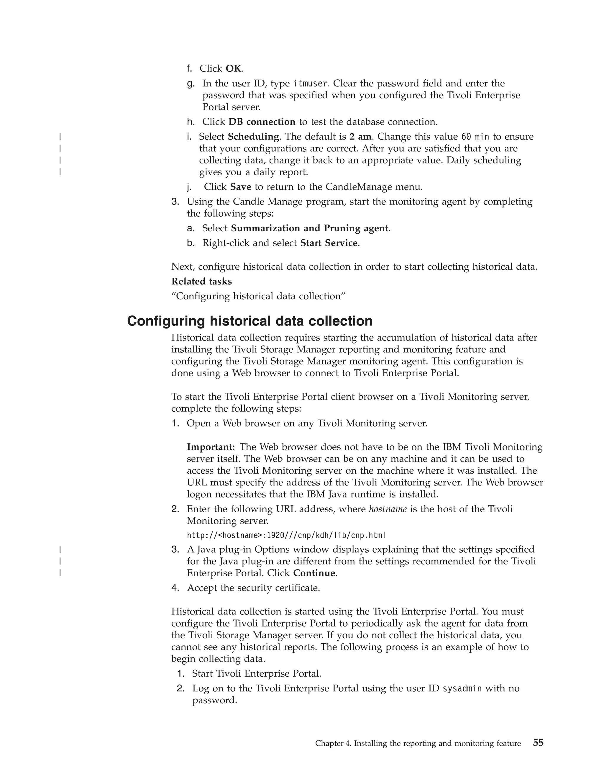 f. Click OK.
             g. In the user ID, type itmuser. Clear the password field and enter the
                 password that was specified when you configured the Tivoli Enterprise
                 Portal server.
             h. Click DB connection to test the database connection.
|            i. Select Scheduling. The default is 2 am. Change this value 60 min to ensure
|               that your configurations are correct. After you are satisfied that you are
|               collecting data, change it back to an appropriate value. Daily scheduling
|               gives you a daily report.
             j. Click Save to return to the CandleManage menu.
          3. Using the Candle Manage program, start the monitoring agent by completing
             the following steps:
             a. Select Summarization and Pruning agent.
             b. Right-click and select Start Service.

          Next, configure historical data collection in order to start collecting historical data.
          Related tasks
          “Configuring historical data collection”

    Configuring historical data collection
          Historical data collection requires starting the accumulation of historical data after
          installing the Tivoli Storage Manager reporting and monitoring feature and
          configuring the Tivoli Storage Manager monitoring agent. This configuration is
          done using a Web browser to connect to Tivoli Enterprise Portal.

          To start the Tivoli Enterprise Portal client browser on a Tivoli Monitoring server,
          complete the following steps:
          1. Open a Web browser on any Tivoli Monitoring server.

             Important: The Web browser does not have to be on the IBM Tivoli Monitoring
             server itself. The Web browser can be on any machine and it can be used to
             access the Tivoli Monitoring server on the machine where it was installed. The
             URL must specify the address of the Tivoli Monitoring server. The Web browser
             logon necessitates that the IBM Java runtime is installed.
          2. Enter the following URL address, where hostname is the host of the Tivoli
             Monitoring server.
             http://<hostname>:1920///cnp/kdh/lib/cnp.html
|         3. A Java plug-in Options window displays explaining that the settings specified
|            for the Java plug-in are different from the settings recommended for the Tivoli
|            Enterprise Portal. Click Continue.
          4. Accept the security certificate.

          Historical data collection is started using the Tivoli Enterprise Portal. You must
          configure the Tivoli Enterprise Portal to periodically ask the agent for data from
          the Tivoli Storage Manager server. If you do not collect the historical data, you
          cannot see any historical reports. The following process is an example of how to
          begin collecting data.
           1. Start Tivoli Enterprise Portal.
           2. Log on to the Tivoli Enterprise Portal using the user ID sysadmin with no
               password.



                                            Chapter 4. Installing the reporting and monitoring feature   55
 