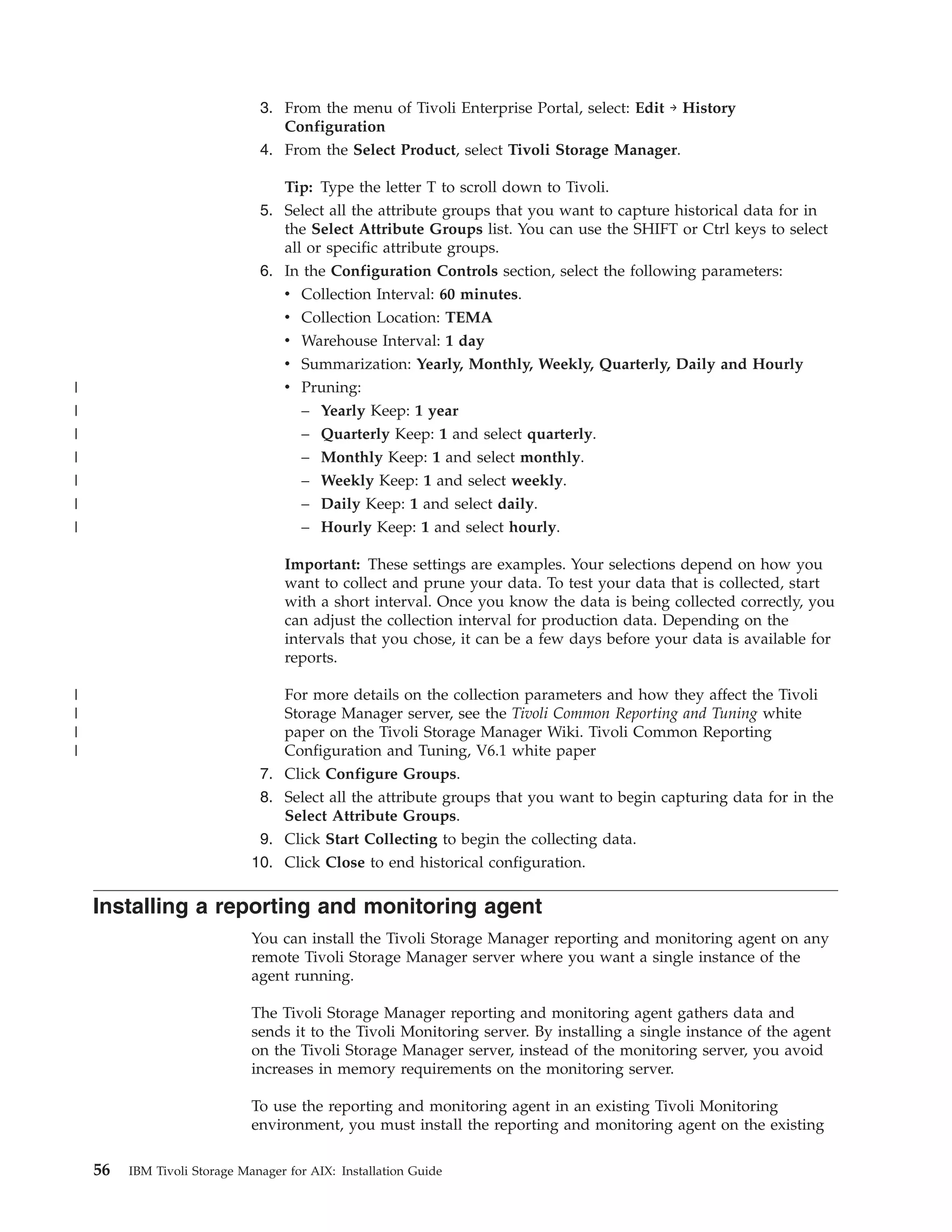 3. From the menu of Tivoli Enterprise Portal, select: Edit → History
                                  Configuration
                               4. From the Select Product, select Tivoli Storage Manager.

                                  Tip: Type the letter T to scroll down to Tivoli.
                               5. Select all the attribute groups that you want to capture historical data for in
                                  the Select Attribute Groups list. You can use the SHIFT or Ctrl keys to select
                                  all or specific attribute groups.
                               6. In the Configuration Controls section, select the following parameters:
                                  v Collection Interval: 60 minutes.
                                  v Collection Location: TEMA
                                  v Warehouse Interval: 1 day
                                  v Summarization: Yearly, Monthly, Weekly, Quarterly, Daily and Hourly
|                                   v Pruning:
|                                     – Yearly Keep: 1 year
|                                     – Quarterly Keep: 1 and select quarterly.
|                                     – Monthly Keep: 1 and select monthly.
|                                     – Weekly Keep: 1 and select weekly.
|                                     – Daily Keep: 1 and select daily.
|                                     – Hourly Keep: 1 and select hourly.

                                    Important: These settings are examples. Your selections depend on how you
                                    want to collect and prune your data. To test your data that is collected, start
                                    with a short interval. Once you know the data is being collected correctly, you
                                    can adjust the collection interval for production data. Depending on the
                                    intervals that you chose, it can be a few days before your data is available for
                                    reports.

|                                   For more details on the collection parameters and how they affect the Tivoli
|                                   Storage Manager server, see the Tivoli Common Reporting and Tuning white
|                                   paper on the Tivoli Storage Manager Wiki. Tivoli Common Reporting
|                                   Configuration and Tuning, V6.1 white paper
                               7.   Click Configure Groups.
                               8.   Select all the attribute groups that you want to begin capturing data for in the
                                    Select Attribute Groups.
                               9.   Click Start Collecting to begin the collecting data.
                              10.   Click Close to end historical configuration.

    Installing a reporting and monitoring agent
                              You can install the Tivoli Storage Manager reporting and monitoring agent on any
                              remote Tivoli Storage Manager server where you want a single instance of the
                              agent running.

                              The Tivoli Storage Manager reporting and monitoring agent gathers data and
                              sends it to the Tivoli Monitoring server. By installing a single instance of the agent
                              on the Tivoli Storage Manager server, instead of the monitoring server, you avoid
                              increases in memory requirements on the monitoring server.

                              To use the reporting and monitoring agent in an existing Tivoli Monitoring
                              environment, you must install the reporting and monitoring agent on the existing

    56   IBM Tivoli Storage Manager for AIX: Installation Guide
 