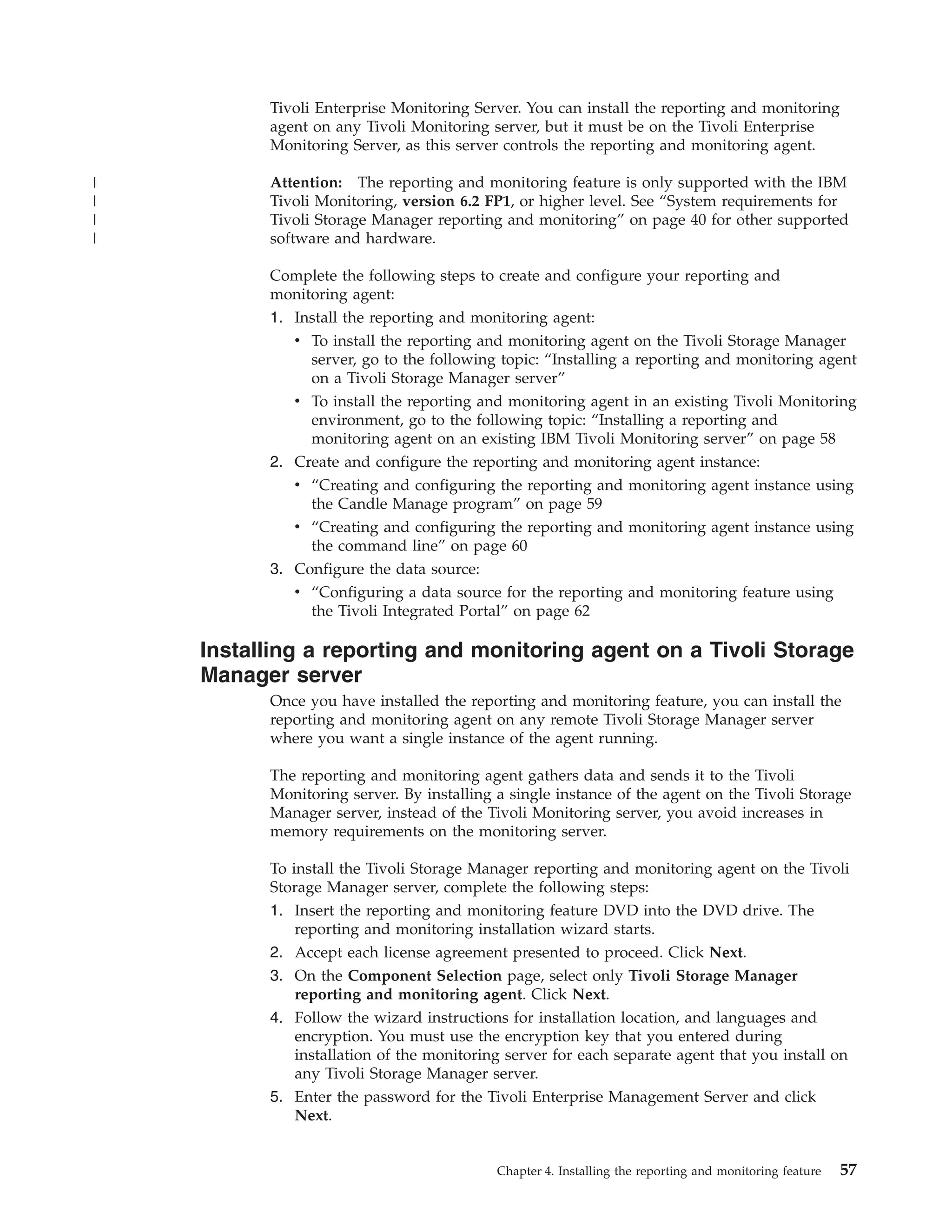 Tivoli Enterprise Monitoring Server. You can install the reporting and monitoring
          agent on any Tivoli Monitoring server, but it must be on the Tivoli Enterprise
          Monitoring Server, as this server controls the reporting and monitoring agent.

|         Attention: The reporting and monitoring feature is only supported with the IBM
|         Tivoli Monitoring, version 6.2 FP1, or higher level. See “System requirements for
|         Tivoli Storage Manager reporting and monitoring” on page 40 for other supported
|         software and hardware.

          Complete the following steps to create and configure your reporting and
          monitoring agent:
          1. Install the reporting and monitoring agent:
             v To install the reporting and monitoring agent on the Tivoli Storage Manager
               server, go to the following topic: “Installing a reporting and monitoring agent
               on a Tivoli Storage Manager server”
             v To install the reporting and monitoring agent in an existing Tivoli Monitoring
               environment, go to the following topic: “Installing a reporting and
               monitoring agent on an existing IBM Tivoli Monitoring server” on page 58
          2. Create and configure the reporting and monitoring agent instance:
             v “Creating and configuring the reporting and monitoring agent instance using
               the Candle Manage program” on page 59
             v “Creating and configuring the reporting and monitoring agent instance using
               the command line” on page 60
          3. Configure the data source:
             v “Configuring a data source for the reporting and monitoring feature using
               the Tivoli Integrated Portal” on page 62

    Installing a reporting and monitoring agent on a Tivoli Storage
    Manager server
          Once you have installed the reporting and monitoring feature, you can install the
          reporting and monitoring agent on any remote Tivoli Storage Manager server
          where you want a single instance of the agent running.

          The reporting and monitoring agent gathers data and sends it to the Tivoli
          Monitoring server. By installing a single instance of the agent on the Tivoli Storage
          Manager server, instead of the Tivoli Monitoring server, you avoid increases in
          memory requirements on the monitoring server.

          To install the Tivoli Storage Manager reporting and monitoring agent on the Tivoli
          Storage Manager server, complete the following steps:
          1. Insert the reporting and monitoring feature DVD into the DVD drive. The
              reporting and monitoring installation wizard starts.
          2. Accept each license agreement presented to proceed. Click Next.
          3. On the Component Selection page, select only Tivoli Storage Manager
              reporting and monitoring agent. Click Next.
          4. Follow the wizard instructions for installation location, and languages and
              encryption. You must use the encryption key that you entered during
              installation of the monitoring server for each separate agent that you install on
              any Tivoli Storage Manager server.
          5. Enter the password for the Tivoli Enterprise Management Server and click
              Next.


                                           Chapter 4. Installing the reporting and monitoring feature   57
 