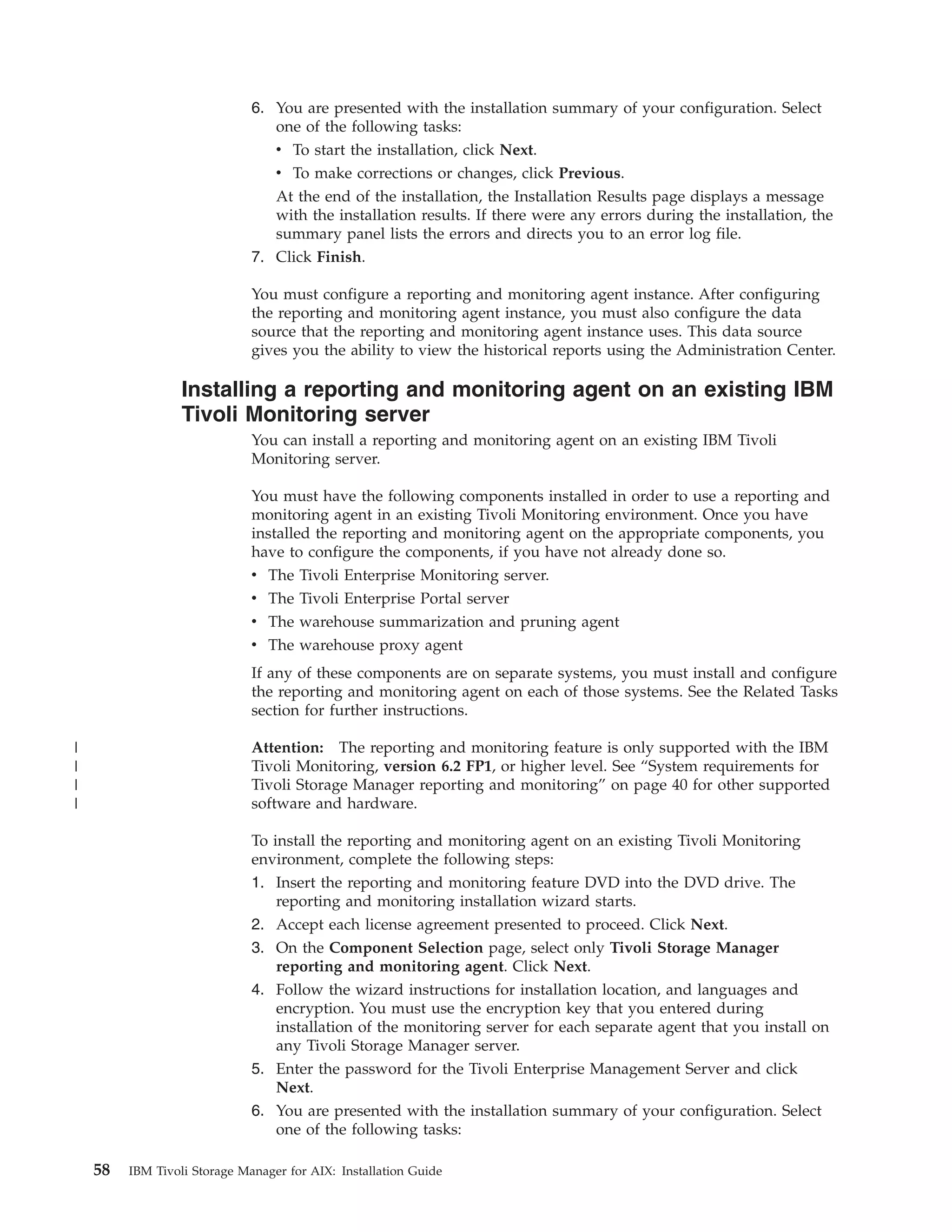 6. You are presented with the installation summary of your configuration. Select
                                 one of the following tasks:
                                 v To start the installation, click Next.
                                 v To make corrections or changes, click Previous.
                                 At the end of the installation, the Installation Results page displays a message
                                 with the installation results. If there were any errors during the installation, the
                                 summary panel lists the errors and directs you to an error log file.
                              7. Click Finish.

                              You must configure a reporting and monitoring agent instance. After configuring
                              the reporting and monitoring agent instance, you must also configure the data
                              source that the reporting and monitoring agent instance uses. This data source
                              gives you the ability to view the historical reports using the Administration Center.

                  Installing a reporting and monitoring agent on an existing IBM
                  Tivoli Monitoring server
                              You can install a reporting and monitoring agent on an existing IBM Tivoli
                              Monitoring server.

                              You must have the following components installed in order to use a reporting and
                              monitoring agent in an existing Tivoli Monitoring environment. Once you have
                              installed the reporting and monitoring agent on the appropriate components, you
                              have to configure the components, if you have not already done so.
                              v   The   Tivoli Enterprise Monitoring server.
                              v   The   Tivoli Enterprise Portal server
                              v   The   warehouse summarization and pruning agent
                              v   The   warehouse proxy agent
                              If any of these components are on separate systems, you must install and configure
                              the reporting and monitoring agent on each of those systems. See the Related Tasks
                              section for further instructions.

|                             Attention: The reporting and monitoring feature is only supported with the IBM
|                             Tivoli Monitoring, version 6.2 FP1, or higher level. See “System requirements for
|                             Tivoli Storage Manager reporting and monitoring” on page 40 for other supported
|                             software and hardware.

                              To install the reporting and monitoring agent on an existing Tivoli Monitoring
                              environment, complete the following steps:
                              1. Insert the reporting and monitoring feature DVD into the DVD drive. The
                                  reporting and monitoring installation wizard starts.
                              2. Accept each license agreement presented to proceed. Click Next.
                              3. On the Component Selection page, select only Tivoli Storage Manager
                                 reporting and monitoring agent. Click Next.
                              4. Follow the wizard instructions for installation location, and languages and
                                 encryption. You must use the encryption key that you entered during
                                 installation of the monitoring server for each separate agent that you install on
                                 any Tivoli Storage Manager server.
                              5. Enter the password for the Tivoli Enterprise Management Server and click
                                 Next.
                              6. You are presented with the installation summary of your configuration. Select
                                 one of the following tasks:

    58   IBM Tivoli Storage Manager for AIX: Installation Guide
 