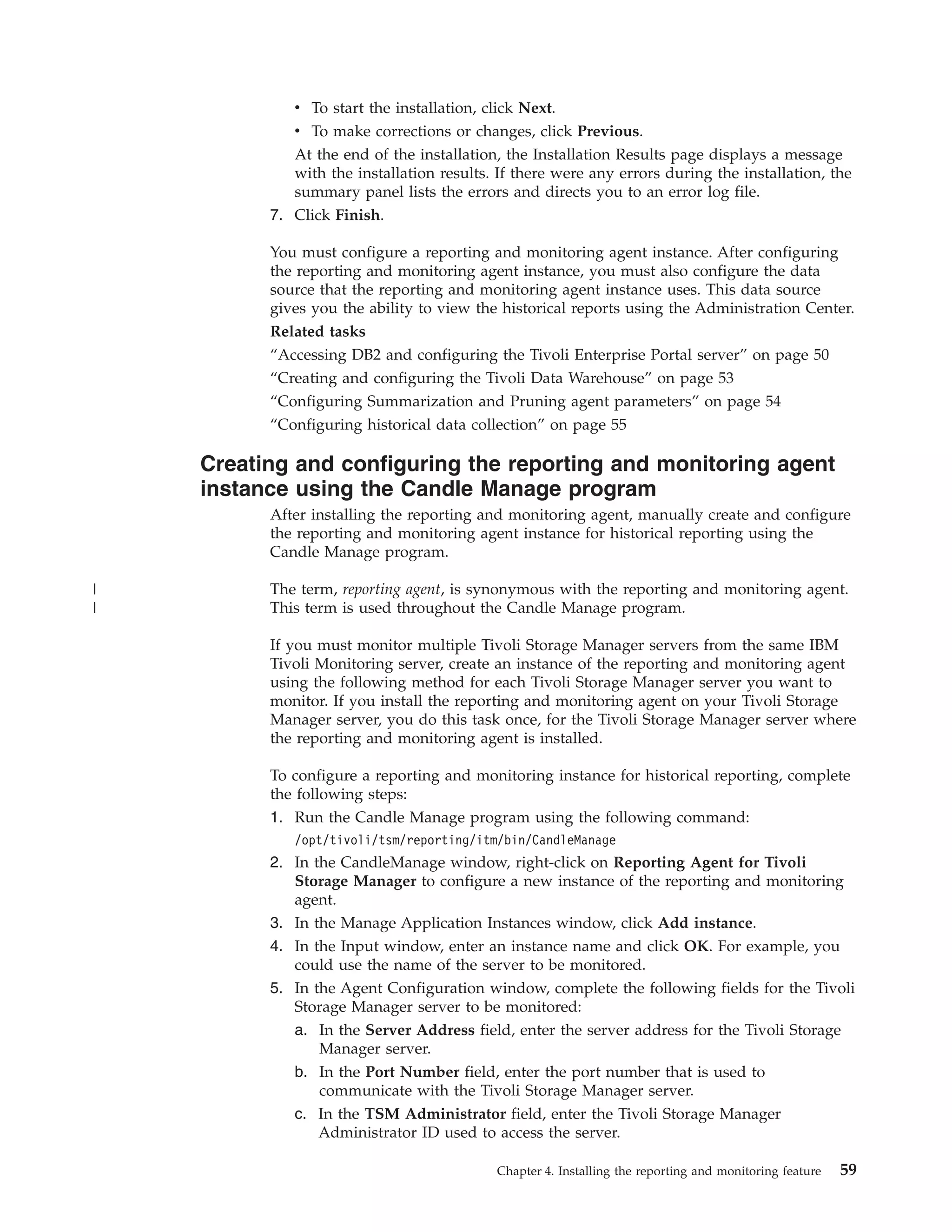 v To start the installation, click Next.
             v To make corrections or changes, click Previous.
             At the end of the installation, the Installation Results page displays a message
             with the installation results. If there were any errors during the installation, the
             summary panel lists the errors and directs you to an error log file.
          7. Click Finish.

          You must configure a reporting and monitoring agent instance. After configuring
          the reporting and monitoring agent instance, you must also configure the data
          source that the reporting and monitoring agent instance uses. This data source
          gives you the ability to view the historical reports using the Administration Center.
          Related tasks
          “Accessing DB2 and configuring the Tivoli Enterprise Portal server” on page 50
          “Creating and configuring the Tivoli Data Warehouse” on page 53
          “Configuring Summarization and Pruning agent parameters” on page 54
          “Configuring historical data collection” on page 55

    Creating and configuring the reporting and monitoring agent
    instance using the Candle Manage program
          After installing the reporting and monitoring agent, manually create and configure
          the reporting and monitoring agent instance for historical reporting using the
          Candle Manage program.

|         The term, reporting agent, is synonymous with the reporting and monitoring agent.
|         This term is used throughout the Candle Manage program.

          If you must monitor multiple Tivoli Storage Manager servers from the same IBM
          Tivoli Monitoring server, create an instance of the reporting and monitoring agent
          using the following method for each Tivoli Storage Manager server you want to
          monitor. If you install the reporting and monitoring agent on your Tivoli Storage
          Manager server, you do this task once, for the Tivoli Storage Manager server where
          the reporting and monitoring agent is installed.

          To configure a reporting and monitoring instance for historical reporting, complete
          the following steps:
          1. Run the Candle Manage program using the following command:
             /opt/tivoli/tsm/reporting/itm/bin/CandleManage
          2. In the CandleManage window, right-click on Reporting Agent for Tivoli
             Storage Manager to configure a new instance of the reporting and monitoring
             agent.
          3. In the Manage Application Instances window, click Add instance.
          4. In the Input window, enter an instance name and click OK. For example, you
             could use the name of the server to be monitored.
          5. In the Agent Configuration window, complete the following fields for the Tivoli
             Storage Manager server to be monitored:
             a. In the Server Address field, enter the server address for the Tivoli Storage
                 Manager server.
             b. In the Port Number field, enter the port number that is used to
                 communicate with the Tivoli Storage Manager server.
             c. In the TSM Administrator field, enter the Tivoli Storage Manager
                 Administrator ID used to access the server.

                                           Chapter 4. Installing the reporting and monitoring feature   59
 