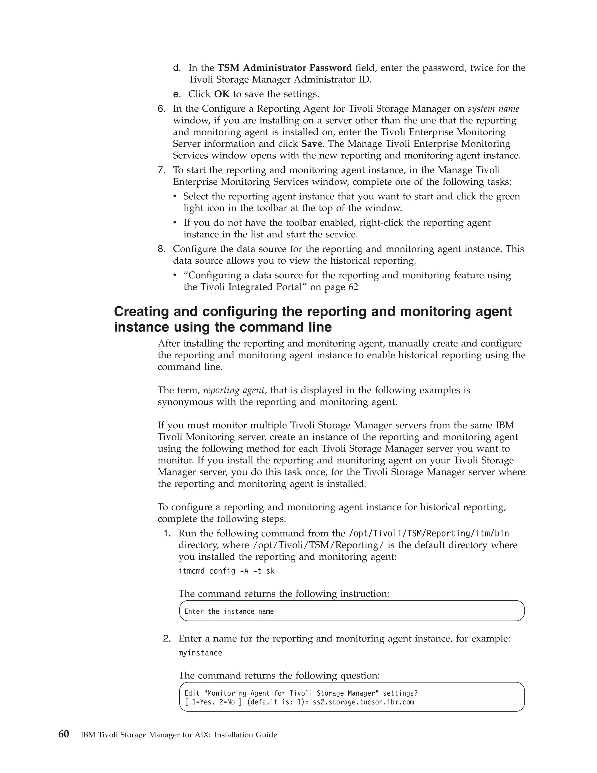 d. In the TSM Administrator Password field, enter the password, twice for the
                                 Tivoli Storage Manager Administrator ID.
                             e. Click OK to save the settings.
                          6. In the Configure a Reporting Agent for Tivoli Storage Manager on system name
                             window, if you are installing on a server other than the one that the reporting
                             and monitoring agent is installed on, enter the Tivoli Enterprise Monitoring
                             Server information and click Save. The Manage Tivoli Enterprise Monitoring
                             Services window opens with the new reporting and monitoring agent instance.
                          7. To start the reporting and monitoring agent instance, in the Manage Tivoli
                             Enterprise Monitoring Services window, complete one of the following tasks:
                             v Select the reporting agent instance that you want to start and click the green
                               light icon in the toolbar at the top of the window.
                             v If you do not have the toolbar enabled, right-click the reporting agent
                               instance in the list and start the service.
                          8. Configure the data source for the reporting and monitoring agent instance. This
                             data source allows you to view the historical reporting.
                             v “Configuring a data source for the reporting and monitoring feature using
                               the Tivoli Integrated Portal” on page 62

              Creating and configuring the reporting and monitoring agent
              instance using the command line
                          After installing the reporting and monitoring agent, manually create and configure
                          the reporting and monitoring agent instance to enable historical reporting using the
                          command line.

                          The term, reporting agent, that is displayed in the following examples is
                          synonymous with the reporting and monitoring agent.

                          If you must monitor multiple Tivoli Storage Manager servers from the same IBM
                          Tivoli Monitoring server, create an instance of the reporting and monitoring agent
                          using the following method for each Tivoli Storage Manager server you want to
                          monitor. If you install the reporting and monitoring agent on your Tivoli Storage
                          Manager server, you do this task once, for the Tivoli Storage Manager server where
                          the reporting and monitoring agent is installed.

                          To configure a reporting and monitoring agent instance for historical reporting,
                          complete the following steps:
                           1. Run the following command from the /opt/Tivoli/TSM/Reporting/itm/bin
                               directory, where /opt/Tivoli/TSM/Reporting/ is the default directory where
                               you installed the reporting and monitoring agent:
                               itmcmd config -A -t sk

                               The command returns the following instruction:
                                 Enter the instance name


                           2. Enter a name for the reporting and monitoring agent instance, for example:
                               myinstance

                               The command returns the following question:
                                 Edit "Monitoring Agent for Tivoli Storage Manager" settings?
                                 [ 1=Yes, 2=No ] (default is: 1): ss2.storage.tucson.ibm.com



60   IBM Tivoli Storage Manager for AIX: Installation Guide
 