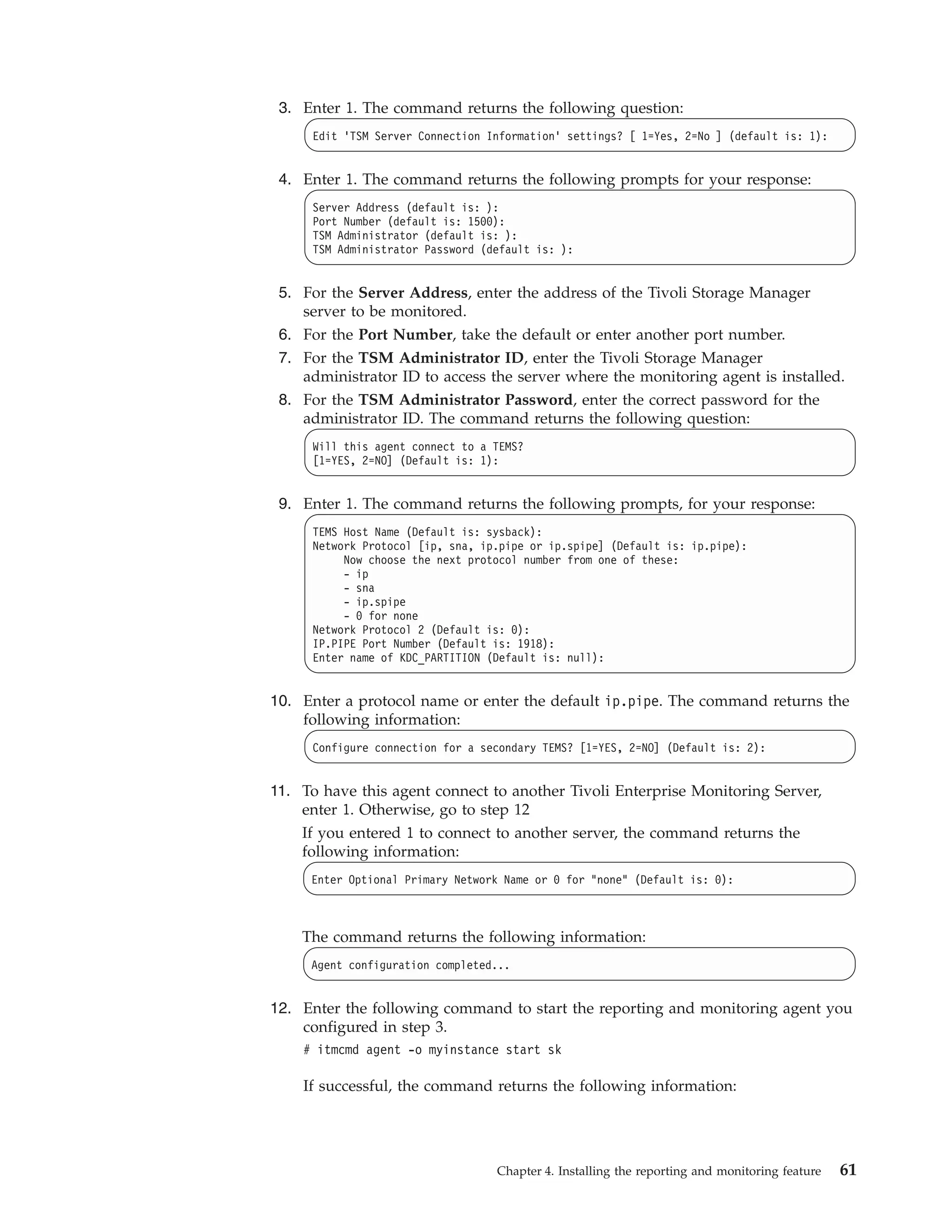 3. Enter 1. The command returns the following question:
      Edit 'TSM Server Connection Information' settings? [ 1=Yes, 2=No ] (default is: 1):


 4. Enter 1. The command returns the following prompts for your response:
      Server Address (default is: ):
      Port Number (default is: 1500):
      TSM Administrator (default is: ):
      TSM Administrator Password (default is: ):


 5. For the Server Address, enter the address of the Tivoli Storage Manager
    server to be monitored.
 6. For the Port Number, take the default or enter another port number.
 7. For the TSM Administrator ID, enter the Tivoli Storage Manager
    administrator ID to access the server where the monitoring agent is installed.
 8. For the TSM Administrator Password, enter the correct password for the
    administrator ID. The command returns the following question:
      Will this agent connect to a TEMS?
      [1=YES, 2=NO] (Default is: 1):


 9. Enter 1. The command returns the following prompts, for your response:
      TEMS Host Name (Default is: sysback):
      Network Protocol [ip, sna, ip.pipe or ip.spipe] (Default is: ip.pipe):
           Now choose the next protocol number from one of these:
           - ip
           - sna
           - ip.spipe
           - 0 for none
      Network Protocol 2 (Default is: 0):
      IP.PIPE Port Number (Default is: 1918):
      Enter name of KDC_PARTITION (Default is: null):


10. Enter a protocol name or enter the default ip.pipe. The command returns the
    following information:
      Configure connection for a secondary TEMS? [1=YES, 2=NO] (Default is: 2):


11. To have this agent connect to another Tivoli Enterprise Monitoring Server,
    enter 1. Otherwise, go to step 12
    If you entered 1 to connect to another server, the command returns the
    following information:
     Enter Optional Primary Network Name or 0 for "none" (Default is: 0):



    The command returns the following information:
     Agent configuration completed...


12. Enter the following command to start the reporting and monitoring agent you
    configured in step 3.
    # itmcmd agent -o myinstance start sk

    If successful, the command returns the following information:




                                   Chapter 4. Installing the reporting and monitoring feature   61
 