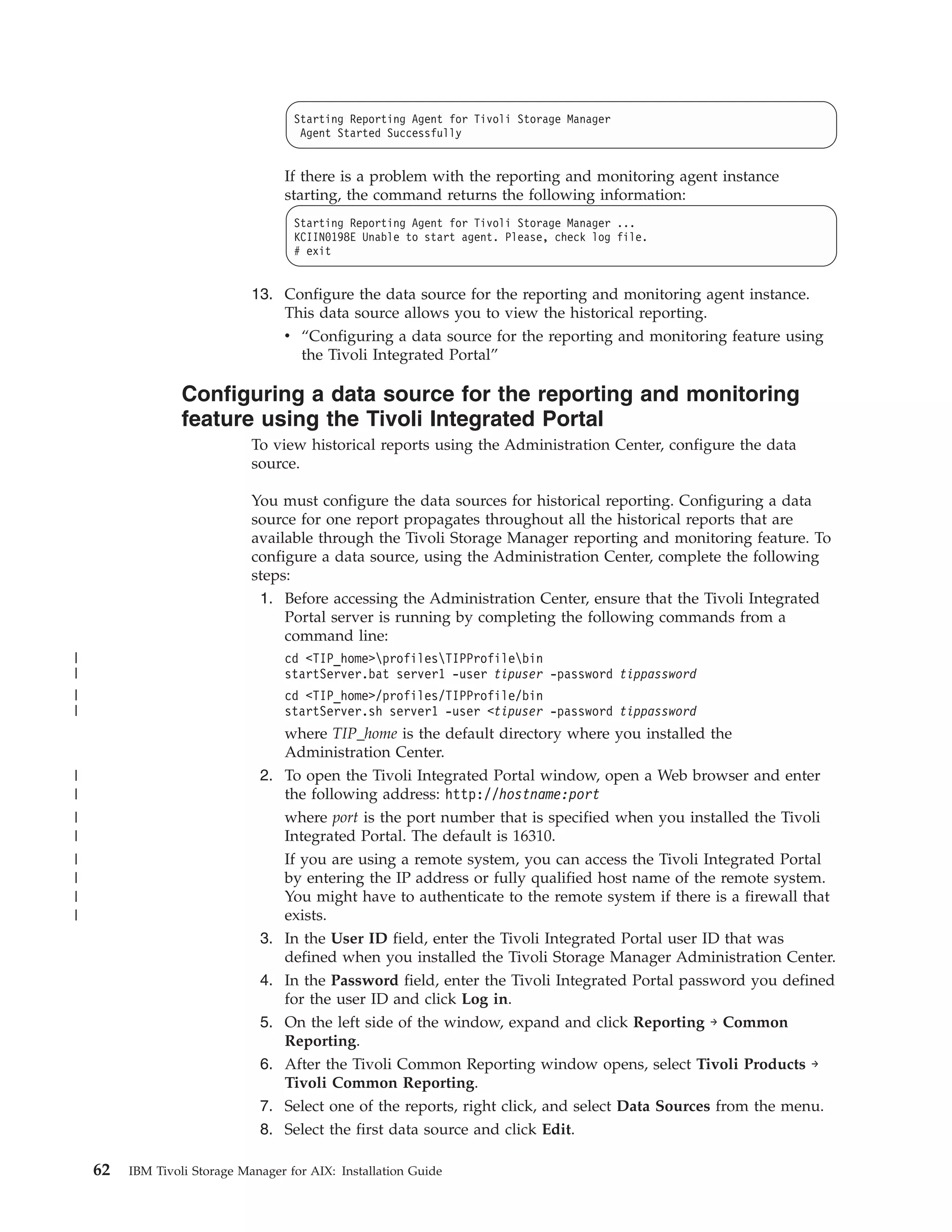 Starting Reporting Agent for Tivoli Storage Manager
                                      Agent Started Successfully


                                   If there is a problem with the reporting and monitoring agent instance
                                   starting, the command returns the following information:
                                     Starting Reporting Agent for Tivoli Storage Manager ...
                                     KCIIN0198E Unable to start agent. Please, check log file.
                                     # exit


                              13. Configure the data source for the reporting and monitoring agent instance.
                                  This data source allows you to view the historical reporting.
                                  v “Configuring a data source for the reporting and monitoring feature using
                                    the Tivoli Integrated Portal”

                  Configuring a data source for the reporting and monitoring
                  feature using the Tivoli Integrated Portal
                              To view historical reports using the Administration Center, configure the data
                              source.

                              You must configure the data sources for historical reporting. Configuring a data
                              source for one report propagates throughout all the historical reports that are
                              available through the Tivoli Storage Manager reporting and monitoring feature. To
                              configure a data source, using the Administration Center, complete the following
                              steps:
                               1. Before accessing the Administration Center, ensure that the Tivoli Integrated
                                   Portal server is running by completing the following commands from a
                                   command line:
|                                  cd <TIP_home>profilesTIPProfilebin
|                                  startServer.bat server1 -user tipuser -password tippassword
|                                  cd <TIP_home>/profiles/TIPProfile/bin
|                                  startServer.sh server1 -user <tipuser -password tippassword
                                   where TIP_home is the default directory where you installed the
                                   Administration Center.
|                              2. To open the Tivoli Integrated Portal window, open a Web browser and enter
|                                 the following address: http://hostname:port
|                                 where port is the port number that is specified when you installed the Tivoli
|                                 Integrated Portal. The default is 16310.
|                                 If you are using a remote system, you can access the Tivoli Integrated Portal
|                                 by entering the IP address or fully qualified host name of the remote system.
|                                 You might have to authenticate to the remote system if there is a firewall that
|                                 exists.
                               3. In the User ID field, enter the Tivoli Integrated Portal user ID that was
                                  defined when you installed the Tivoli Storage Manager Administration Center.
                               4. In the Password field, enter the Tivoli Integrated Portal password you defined
                                  for the user ID and click Log in.
                               5. On the left side of the window, expand and click Reporting → Common
                                  Reporting.
                               6. After the Tivoli Common Reporting window opens, select Tivoli Products →
                                  Tivoli Common Reporting.
                               7. Select one of the reports, right click, and select Data Sources from the menu.
                               8. Select the first data source and click Edit.

    62   IBM Tivoli Storage Manager for AIX: Installation Guide
 