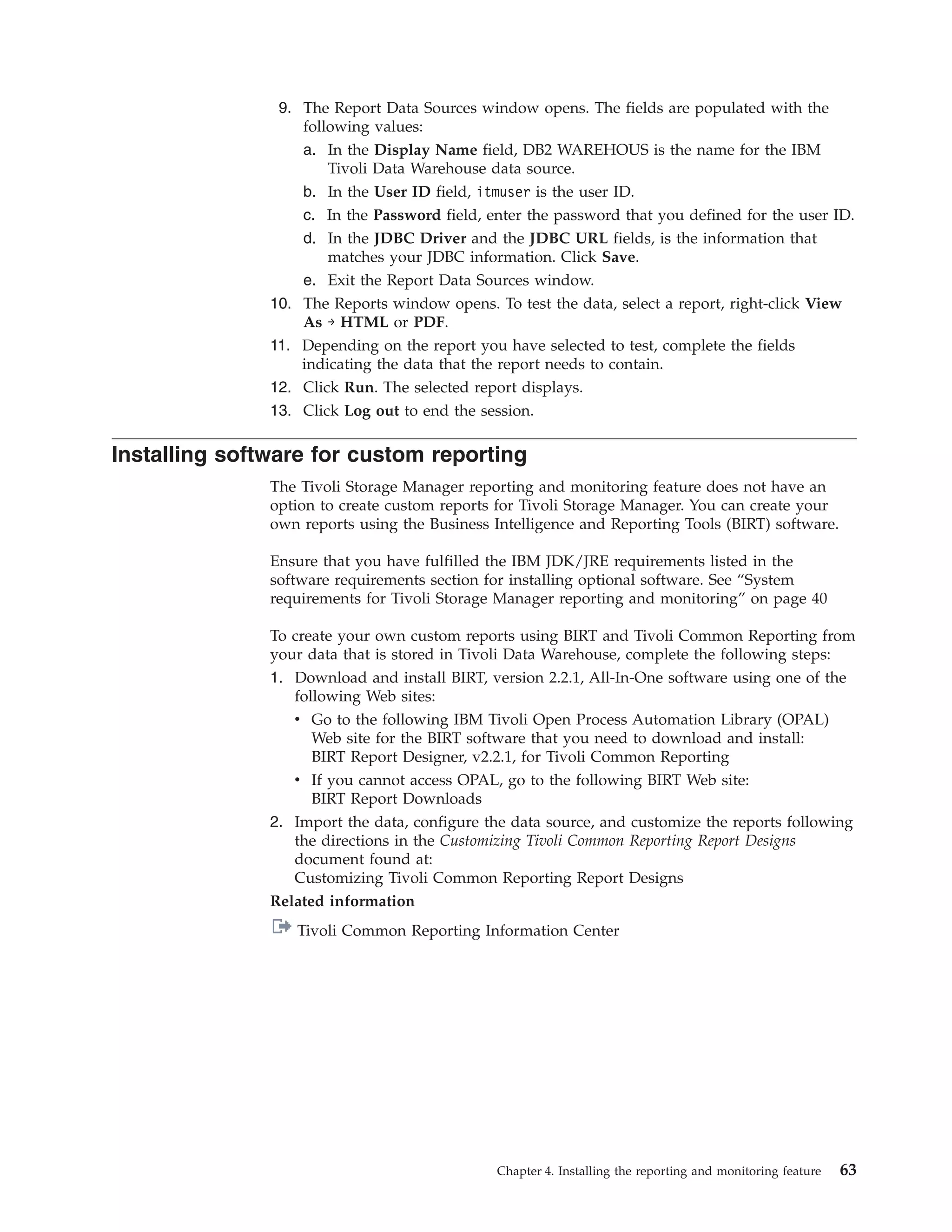 9. The Report Data Sources window opens. The fields are populated with the
                   following values:
                   a. In the Display Name field, DB2 WAREHOUS is the name for the IBM
                       Tivoli Data Warehouse data source.
                   b. In the User ID field, itmuser is the user ID.
                   c. In the Password field, enter the password that you defined for the user ID.
                   d. In the JDBC Driver and the JDBC URL fields, is the information that
                       matches your JDBC information. Click Save.
                   e. Exit the Report Data Sources window.
               10. The Reports window opens. To test the data, select a report, right-click View
                   As → HTML or PDF.
               11. Depending on the report you have selected to test, complete the fields
                   indicating the data that the report needs to contain.
               12. Click Run. The selected report displays.
               13. Click Log out to end the session.

Installing software for custom reporting
               The Tivoli Storage Manager reporting and monitoring feature does not have an
               option to create custom reports for Tivoli Storage Manager. You can create your
               own reports using the Business Intelligence and Reporting Tools (BIRT) software.

               Ensure that you have fulfilled the IBM JDK/JRE requirements listed in the
               software requirements section for installing optional software. See “System
               requirements for Tivoli Storage Manager reporting and monitoring” on page 40

               To create your own custom reports using BIRT and Tivoli Common Reporting from
               your data that is stored in Tivoli Data Warehouse, complete the following steps:
               1. Download and install BIRT, version 2.2.1, All-In-One software using one of the
                  following Web sites:
                  v Go to the following IBM Tivoli Open Process Automation Library (OPAL)
                     Web site for the BIRT software that you need to download and install:
                     BIRT Report Designer, v2.2.1, for Tivoli Common Reporting
                  v If you cannot access OPAL, go to the following BIRT Web site:
                     BIRT Report Downloads
               2. Import the data, configure the data source, and customize the reports following
                  the directions in the Customizing Tivoli Common Reporting Report Designs
                  document found at:
                  Customizing Tivoli Common Reporting Report Designs
               Related information
                  Tivoli Common Reporting Information Center




                                              Chapter 4. Installing the reporting and monitoring feature   63
 