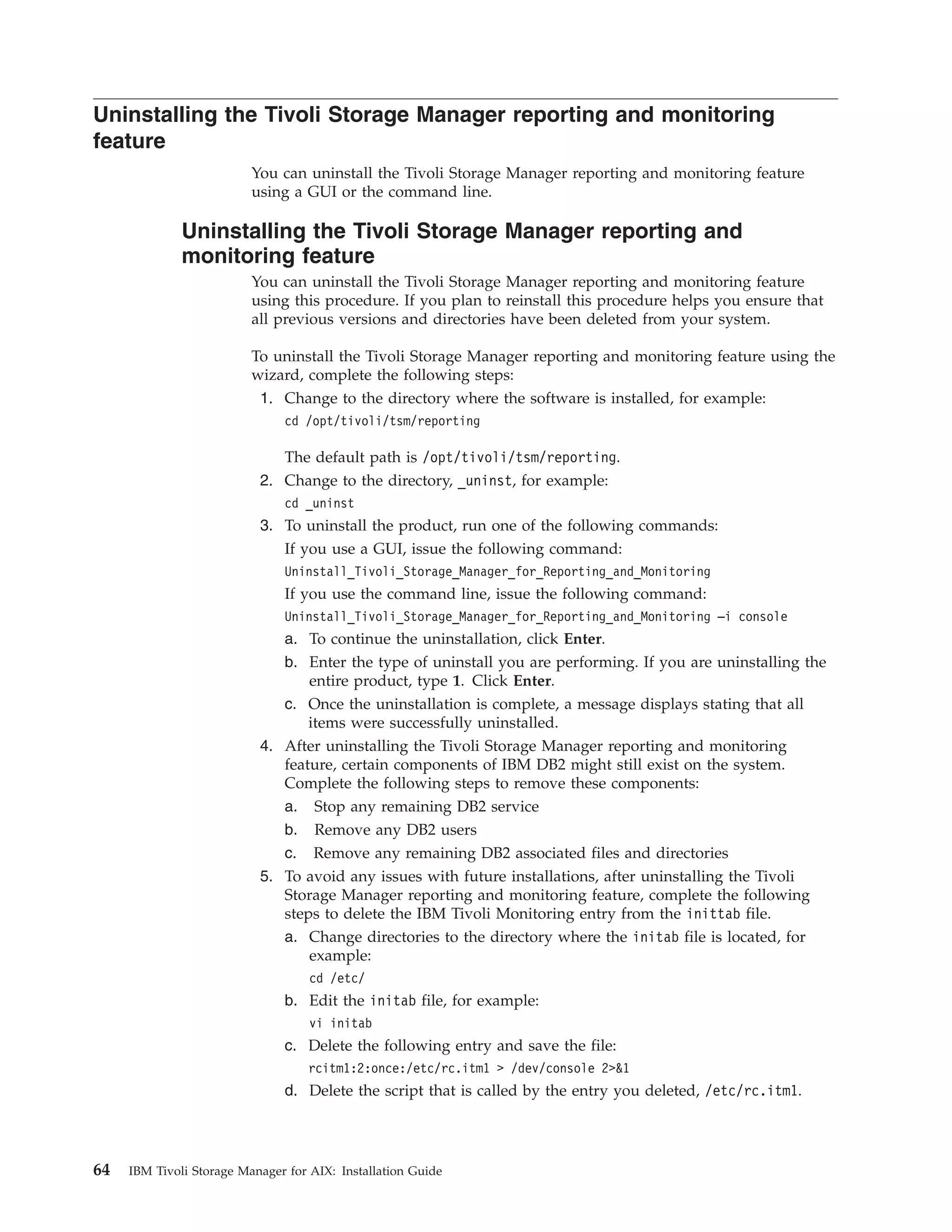 Uninstalling the Tivoli Storage Manager reporting and monitoring
feature
                          You can uninstall the Tivoli Storage Manager reporting and monitoring feature
                          using a GUI or the command line.

              Uninstalling the Tivoli Storage Manager reporting and
              monitoring feature
                          You can uninstall the Tivoli Storage Manager reporting and monitoring feature
                          using this procedure. If you plan to reinstall this procedure helps you ensure that
                          all previous versions and directories have been deleted from your system.

                          To uninstall the Tivoli Storage Manager reporting and monitoring feature using the
                          wizard, complete the following steps:
                           1. Change to the directory where the software is installed, for example:
                               cd /opt/tivoli/tsm/reporting

                              The default path is /opt/tivoli/tsm/reporting.
                           2. Change to the directory, _uninst, for example:
                               cd _uninst
                           3. To uninstall the product, run one of the following commands:
                              If you use a GUI, issue the following command:
                               Uninstall_Tivoli_Storage_Manager_for_Reporting_and_Monitoring
                               If you use the command line, issue the following command:
                               Uninstall_Tivoli_Storage_Manager_for_Reporting_and_Monitoring –i console
                               a. To continue the uninstallation, click Enter.
                               b. Enter the type of uninstall you are performing. If you are uninstalling the
                                  entire product, type 1. Click Enter.
                               c. Once the uninstallation is complete, a message displays stating that all
                                  items were successfully uninstalled.
                           4. After uninstalling the Tivoli Storage Manager reporting and monitoring
                              feature, certain components of IBM DB2 might still exist on the system.
                              Complete the following steps to remove these components:
                              a. Stop any remaining DB2 service
                              b. Remove any DB2 users
                              c. Remove any remaining DB2 associated files and directories
                           5. To avoid any issues with future installations, after uninstalling the Tivoli
                              Storage Manager reporting and monitoring feature, complete the following
                              steps to delete the IBM Tivoli Monitoring entry from the inittab file.
                              a. Change directories to the directory where the initab file is located, for
                                  example:
                                    cd /etc/
                               b. Edit the initab file, for example:
                                    vi initab
                               c. Delete the following entry and save the file:
                                   rcitm1:2:once:/etc/rc.itm1 > /dev/console 2>&1
                               d. Delete the script that is called by the entry you deleted, /etc/rc.itm1.




64   IBM Tivoli Storage Manager for AIX: Installation Guide
 