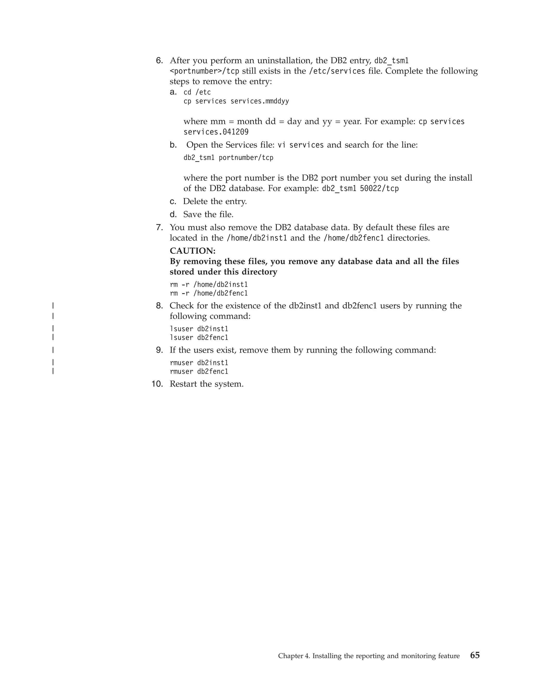 6. After you perform an uninstallation, the DB2 entry, db2_tsm1
        <portnumber>/tcp still exists in the /etc/services file. Complete the following
        steps to remove the entry:
        a. cd /etc
            cp services services.mmddyy

           where mm = month dd = day and yy = year. For example: cp services
           services.041209
        b. Open the Services file: vi services and search for the line:
            db2_tsm1 portnumber/tcp

            where the port number is the DB2 port number you set during the install
            of the DB2 database. For example: db2_tsm1 50022/tcp
        c. Delete the entry.
        d. Save the file.
     7. You must also remove the DB2 database data. By default these files are
        located in the /home/db2inst1 and the /home/db2fenc1 directories.
        CAUTION:
        By removing these files, you remove any database data and all the files
        stored under this directory
        rm -r /home/db2inst1
        rm -r /home/db2fenc1
|    8. Check for the existence of the db2inst1 and db2fenc1 users by running the
|       following command:
|       lsuser db2inst1
|       lsuser db2fenc1
|    9. If the users exist, remove them by running the following command:
|       rmuser db2inst1
|       rmuser db2fenc1
    10. Restart the system.




                                      Chapter 4. Installing the reporting and monitoring feature   65
 