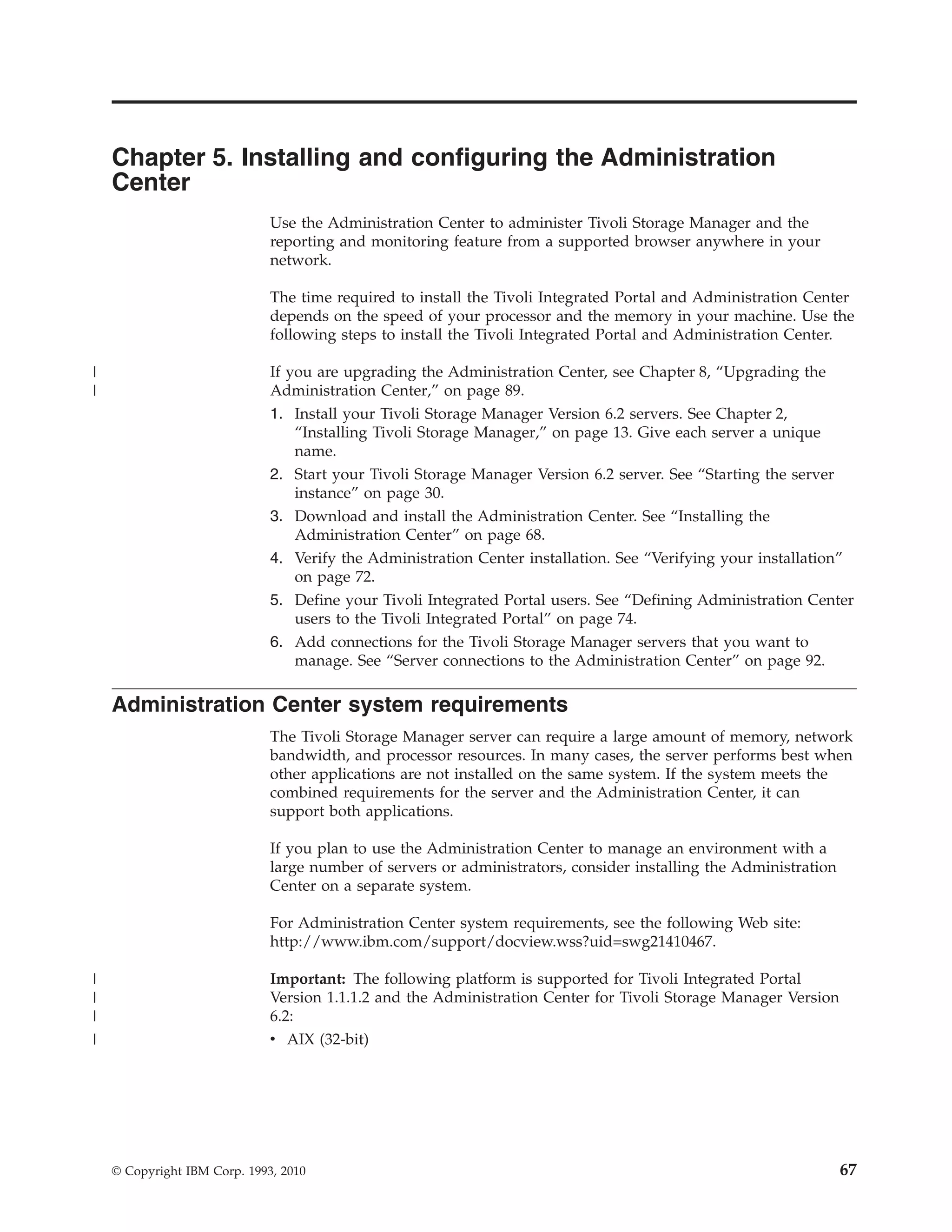 Chapter 5. Installing and configuring the Administration
    Center
                              Use the Administration Center to administer Tivoli Storage Manager and the
                              reporting and monitoring feature from a supported browser anywhere in your
                              network.

                              The time required to install the Tivoli Integrated Portal and Administration Center
                              depends on the speed of your processor and the memory in your machine. Use the
                              following steps to install the Tivoli Integrated Portal and Administration Center.

|                             If you are upgrading the Administration Center, see Chapter 8, “Upgrading the
|                             Administration Center,” on page 89.
                              1. Install your Tivoli Storage Manager Version 6.2 servers. See Chapter 2,
                                  “Installing Tivoli Storage Manager,” on page 13. Give each server a unique
                                  name.
                              2. Start your Tivoli Storage Manager Version 6.2 server. See “Starting the server
                                  instance” on page 30.
                              3. Download and install the Administration Center. See “Installing the
                                  Administration Center” on page 68.
                              4. Verify the Administration Center installation. See “Verifying your installation”
                                  on page 72.
                              5. Define your Tivoli Integrated Portal users. See “Defining Administration Center
                                  users to the Tivoli Integrated Portal” on page 74.
                              6. Add connections for the Tivoli Storage Manager servers that you want to
                                 manage. See “Server connections to the Administration Center” on page 92.

    Administration Center system requirements
                              The Tivoli Storage Manager server can require a large amount of memory, network
                              bandwidth, and processor resources. In many cases, the server performs best when
                              other applications are not installed on the same system. If the system meets the
                              combined requirements for the server and the Administration Center, it can
                              support both applications.

                              If you plan to use the Administration Center to manage an environment with a
                              large number of servers or administrators, consider installing the Administration
                              Center on a separate system.

                              For Administration Center system requirements, see the following Web site:
                              http://www.ibm.com/support/docview.wss?uid=swg21410467.

|                             Important: The following platform is supported for Tivoli Integrated Portal
|                             Version 1.1.1.2 and the Administration Center for Tivoli Storage Manager Version
|                             6.2:
|                             v AIX (32-bit)




    © Copyright IBM Corp. 1993, 2010                                                                              67
 